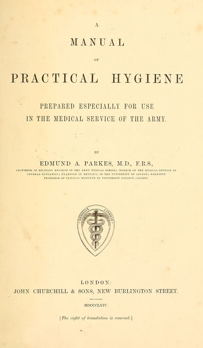 MANUAL OF PEACTICAL HYGIENE PREPARED ESPECIALLY FOR USE IN THE MEDICAL SERVICE OF THE ARMY EDMUND A. PARKES, M.D., F.E.S., PROFESSOR OF MILITARY HYGIENE IX THE ARMY MEDICAL SCHOOL; MEMBER. OF THE MEDICAL COUNCIL OF GENERAL EDUCATION; EXAMINER IN MEDICINE IN THE UNIVERSITY OF LONDON; EMERITUS FROFESSOR OF CLINICAL MEDICINE IN UNIVERSITY COLLEG E . LONDON. LONDON: JOHN CHUKCHILL & SONS, NEW BURLINGTON STEEET. JIDCCCLXIV. [The right of translation is reserved.]