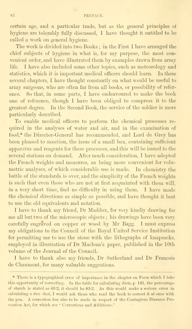 certain age, and a particular trade, but as the general principles ol hygiene are tolerably fully discussed, I have thought it entitled to be called a work on general hygiene. The work is divided into two Books ; in the First I have arranged the chief subjects of hygiene in what is, for my purpose, the most con- venient order, and have illustrated them by examples drawn from army life. I have also included some other topics, such as meteorology and statistics, which it is important medical officers should learn. In these several chapters, I have thought constantly on what would be useful to army surgeons, who are often far from all books, or possibility of refer- ence. So that, in some parts, 1 have endeavoured to make the book one of reference, though I have been obliged to compress it to the greatest degree. In the Second Book, the service of the soldier is more particularly described. To enable medical officers to perform the chemical processes re- quired in the analyses of water and air, and in the examination of food,* the Director-General has recommended, and Lord de Grey has been pleased to sanction, the issue of a small box, containing sufficient apparatus and reagents for these processes, and this will be issued to the several stations on demand. After much consideration, I have adopted the French weights and measures, as being more convenient for volu- metric analyses, of which considerable use is made. In chemistry the battle of the standards is over, and the simplicity of the French weights is such that even those who are not at first acquainted with them will, in a very short time, find no difficulty in using them. I have made the chemical directions as simple as possible, and have thought it best to use the old equivalents and notation. I have to thank my friend, Dr Maddox, for very kindly drawing for me all but two of the microscopic objects ; his drawings have been very carefully engraved on copper or wood by Mr Bagg. I must express my obligations to the Council of the Koyal United Service Institution for permitting me to use the stone with the lithographs of knapsacks, employed in illustration of Dr Maclean's paper, published in the 10th volume of the Journal of the Council. I have to thank also my friends, Dr Sutherland and Dr Francois de Chauinont, for many valuable suggestions. * There is a typographical error of importance in the chapter on Food which I take this opportunity of correcting. In the tahle for calculating diets, p 141, the percentage of starch is stated as 63-2, it should be 83-2. As this would make a serious error in calculating a rice diet, I would ask those who read the book to correct it at once with the pen. A correction has also to be made in respect of the Contagious Diseases Pre- vention Act, for which see  Corrections and Additions.