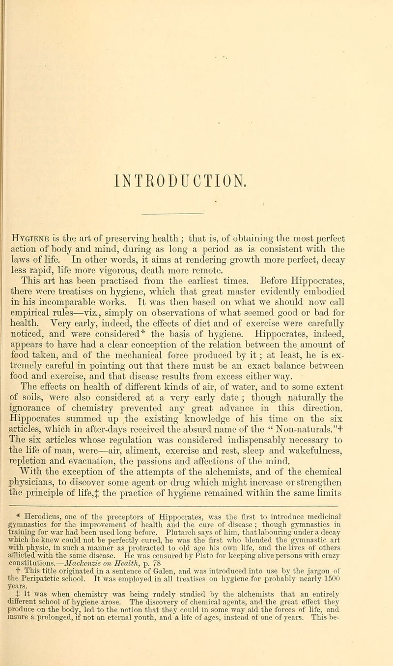 INTRODUCTION. Hygiene is the art of preserving health; that is, of obtaining the most perfect action of body and mind, during as long a period as is consistent with the laws of life. In other words, it aims at rendering growth more perfect, decay less rapid, life more vigorous, death more remote. This art has been practised from the earliest times. Before Hippocrates, there were treatises on hygiene, which that great master evidently embodied in his incomparable works. It was then based on what we should now call empirical rules—viz., simply on observations of what seemed good or bad for health. Very early, indeed, the effects of diet and of exercise were carefully noticed, and were considered* the basis of hygiene. Hippocrates, indeed, appears to have had a clear conception of the relation between the amount of food taken, and of the mechanical force produced by it; at least, he is ex- tremely careful in pointing out that there must be an exact balance between food and exercise, and that disease results from excess either way. The effects on health of different kinds of air, of water, and to some extent of soils, were also considered at a very early date ; though naturally the ignorance of chemistry prevented any great advance in this direction. Hippocrates summed up the existing knowledge of his time on the six articles, which in after-days received the absurd name of the  Non-naturals, t The six articles whose regulation was considered indispensably necessary to the life of man, were—air, aliment, exercise and rest, sleep and wakefulness, repletion and evacuation, the passions and affections of the mind. With the exception of the attempts of the alchemists, and of the chemical physicians, to discover some agent or drug which might increase or strengthen the principle of life,:}; the practice of hygiene remained within the same limits * Herodicus, one of the preceptors of Hippocrates, was the first to introduce medicinal gymnastics for the improvement of health and the cure of disease; though gymnastics in training for war had been used long before. Plutarch says of him, that labouring under a decay which he knew could not be perfectly cured, he was the first who blended the gymnastic art with physic, in such a manner as protracted to old age his own life, and the lives of others afflicted with the same disease. He was censured by Plato for keeping alive persons with crazy constitutions.—Mackenzie on Health, p. 78 *f This title originated in a sentence of Galen, and was introduced into use by the jargon of the Peripatetic school. It was employed in all treatises on hygiene for probably nearly 1500 years. t It was when chemistry was being rudely studied by the alchemists that an entirely different school of hygiene arose. The discovery of chemical agents, and the great effect they produce on the body, led to the notion that they could in some way aid the forces of life, and insure a prolonged, if not an eternal youth, and a life of ages, instead of one of years. This be-