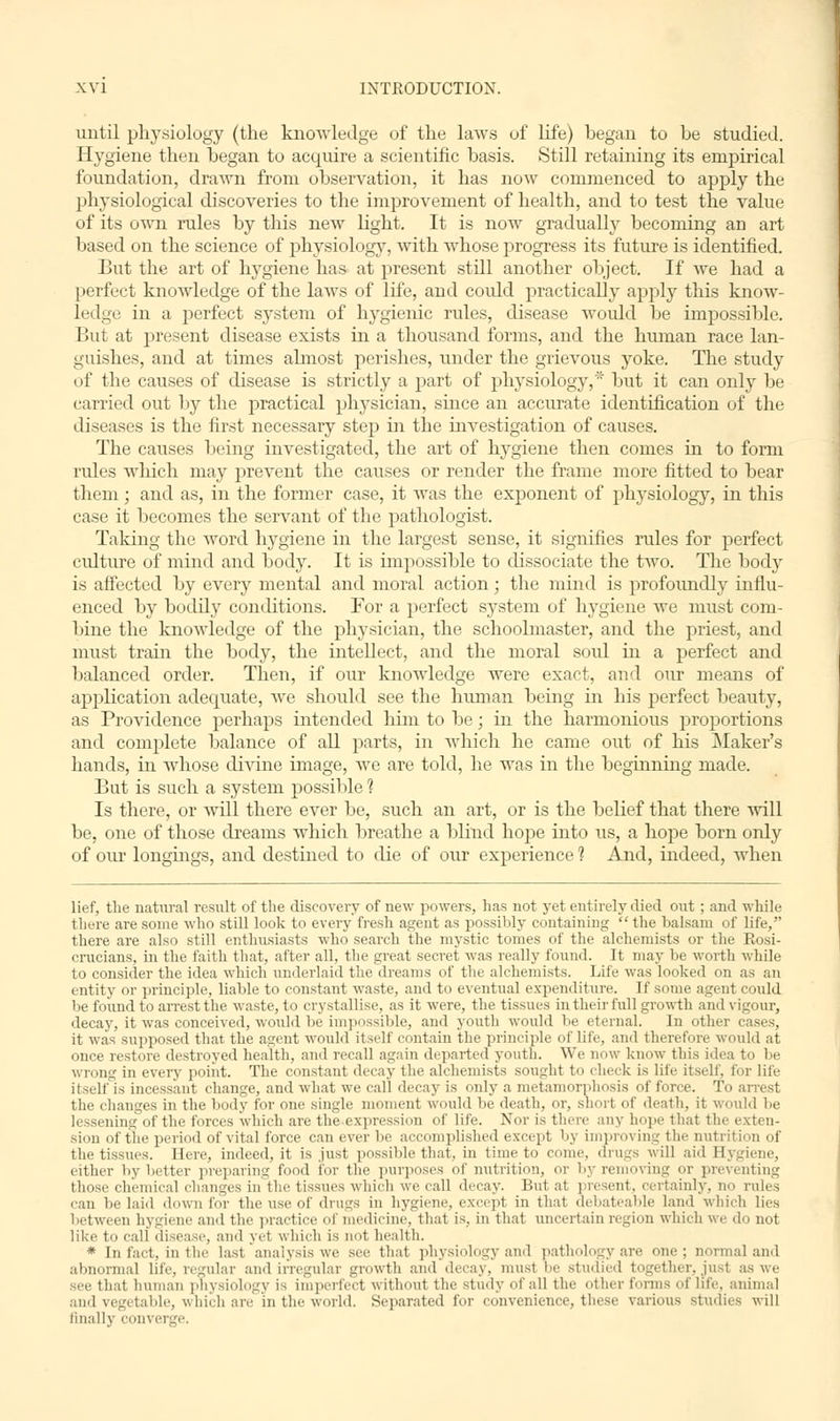 until physiology (the knowledge of the laAvs of life) began to be studied. Hygiene then began to acquire a scientific basis. Still retaining its empirical foundation, drawn from observation, it has now commenced to apply the physiological discoveries to the improvement of health, and to test the value of its own rules by this new light. It is now gradually becoming an art based on the science of physiology, with whose progress its future is identified. But the art of hygiene has at present still another object. If we had a perfect knowledge of the laws of life, and coidd practically apply this know- ledge in a perfect system of hygienic rules, disease would be impossible. But at present disease exists in a thousand forms, and the human race lan- guishes, and at times almost perishes, under the grievous yoke. The study of the causes of disease is strictly a part of physiology,' but it can only be carried out by the practical physician, since an accurate identification of the diseases is the first necessary step in the investigation of causes. The causes being investigated, the art of hygiene then comes in to form rules which may prevent the causes or render the frame more fitted to bear them; and as, in the former case, it was the exponent of physiology, in this case it becomes the servant of the pathologist. Taking the word hygiene in the largest sense, it signifies rules for perfect culture of mind and body. It is impossible to dissociate the two. The body is affected by every mental and moral action; the mind is profoimdly influ- enced by bodily conditions. For a perfect system of hygiene we must com- bine the knowledge of the physician, the schoolmaster, and the priest, and must train the body, the intellect, and the moral soul in a perfect and balanced order. Then, if our knowledge were exact, and our means of application adequate, we should see the human being in his perfect beauty, as Providence perhaps intended him to be; in the harmonious proportions and complete balance of all parts, in which he came out of his Maker's hands, in whose divine image, we are told, he was in the beginning made. But is such a system possible ? Is there, or will there ever be, such an art, or is the belief that there will be, one of those dreams which breathe a blind hope into us, a hope born only of our longings, and destined to die of our experience 1 And, indeed, when lief, the natural result of the discovery of new powers, has not yet entirely died out; and while there are some who still look to every fresh agent as possibly containing  the balsam of life, there are also still enthusiasts who search the mystic tomes of the alchemists or the Rosi- crucians, in the faith that, after all, the great secret was really found. It may be worth while to consider the idea which underlaid the dreams of the alchemists. Life was looked on as an entity or principle, liable to constant waste, and to eventual expenditure. If some agent could be found to arrest the waste, to crystallise, as it were, the tissues in their full growth and vigour, decay, it was conceived, would Ik- impossible, and youth would Vie eternal. In other cases, it was supposed that the agent would itself contain the principle of life, and therefore would at once restore destroyed health, and recall again departed youth. We now know this idea to be wrong in every point. The constant decay the alchemists sought to (heck is life itself, for life itself is incessant change, and what we call decay is only a metamorphosis of force. To the changes in the body for one single moment would lie death, or, short of death, it would be lessening of the forces which are the^expression of life. Nor is there any hope that the exten- sion of the period of vital force can ever be accomplished except by improving the nutrition of the tissues. Here, indeed, it is just possible that, in time to come, drugs will aid Bygiene, cither by better preparing food for Hie purposes of nutrition, or by removing or pre> those chemical changes in the tissues which we call decay. But at present, certainly, no can belaid down for the u-eof drugs in hygiene, except in that debateable land which lies between hygiene and the practice of medicine, that is, in that uncertain region which we do not like to call disease, and yet which is not health. * In fact, in the last analysis we see that physiology and pathology are one; normal and abnormal life, regular and irregular growth and decay, must be studied together, just as we sec that human physiology is imperfect without the study of all the other forms of life, animal and vegetable, which are in the world. Separated for convenience, these various studies will finally convi i