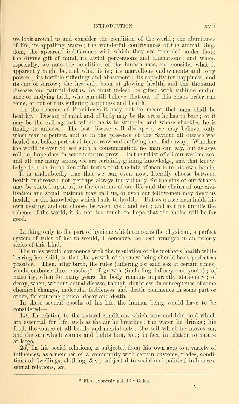 we look around us and. consider the condition of the world; the abundance of life, its appalling waste; the wonderful contrivances of the animal king- dona, the apparent indifference with which they are trampled under foot; the divine gift of mind, its awful perversions and alienations; and when, especially, we note the condition of the human race, and consider what it apparently might be, and what it is ; its marvellous endowments and lofty powers ; its terrible sufferings and abasement; its capacity for happiness, and its cup of sorrow; the heavenly boon of gloving health, and the thousand diseases and painful deaths, he must indeed be gifted with sublime endur- ance or undying faith, who can still believe that out of this chaos order can come, or out of this suffering happiness and health. In the scheme of Providence it may not be meant that man shall be healthy. Disease of mind and of body may be the cross he has to bear; or it may be the evil against which he is to struggle, and whose shackles he is finally to unloose. The last disease will disappear, we may believe, only when man is perfect, and as in the presence of the Saviour all disease was healed, so, before perfect virtue, sorrow and suffering shall fade away. Whether the world is ever to see such a consummation no man can say, but as ages roll on, hope does in some measure grow. In the midst of all our weaknesses, and all our many errors, we are certainly gaining knowledge, and that know- ledge tells us, in no doubtful terms, that the fate of man is in his own hands. It is undoubtedly true that we can, even now, literally choose between health or disease ; not, perhaps, always individually, for the sins of our fathers may be visited upon us, or the customs of our life and the chains of our civi- lisation and social customs may gall us, or even our fellow-men may deny us health, or the knowledge which leads to health. But as a race man holds his own destiny, and can choose between good and evil; and as time unrolls the scheme of the world, it is not too much to hope that the choice will be for good. Looking only to the part of hygiene which concerns the physician, a perfect system of rules of health would, I conceive, be best arranged in an orderly series of this kind. The rules woidd commence with the regulation of the mother's health while bearing her child, so that the growth of the new being should be as perfect as possible. Then, after birth, the rules (differing for each sex at certain times) would embrace three epochs ;* of growth (including infancy and youth); of maturity, when for many years the body remains apparently stationary; of decay, when, without actual disease, though, doubtless, in consequence of some chemical changes, molecular feebleness and death commence in some part or other, forerunning general decay and death. In these several epochs of his life, the human being would have to be considered— 1st, In relation to the natural conditions which surround him, and which are essential for life, such as the air he breathes; the water he drinks; his food, the source of all bodily and mental acts; the soil which he moves on, and the sun which warms and lights him, &c.; in fact, in relation to nature at large. 2d, In his social relations, as subjected from his own acts to a variety of influences, as a member of a community with certain customs, trades, condi- tions of dwellings, clothing, &c. ; subjected to social and political influences, sexual relations, &c. * First expressly rioted by Galen.