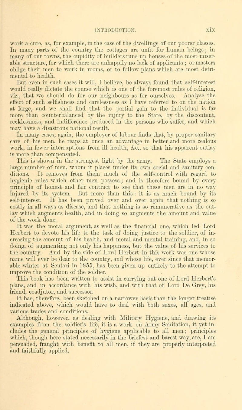 work a cure, as, for example, in the case of the dwellings of our poorer classes. In many parts of the country the cottages are unfit for human beings; in many of our towns, the cupidity of builders runs up houses of the most miser- able structure, for which there are unhappily no lack of applicants; or masters oblige their men to work in rooms, or to follow plans which are most detri- mental to health. But even in such cases it will, I believe, be always found that self-interest would really dictate the course which is one of the foremost rules of religion, viz., that we should do for our neighbours as for ourselves. Analyse the effect of such selfishness and carelessness as I have referred to on the nation at large, and Ave shall find that the partial gain to the individual is far more than counterbalanced by the injury to the State, by the discontent, recklessness, and indifference produced in the persons who suffer, and which may have a disastrous national result. In many cases, again, the employer of labour finds that, by proper sanitary care of his men, he reaps at once an advantage in better and more zealous work, in fewer interruptions from ill health, &c, so that his apparent outlay is more than compensated. This is shown in the strongest light by the army. The State employs a large number of men, whom it places under its own social and sanitary con- ditions. It removes from them much of the self-control with regard to hygienic rules which other men possess ; and is therefore bound by every principle of honest and fair contract to see that these men are in no way injured by its system. But more than this : it is as much bound by its self-interest. It has been proved over and over again that nothing is so costly in all ways as disease, and that nothing is so remunerative as the out- lay which augments health, and in doing so augments the amoimt and value of the work done. It was the moral argument, as well as the financial one, which led Lord Herbert to devote his life to the task of doing justice to the soldier, of in- creasing the amount of his health, and moral and mental training, and, in so doing, of augmenting not only his happiness, but the value of his services to the country. And by the side of Lord Herbert in this work was one whose name will ever be dear to the country, and whose life, ever since that memor- able winter at Scutari in 1855, has been given up entirely to the attempt to improve the condition of the soldier. This book has been written to assist in carrying out one of Lord Herbert's plans, and in accordance with his wish, and with that of Lord De Grey, his friend, coadjutor, and successor. It has, therefore, been sketched on a narrower basis than the longer treatise indicated above, which would have to deal with both sexes, all ages, and various trades and conditions. Although, however, as dealing with Military Hygiene, and drawing its examples from the soldier's life, it is a work on Army Sanitation, it yet in- cludes the general principles of hygiene applicable to all men; principles winch, though here stated necessarily in the briefest and barest way, are, I am persuaded, fraught with benefit to all men, if they are properly interpreted and faithfully applied.