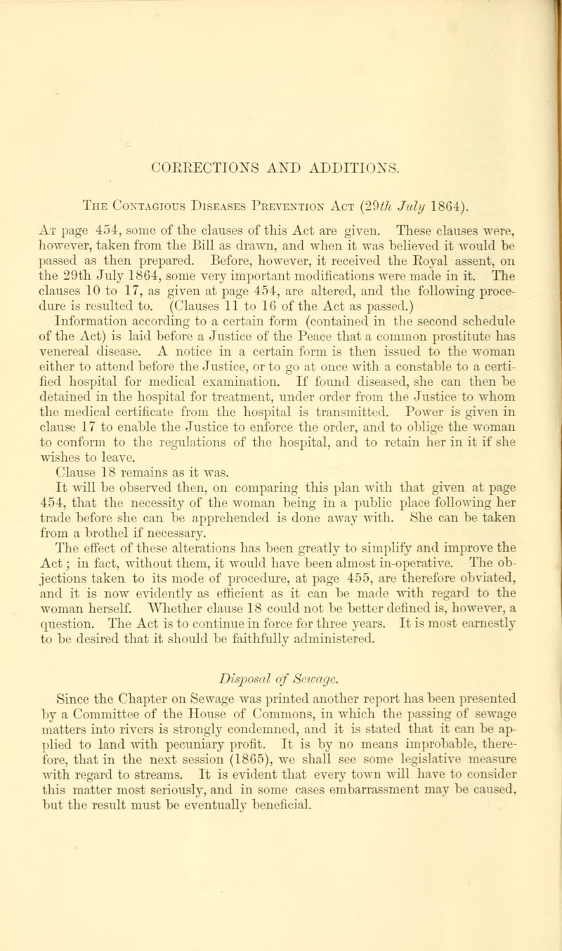 CORRECTIONS AND ADDITIONS. The Contagious Diseases Prevention Act (29th July 1864). At page 434, some of the clauses of this Act are given. These clauses were, however, taken from the Bill as drawn, and when it was believed it would be passed as then prepared. Before, however, it received the Royal assent, on the 29th July 1864, some very important modifications were made in it. The clauses 10 to 17, as given at page 454, are altered, and the following proce- dure is resulted to. (Clauses 11 to 16 of the Act as passed.) Information according to a certain form (contained in the second schedule of the Act) is laid before a Justice of the Peace that a common prostitute has venereal disease. A notice in a certain form is then issued to the woman either to attend before the Justice, or to go at once with a constable to a certi- fied hospital for medical examination. If found diseased, she can then be detained in the hospital for treatment, under order from the Justice to whom the medical certificate from the hospital is transmitted. Power is given in clause 17 to enable the Justice to enforce the order, and to oblige the woman to conform to the regulations of the hospital, and to retain her in it if she wishes to leave. Clause 18 remains as it was. It will be observed then, on comparing this plan with that given at page 454, that the necessity of the woman being in a public place following her trade before she can be apprehended is done away with. She can be taken from a brothel if necessary. The effect of these alterations has been greatly to simplify and improve the Act; in fact, without them, it would have been almost in-operative. The ob- jections taken to its mode of procedure, at page 455, are therefore obviated, and it is now evidently as efficient as it can be made with regard to the woman herself. Whether clause 18 could not be better defined is, however, a question. The Act is to continue in force for three years. It is most earnestly to be desired that it shxrald be faithfully administered. Disposal of Sewage. Since the Chapter on Sewage was printed another report has been presented by a Committee of the House of Commons, in which the passing of sewage matters into rivers is strongly condemned, and it is stated that it can be ap- plied to land Avith pecuniary profit. It is by no means improbable, there- fore, that in the next session (1865), we shall see some legislative measure with regard to streams. It is evident that every town will have to consider this matter most seriously, and in some cases embarrassment may be caused, but the result must be eventuallv beneficial.