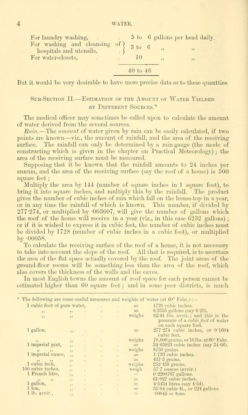 For laundry washing, . . 5 to 6 gallons per head daily. For washing and cleansing of) „ ± p hospitals and utensils, . j For water-closets, . . 10 ,, „ 40 to 46 But it would be very desirable to have more precise data as to these quantties. Sub-Section II.—Estimation of the Amount of Water Yielded BY DIFFERENT SOURCES.* The medical officer may sometimes be called upon to calculate the amount of water derived from the several sources. Rain.—The amount of water given by rain can be easily calculated, if two points are known—viz., the amount of rainfall, and the area of the receiving surface. The rainfall can only be determined by a rain-gauge (the mode of constructing which is given in the chapter on Practical Meteorology); the area of the receiving surface must be measured. Supposing that it be known that the rainfall amounts to 24 inches per annum, and the area of the receiving surface (say the roof of a house) is 500 square feet; Multiply the area by 144 (number of square inches in 1 square foot), to bring it into square inches, and multiply this by the rainfall. The product gives the number of cubic inches of rain which fall on the house-top hi a year, or in any time the rainfall of which is known. This number, if divided by 277-274, or multiplied by 003607, will give the number of gallons which the roof of the house will receive in a year (viz., in this case 6232 gallons); or if it is wished to express it in cubic feet, the number of cubic inches must be divided by 1728 (number of cubic inches in a cubic foot), or multiplied by -00058. To calculate the receiving surface of the roof of a house, it is not necessary to take into account the slope of the roof. All that is required, is to ascertain the area of the flat space actually covered by the roof. The joint areas of the ground-floor rooms will be something less than the area of the roof, which also covers the thickness of the walls and the eaves. In most English towns the amount of roof space for each person cannot be estimated higher than 60 square feet; and in some poor districts, is much * The following are some useful measures and weights of water (at 60° Fahr.) : — 1 cubic foot of pure water, = 1728 cubic inches. >, tt r= 6-2355 gallons (say 6-23). weighs 62-44 lbs. avoir.; and this is the pressure of a cubic foot of water on each square foot. 1 gallon, „ = 277-274 cubic inches, or 0'1604 cubic feet. >> >> weighs 70,000 grains, or 10 lbs. at 60° Fahr. 1 imperial pint, ,, = 34-65923 cubic inches (say 3466). » >> >> weighs 8750 grains. 1 imperial ounce, ,, = 1'733 cubic inches. 437-5 grains. 1 cubic inch, ,, weighs 252-458 grains. 100 cubic inches, ,, weigh 57'7 ounces (avoir.) 1 French litre, ,, 0-2200767 gallons. 61-027 cubic inches. 1 gallon, ,, = 1-5434 litres (say 4-54). 1 ton, =: 35-84 cubic ft., or 224 gallons. 1 lb. avoir.. ,, = ■00045 = tons.