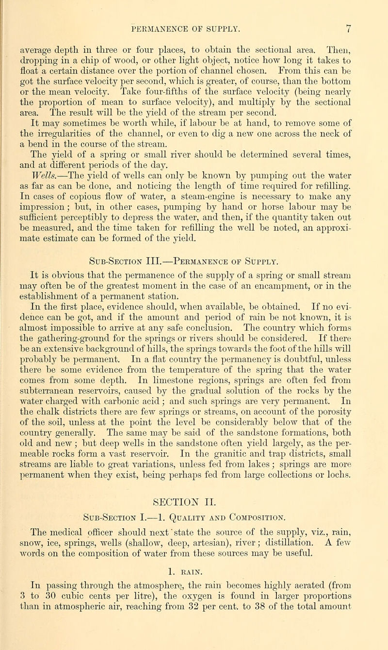 average depth in three or four places, to obtain the sectional area. Then, dropping in a chip of wood, or other light object, notice how long it takes to float a certain distance over the portion of channel chosen. From this can be got the surface velocity per second, which is greater, of course, than the bottom or the mean velocity. Take four-fifths of the surface velocity (being nearly the proportion of mean to surface velocity), and multiply by the sectional area. The result will be the yield of the stream per second. It may sometimes be worth while, if labour be at hand, to remove some of the irregvdarities of the channel, or even to dig a new one across the neck of a bend in the course of the stream. The yield of a spring or small river should be determined several times, and at different periods of the day. Wells.—The yield of wells can only be known by pumping out the water as far as can be done, and noticing the length of time required for refilling. In cases of copious flow of water, a steam-engine is necessary to make any impression; but, in other cases, pumping by hand or horse labour may be sufficient perceptibly to depress the water, and then, if the quantity taken out be measured, and the time taken for refilling the well be noted, an approxi- mate estimate can be formed of the yield. Sub-Section III.—Permanence of Supply. It is obvious that the permanence of the supply of a spring or small stream may often be of the greatest moment in the case of an encampment, or in the establishment of a permanent station. In the first place, evidence shoidd, when available, be obtained. If no evi- dence can be got, and if the amount and period of rain be not known, it is almost impossible to arrive at any safe conclusion. The country which forms the gathering-ground for the springs or rivers should be considered. If there be an extensive background of hills, the springs towards the foot of the hills will probably be permanent. In a flat country the permanency is doubtful, unless there be some evidence from the temperature of the spring that the water comes from some depth. In limestone regions, springs are often fed from subterranean reservoirs, caused by the gradual solution of the rocks by the water charged with carbonic acid; and such springs are very permanent. In the chalk districts there are few springs or streams, on account of the porosity of the soil, unless at the point the level be considerably below that of the country generally. The same may be said of the sandstone formations, both old and new; but deep wells in the sandstone often yield largely, as the per- meable rocks form a vast reservoir. In the granitic and trap districts, small streams are liable to great variations, unless fed from lakes; springs are more permanent when they exist, being perhaps fed from large collections or lochs. SECTION II. Sub-Section I.—1. Quality and Composition. The medical officer shoidd next'state the source of the supply, viz., rain, snow, ice, springs, wells (shallow, deep, artesian), river; distdlation. A few words on the composition of water from these sources may be useful. 1. RAIN. In passing through the atmosphere, the rain becomes highly aerated (from 3 to 30 cubic cents per litre), the oxygen is found in larger proportions than in atmospheric air, reaching from 32 per cent, to 38 of the total amount