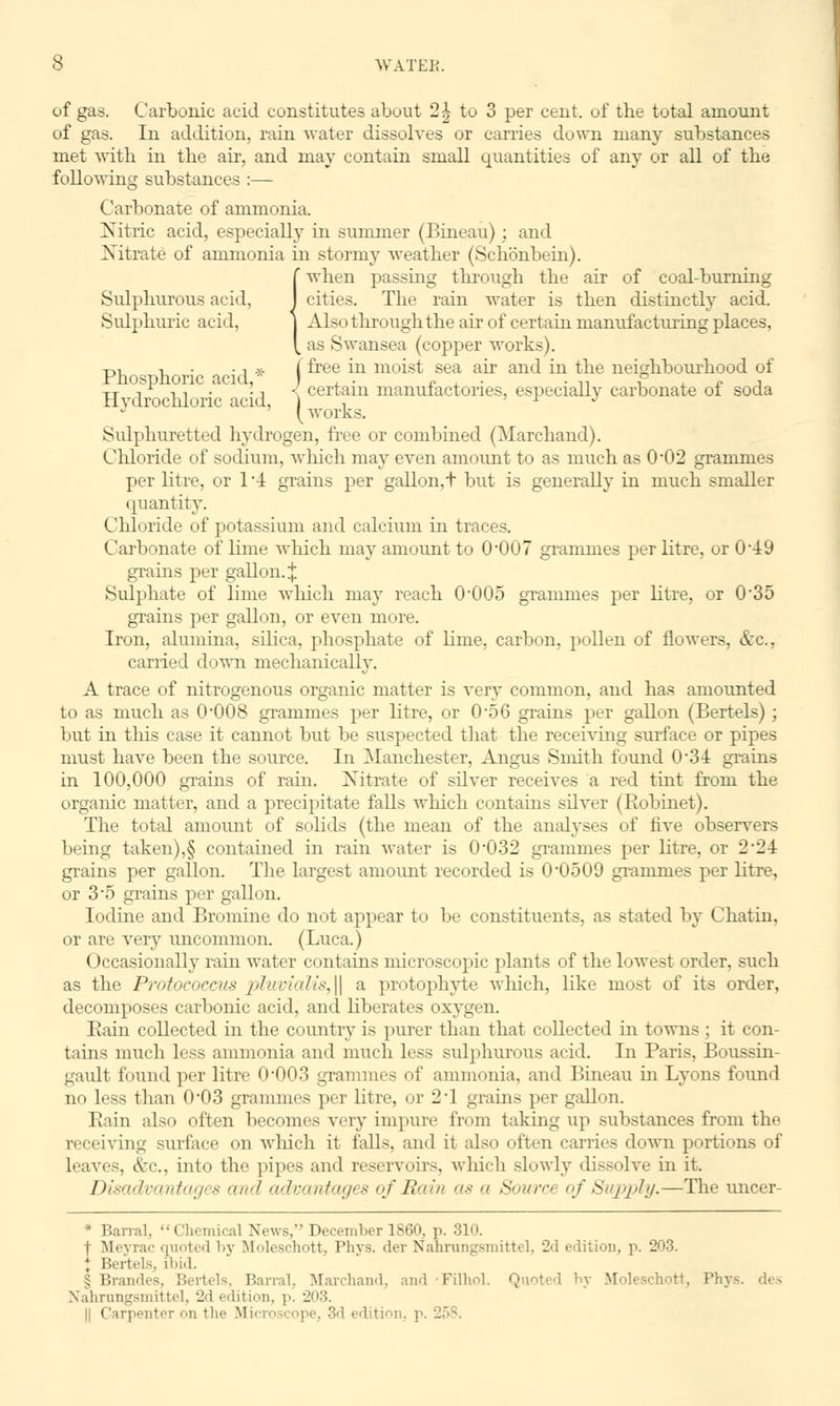 of gas. Carbonic acid constitutes about 2| to 3 per cent, of the total amount of gas. In addition, rain water dissolves or carries down many substances met with in the air, and may contain small quantities of any or all of the following substances :— Carbonate of ammonia. Nitric acid, especially in summer (Bineau); and Nitrate of ammonia in stormy weather (Schonbein). (when passing through the air of coal-burning cities. The rain water is then distinctly acid. Also through the air of certain manufacturing places, as Swansea (copper works). -p., -, • ■, * (free in moist sea air and in the neighbourhood of Fhosphonc acid, ) , . <? . • ■ n i r i xj- t r -, ■, . 'i < certain manufactories, especially carbonate ol soda Hydrochloric acid, j , r j Sidphuretted hydrogen, free or combined (Marchand). Chloride of sodium, winch may even amount to as much as 0-02 grammes per litre, or 1 4 grains per gallon, t but is generally in much smaller quantity. Chloride of potassium and calcium in traces. Carbonate of lime which may amount to 0-007 grammes per litre, or 0-19 grains per gallon. J Sulphate of lime which may reach O005 grammes per litre, or 0'35 grains per gallon, or even more. Iron, alumina, silica, phosphate of linie, carbon, pollen of flowers, &c, carried down mechanically. A trace of nitrogenous organic matter is very common, and has amounted to as much as 0*008 grammes per litre, or 0-56 grains per gallon (Bertels) ; but in this case it cannot but be suspected that the receiving surface or pipes must have been the source. In Manchester, Angus Smith found 034 grains in 100,000 grains of rain. Nitrate of silver receives a red tint from the organic matter, and a precipitate falls which contains silver (Robinet). The total amount of solids (the mean of the analyses of five observers being taken),§ contained in rain water is 0-032 grammes per litre, or 2-21 grains per gallon. The largest amount recorded is 0-0509 grammes per litre, or 35 grains per gallon. Iodine and Bromine do not appear to be constituents, as stated by Chatin, or are very uncommon. (Luca.) Occasionally rain water contains microscopic plants of the lowest order, such as the Protococcus pluvialis,\\ a protophyte which, like most of its order, decomposes carbonic acid, and liberates oxygen. Bain collected hi the country is purer than that collected in towns ; it con- tains much less ammonia and much less sulphurous acid. In Baris, Boussin- gault found per litre 0-003 grammes of ammonia, and Bineau hi Lyons found no less than 003 grammes per litre, or 2T grains per gallon. Bain also often becomes very impure from taking up substances from the receiving surface on which it falls, and it also often carries down portions of leaves, &c, into the pipes and reservoirs, which slowly dissolve in it. Disadvantages and advantages of Rain as a Soura of Supply.—The uncer- * Banal, Chemical News, December 1860, p. 310. f Meyrac quoted by Moleschott, Phys. dev Nahrungsmittel, 2d edition, p. 2|_>3. * Bertels, ibid, § Brandes, Bertels, Barral, Marchand, and ■Filhol. Quoted by Mol< ichott, Phys. des Nahrungsmittel, 2d edition, p. 203. || Carpenter on the M i<