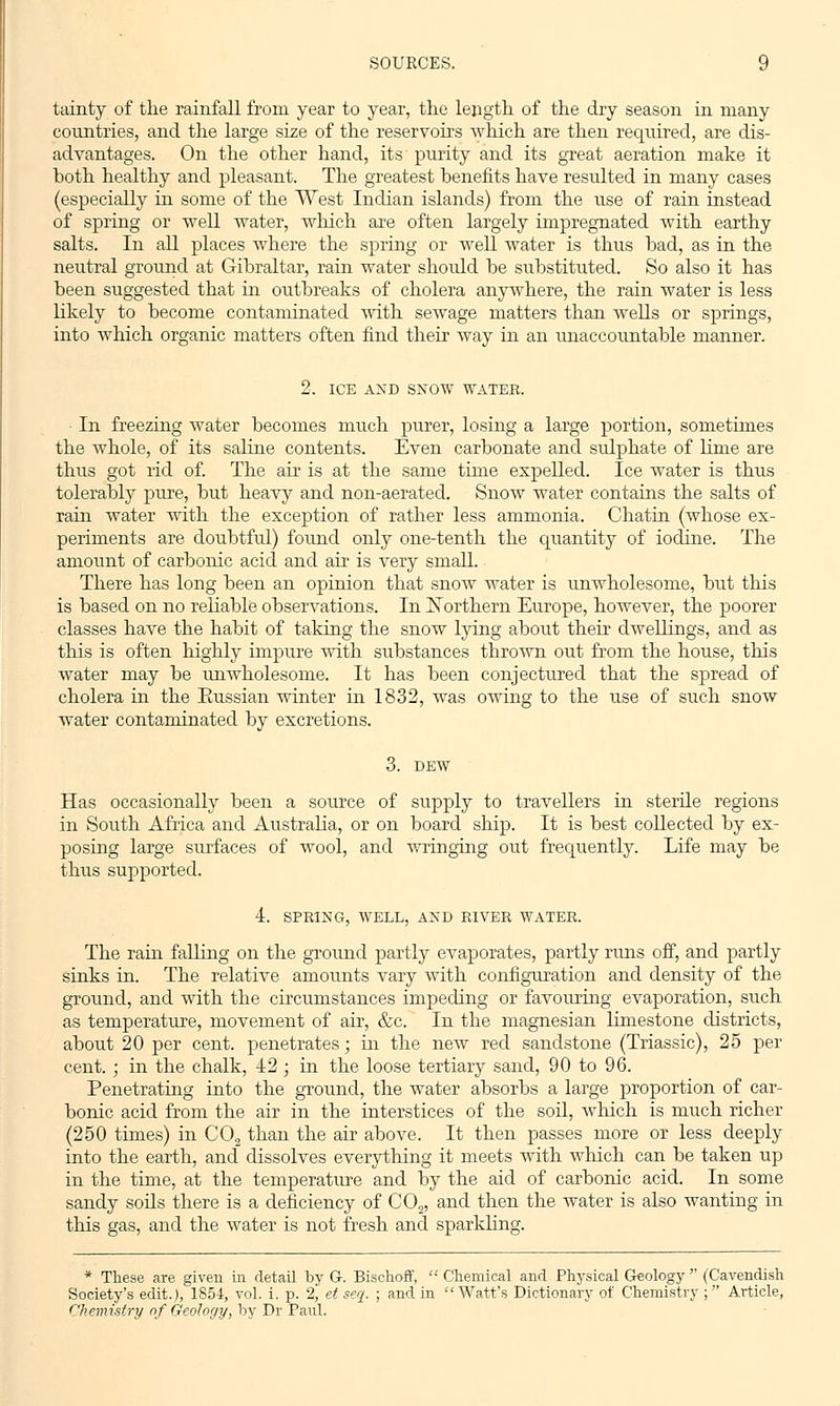 tainty of the rainfall from year to year, the length of the dry season in many countries, and the large size of the reservoirs which are then required, are dis- advantages. On the other hand, its purity and its great aeration make it both healthy and pleasant. The greatest benefits have resulted in many cases (especially in some of the West Indian islands) from the use of rain instead of spring or well water, which are often largely impregnated with earthy salts. In all places where the spring or well water is thus bad, as in the neutral ground at Gibraltar, rain water should be substituted. So also it has been suggested that in outbreaks of cholera anywhere, the rain water is less likely to become contaminated with sewage matters than wells or springs, into which organic matters often find their way in an unaccountable manner. 2. ICE AND SNOW WATER. In freezing water becomes much purer, losing a large portion, sometimes the whole, of its saline contents. Even carbonate and stdphate of lime are thus got rid of. The air is at the same time expelled. Ice water is thus tolerably pure, but heavy and non-aerated. Snow water contains the salts of rain water with the exception of rather less ammonia. Chatin (whose ex- periments are doubtful) found only one-tenth the quantity of iodine. The amount of carbonic acid and air is very small. There has long been an opinion that snow water is unwholesome, but this is based on no reliable observations. In Northern Europe, however, the poorer classes have the habit of taking the snow lying about then dwellings, and as this is often highly impure with substances thrown out from the house, this water may be unwholesome. It has been conjectured that the spread of cholera in the Russian winter in 1832, was owing to the use of such snow Avater contaminated by excretions. 3. DEW Has occasionally been a source of supply to travellers in sterile regions in South Africa and Australia, or on board ship. It is best collected by ex- posing large surfaces of wool, and wringing out frequently. Life may be thus supported. 4. SPRING, WELL, AND RIVER WATER. The rain falling on the ground partly evaporates, partly runs off, and partly sinks in. The relative amounts vary with configuration and density of the ground, and with the circumstances impeding or favouring evaporation, such as temperature, movement of air, &c. In the magnesian limestone districts, about 20 per cent, penetrates; in the new red sandstone (Triassic), 25 per cent. ; in the chalk, 42; in the loose tertiary sand, 90 to 96. Penetrating into the ground, the water absorbs a large proportion of car- bonic acid from the air in the interstices of the soil, which is much richer (250 times) in C02 than the air above. It then passes more or less deeply into the earth, and dissolves everything it meets with which can be taken up in the time, at the temperature and by the aid of carbonic acid. In some sandy soils there is a deficiency of C02, and then the water is also wanting in this gas, and the water is not fresh and sparkling. * These are given in detail by G. Bischoff,  Chemical and Physical Geology  (Cavendish Society's edit.), 1854, vol. i. p. 2, et seq. ; and in Watt's Dictionary of Chemistry ; Article, Chemistry of Geology, by Dr Paul.