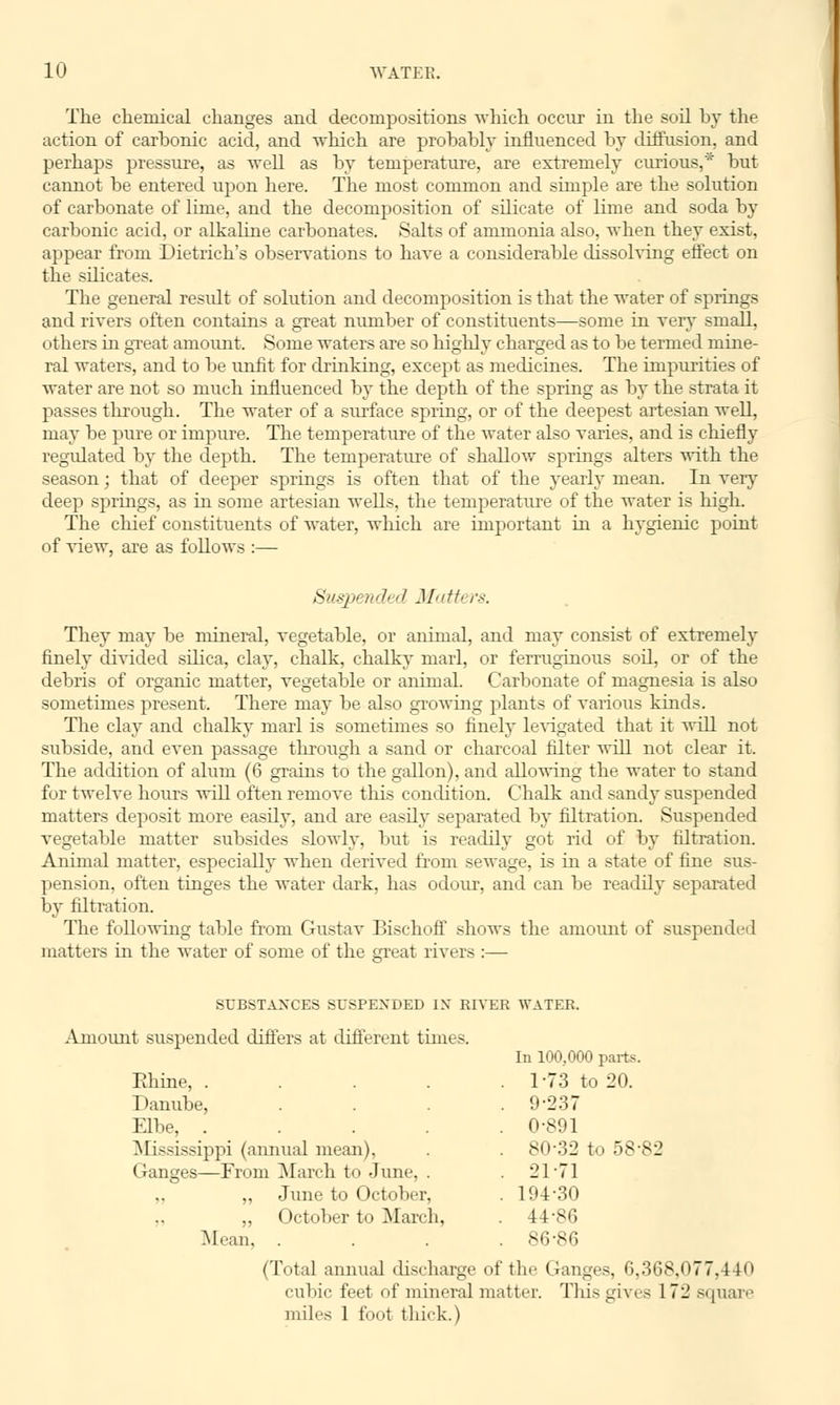 The chemical changes and decompositions which occur in the soil by the action of carbonic acid, and which are probably influenced by diffusion, and perhaps pressure, as well as by temperature, are extremely curious,* but cannot be entered upon here. The most common and simple are the solution of carbonate of lime, and the decomposition of silicate of lime and soda by carbonic acid, or alkaline carbonates. Salts of ammonia also, when they exist, appear from Dietrich's observations to have a considerable dissolving effect on the silicates. The general residt of solution and decomposition is that the water of springs and rivers often contains a great number of constituents—some in very small, others in great amount. Some waters are so highly charged as to be termed mine- ral waters, and to be unfit for drinking, except as medicines. The impurities of water are not so much influenced by the depth of the spring as by the strata it passes through. The water of a surface spring, or of the deepest artesian well, may be pure or impure. The temperature of the water also varies, and is chiefly regulated by the depth. The temperature of shallow springs alters with the season; that of deeper springs is often that of the yearly mean. In very deep springs, as in some artesian wells, the temperature of the water is high. The chief constituents of water, which are important in a hygienic point of view, are as follows :— Suspended Math rs. They may be mineral, vegetable, or animal, and may consist of extremely finely divided silica, clay, chalk, chalky marl, or ferruginous sod, or of the debris of organic matter, vegetable or animal. Carbonate of magnesia is also sometimes present. There may be also growing plants of various kinds. The clay and chalky marl is sometimes so finely levigated that it will not subside, and even passage through a sand or charcoal filter will not clear it. The addition of alum (6 grains to the gallon), and allowing the water to stand for twelve hours will often remove this condition. Chalk and sandy suspended matters deposit more easdy, and are easily separated by filtration. Suspended vegetable matter subsides slowly, but is readily got rid of by filtration. Annual matter, especially when derived from sewage, is in a state of fine sus- pension, often tinges the water dark, has odour, and can be readily separated by filtration. The following table from Gustav Bischoff shows the amount of suspended matters in the water of some of the great rivers :— SUBSTANCES SUSPENDED IN RIVER WATER. Amount suspended differs at different times. Rhine, .... Danube, Elbe, .... Mississippi (annual mean), Ganges—From March to June, . ,, June to October, „ October to March, Mean, . (Total annual discharge of In 100,000 parts. 1-73 to 20. 9-237 0-891 80-32 to 58-82 21-71 194-30 44-86 86-86 the Ganges, 0,368,077,440 cubic feet of mineral matter. This gives 172 square miles 1 fool thick.)