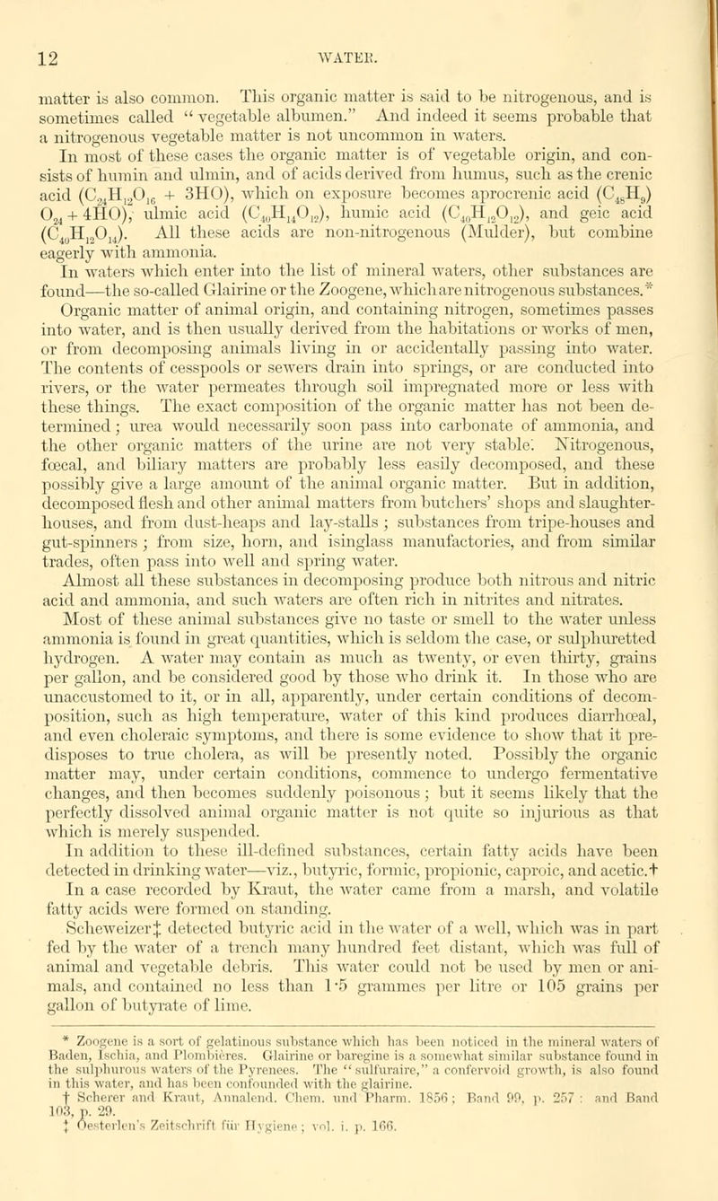 matter is also common. This organic matter is said to be nitrogenous, and is sometimes called  vegetable albumen. And indeed it seems probable that a nitrogenous vegetable matter is not uncommon in waters. In most of these cases the organic matter is of vegetable origin, and con- sists of hum in and vdmin, and of acids derived from humus, such as the crenic acid (C24H120]G + 3HO), which on exposure becomes aprocrenic acid (C48H9) 024 + 4HO), ulmic acid (C4uHu012), humic acid (C40HI2O12), and geic acid (C4uH]2014). All these acids are non-nitrogenous (Mulder), but combine eagerly with ammonia. In waters which enter into the list of mineral waters, other substances are found—the so-called Glairine or the Zoogene, which are nitrogenous substances.* Organic matter of animal origin, and containing nitrogen, sometimes passes into water, and is then usually derived from the habitations or works of men, or from decomposing animals living in or accidentally passing into water. The contents of cesspools or sewers drain into springs, or are conducted into rivers, or the water permeates through soil impregnated more or less with these things. The exact composition of the organic matter has not been de- termined ; urea would necessarily soon pass into carbonate of ammonia, and the other organic matters of the urine are not very stable'. Nitrogenous, foecal, and biliary matters are probably less easily decomposed, and these possibly give a large amount of the animal organic matter. But in addition, decomposed flesh and other animal matters from butchers' shops and slaughter- houses, and from dust-heaps and lay-stalls ; substances from tripe-houses and gut-spinners ; from size, horn, and isinglass manufactories, and from similar trades, often pass into well and spring water. Almost all these substances in decomposing produce both nitrous and nitric acid and ammonia, and such waters are often rich in nitrites and nitrates. Most of these animal substances give no taste or smell to the water unless ammonia is found in great quantities, which is seldom the case, or sulphuretted hydrogen. A water may contain as much as twenty, or even thirty, grains per gallon, and be considered good by those who drink it. In those who are unaccustomed to it, or in all, apparently, under certain conditions of decom- position, such as high temperature, water of this kind produces diarrhceal, and even choleraic symptoms, and there is some evidence to show that it pre- disposes to true cholera, as will be presently noted. Possibly the organic matter may, under certain conditions, commence to undergo fermentative changes, and then becomes suddenly poisonous; but it seems likely that the perfectly dissolved animal organic matter is not quite so injurious as that which is merely suspended. In addition to these ill-defined substances, certain fatty acids have been detected in drinking water—viz., butyric, formic, propionic, caproic, and acetic.t In a case recorded by Kraut, the water came from a marsh, and volatile fatty acids were formed on standing. Scheweizer j detected butyric acid in the water of a well, which was in part fed by the water of a trench many hundred feet distant, which was full of animal and vegetable debris. This water could not be used by men or ani- mals, and contained no less than 1*5 grammes per litre or 105 grains per gallon of butyrate of lime. * Zoogene is a sort of gelatinous substance which has been noticed in the mineral waters of Baden, Ischia, and Plombieres. Glairine or baregine is a somewhat similar substance found in the sulphurous waters of the Pyrenees. The sulfuraire, a confervoid growth, is also found in this water, and has been confounded with the glairine. | Scherer and Kraut, Annalend. Chem. und Pharm. 1856; Band 99, p. 257: and Band 103, p. 29 a, p. ;jy. I Oesterlen s Zeitschrifl fur Hygiene; vol. i. p. 166.