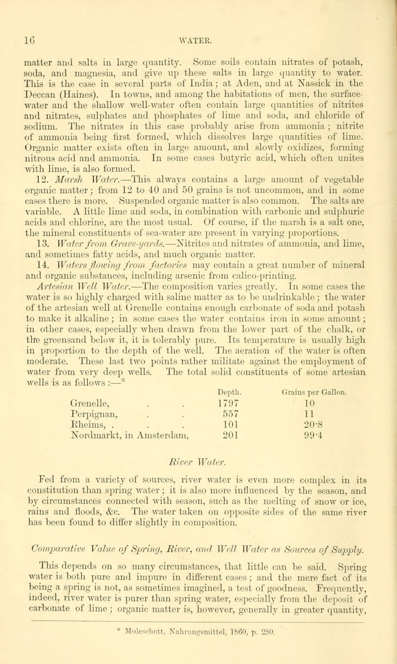 matter and salts in large quantity. Some soils contain nitrates of potash, soda, and magnesia, and give up these salts in large quantity to water. This is the case in several parts of India; at Aden, and at Nassick in the Deccan (Haines). In towns, and among the habitations of men, the surface- water and the shallow well-water often contain large quantities of nitrites and nitrates, svdphates and phosphates of lime and soda, and chloride of sodium. The nitrates in this case probably arise from ammonia ; nitrite of ammonia being first formed, which dissolves large quantities of lime. Organic matter exists often in large amount, and slowly oxidizes, forming nitrous acid and ammonia. In some cases butyric acid, which often unites with lime, is also formed. 12. Marsh Water.—This always contains a large amount of vegetable organic matter; from 12 to 40 and 50 grains is not uncommon, and in some cases there is more. Suspended organic matter is also common. The salts are variable. A little lime and soda, in combination with carbonic and sulphuric acids and chlorine, are the most usual. Of course, if the marsh is a salt one, the mineral constituents of sea-water are present in varying proportions. 13. Water from Grave-yards.—Nitrites and nitrates of ammonia, and lime, and sometimes fatty acids, and much organic matter. 14. Waters flowing from factories may contain a great number of mineral and organic substances, including arsenic from calico-printing. Artesian Well Water.—The composition varies greatly. In some cases the water is so highly charged with saline matter as to be undrinkable ; the water of the artesian well at Grenelle contains enough carbonate of soda and potash to make it alkaline; in some cases the water contains iron in some amount; in other cases, especially when drawn from the lower part of the chalk, or the greensand below it, it is tolerably pure. Its temperature is usually high in proportion to the depth of the well. The aeration of the water is often moderate. These last two points rather militate against the employment of water from very deep wells. The total solid constituents of some artesian wells is as follows :—* Depth. Grains per Gallon. Grenelle, . . 1797 10 Perpignan, . . 557 11 Eheims, ... 101 20-8 Nordmarkt, in Amsterdam, 201 99-4 River Water. Fed from a variety of sources, river water is even more complex in its constitution than spring water; it is also more influenced by the season, and by circumstances connected Avith season, such as the melting of snow or ice, rains and floods, &c. The water taken on opposite sides of the same river has been found to differ slightly in composition. Comparative Value of Spring, River, and Well Water as Sources of Supply. This depends on so many circumstances, that little can be said. Spring water is both pure and impure in different cases; and the mere fact of its being a spring is not, as sometimes imagined, a test of goodness. Frequently, indeed, river water is purer than spring water, especially from the deposit of carbonate of lime; organic matter is, however, generally in greater quantity, * Moleschott, Nahrungsmittel, I860, p. 280.