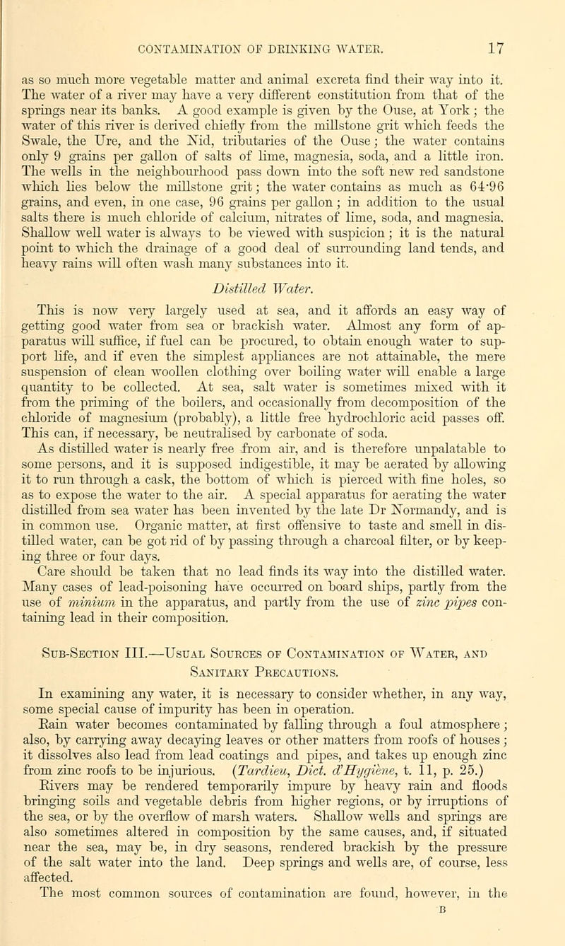 as so much, more vegetable matter and animal excreta find their way into it. The water of a river may have a very different constitution from that of the springs near its banks. A good example is given by the Ouse, at York ; the water of this river is derived chiefly from the millstone grit which feeds the Swale, the Ure, and the JNld, tributaries of the Ouse; the water contains only 9 grains per gallon of salts of lime, magnesia, soda, and a little iron. The wells in the neighbourhood pass down into the soft new red sandstone which lies below the millstone grit; the water contains as much as 64*96 grains, and even, in one case, 96 grains per gallon; in addition to the usual salts there is much chloride of calcium, nitrates of lime, soda, and magnesia. Shallow well water is always to be viewed with suspicion ; it is the natural point to which the drainage of a good deal of surrounding land tends, and heavy rains will often wash many substances into it. Distilled Water. This is now very largely used at sea, and it affords an easy way of getting good water from sea or brackish water. Almost any form of ap- paratus will suffice, if fuel can be procured, to obtain enough water to sup- port life, and if even the simplest appliances are not attainable, the mere suspension of clean woollen clothing over boiling water will enable a large quantity to be collected. At sea, salt water is sometimes mixed with it from the priming of the boilers, and occasionally from decomposition of the chloride of magnesium (probably), a little free hydrochloric acid passes off. This can, if necessary, be neutralised by carbonate of soda. As distilled water is nearly free -from air, and is therefore unpalatable to some persons, and it is supposed indigestible, it may be aerated by allowing it to run through a cask, the bottom of which is pierced with fine holes, so as to expose the water to the air. A special apparatus for aerating the water distilled from sea water has been invented by the late Dr Xormandy, and is in common use. Organic matter, at first offensive to taste and smell in dis- tilled water, can be got rid of by passing through a charcoal filter, or by keep- ing three or four days. Care should be taken that no lead finds its way into the distilled water. Many cases of lead-poisoning have occurred on board ships, partly from the use of minium in the apparatus, and partly from the use of zinc pipes con- taining lead in their composition. Sub-Section III.—Usual Sources of Contamination of Water, and Sanitary Precautions. In examining any water, it is necessary to consider whether, in any way, some special cause of impurity has been in operation. Eain water becomes contaminated by falling through a foul atmosphere; also, by carrying away decaying leaves or other matters from roofs of houses; it dissolves also lead from lead coatings and pipes, and takes up enough zinc from zinc roofs to be injurious. (Tardieu, Diet, d'Hygiene, t. 11, p. 25.) Rivers may be rendered temporarily impure by heavy rain and floods bringing soils and vegetable debris from higher regions, or by irruptions of the sea, or by the overflow of marsh waters. Shallow wells and springs are also sometimes altered in composition by the same causes, and, if situated near the sea, may be, in dry seasons, rendered brackish by the pressure of the salt water into the land. Deep springs and wells are, of course, less affected. The most common sources of contamination are found, however, in the B