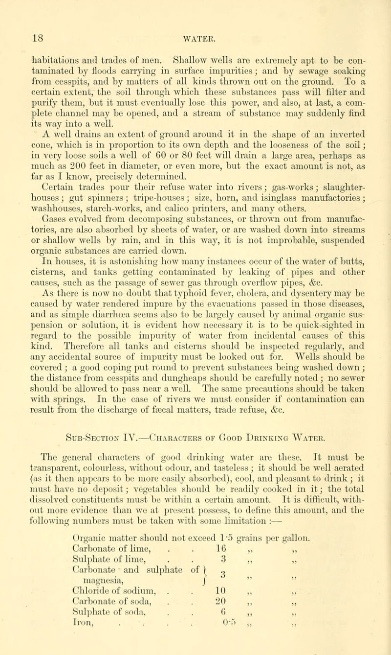 habitations and trades of men. Shallow wells are extremely apt to be con- taminated by floods carrying in surface impurities; and by sewage soaking from cesspits, and by matters of all kinds thrown out on the ground. To a certain extent, the soil through which these substances pass will filter and purify them, but it must eventually lose this power, and also, at last, a com- plete channel may be opened, and a stream of substance may suddenly find its way into a well. A well drains an extent of ground around it in the shape of an inverted cone, which is in proportion to its own depth and the looseness of the soil; in very loose sods a well of 60 or 80 feet will drain a large area, perhaps as much as 200 feet in diameter, or even more, but the exact amount is not, as far as I know, precisely determined. Certain trades pour their refuse water into rivers; gas-works; slaughter- houses ; gut spinners; tripe-houses; size, horn, and isinglass manufactories; washhouses, starch-works, and calico printers, and many others. Gases evolved from decomposing substances, or thrown out from manufac- tories, are also absorbed by sheets of water, or are washed down into streams or shallow wells by rain, and in this way, it is not improbable, suspended organic substances are carried down. In houses, it is astonishing how many instances occur of the water of butts, cisterns, and tanks getting contaminated by leaking of pipes and other causes, such as the passage of sewer gas through overflow pipes, &c. As there is now no doubt that typhoid fever, cholera, and dysentery may be caused by water rendered impure by the evacuations passed in those diseases, and as simple diarrhoea seems also to be largely caused by animal organic sus- pension or solution, it is evident how necessary it is to be quick-sighted in regard to the possible impurity of water from incidental causes of this kind. Therefore all tanks and cisterns should be inspected regularly, and any accidental source of impurity must be looked out for. Wells should be covered ; a good coping put round to prevent substances being washed down ; the distance from cesspits and dungheaps should be carefully noted ; no sewer should be allowed to pass near a well. The same precautions should be taken with springs. In the case of rivers we must consider if contamination can result from the discharge of faecal matters, trade refuse, &c. Sub-Section IV.—Characters of Good Drinking Water The general characters of good drinking water are these. It must be transparent, colourless, without odour, and tasteless ; it should be well aerated (as it then appears to be more easily absorbed), cool, and pleasant to drink; it must have no deposit; vegetables should be readily cooked in it; the total dissolved constituents must be within a certain amount. It is difficult, with- out more evidence than we at present possess, to define this amount, and the following numbers must be taken with some limitation :— Organic matter should not exceed 1'5 grains per gallon. Carbonate of lime, 16 Sulphate of lime, 3 Carbonate ■ and sulphate of) 3 magnesia, J Chloride of sodium, . 10 ('arbonate of soda, 20 Sulphate of soda. (; Iron, <»■:.