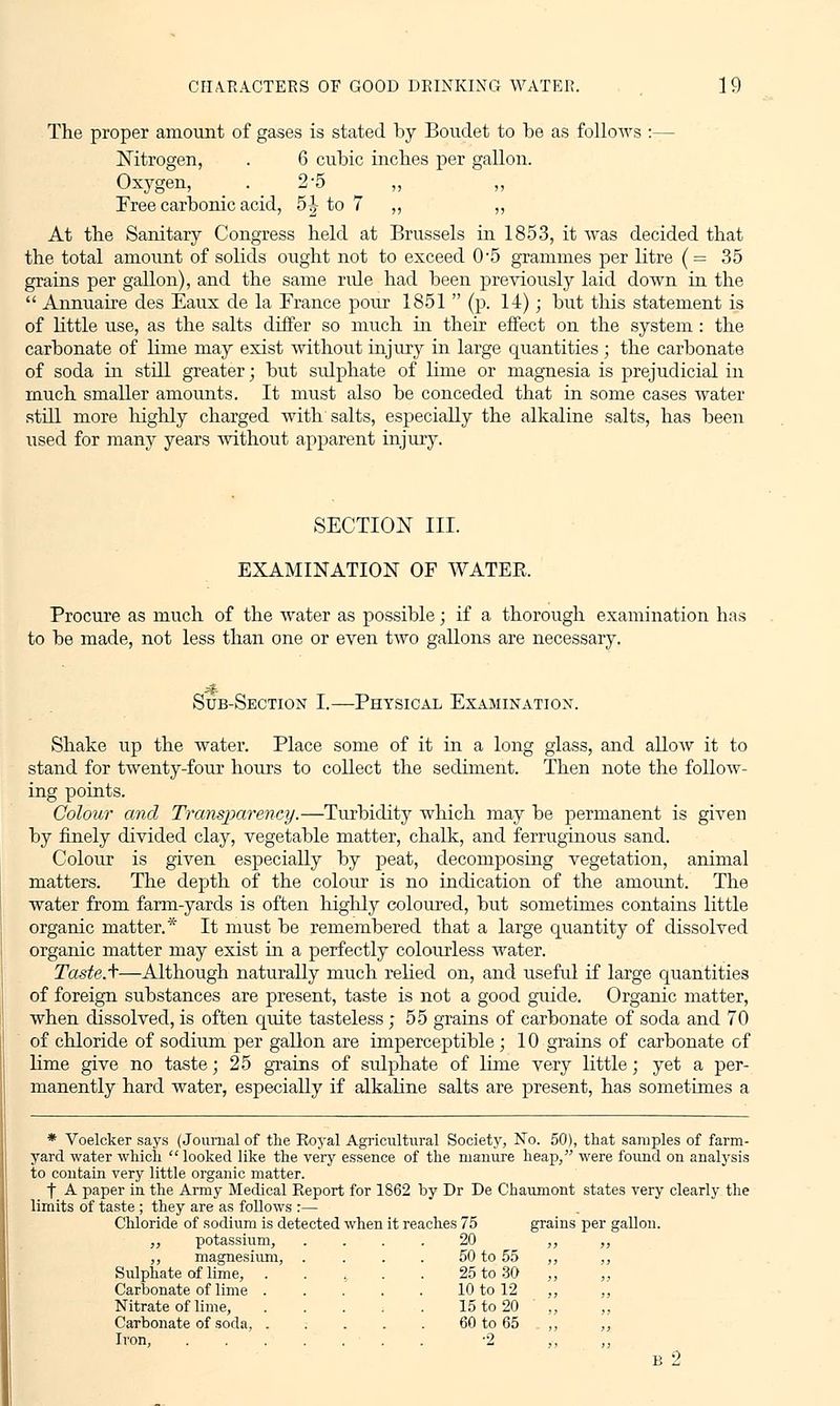 CHARACTERS OF GOOD DRINKING WATER. 1 9 The proper amount of gases is stated by Boudet to be as follows :— Nitrogen, . 6 cubic inches per gallon. Oxygen, . _ 2'5 „ „ Free carbonic acid, 5| to 7 ,, „ At the Sanitary Congress held at Brussels in 1853, it was decided that the total amount of solids ought not to exceed 0*5 grammes per litre (= 35 grains per gallon), and the same rule had been previously laid down in the  Annuaire des Eaux de la France pour 1851  (p. 14); but this statement is of little use, as the salts differ so much in their effect on the system: the carbonate of lime may exist without injury in large quantities ; the carbonate of soda in still greater; but sulphate of lime or magnesia is prejudicial in much smaller amounts. It must also be conceded that in some cases water still more highly charged with salts, especially the alkaline salts, has been used for many years without apparent injury. SECTION III. EXAMINATION OF WATER. Procure as much of the water as possible; if a thorough examination has to be made, not less than one or even two gallons are necessary. -^ Sub-Section I.—Physical Examination. Shake up the water. Place some of it in a long glass, and allow it to stand for twenty-four hours to collect the sediment. Then note the follow- ing points. Colour and Transparency.—Turbidity which may be permanent is given by finely divided clay, vegetable matter, chalk, and ferruginous sand. Colour is given especially by peat, decomposing vegetation, animal matters. The depth of the colour is no indication of the amount. The water from farm-yards is often highly coloured, but sometimes contains little organic matter.* It must be remembered that a large quantity of dissolved organic matter may exist in a perfectly colourless water. Taste.\—Although naturally much relied on, and useful if large quantities of foreign substances are present, taste is not a good guide. Organic matter, when dissolved, is often quite tasteless; 55 grains of carbonate of soda and 70 of chloride of sodium per gallon are imperceptible ; 10 grains of carbonate of lime give no taste; 25 grains of sulphate of lime very little; yet a per- manently hard water, especially if alkaline salts are present, has sometimes a * Voelcker says (Journal of the Royal Agricultural Society, No. 50), that samples of farm- yard water which looked like the very essence of the manure heap, were found on analysis to contain very little organic matter. f A paper in the Army Medical Report for 1862 by Dr De Chaumont states very clearly the limits of taste ; they are as follows :— Chloride of sodium is detected when it reaches 75 grains per gallon. „ potassium, .... 20 ,, ,, ,, magnesium, Sulphate of lime, Carbonate of lime . Nitrate of lime, Carbonate of soda, . Iron, 50 to 55 25 to 30 10 to 12 15 to 20 60 to 65 •2