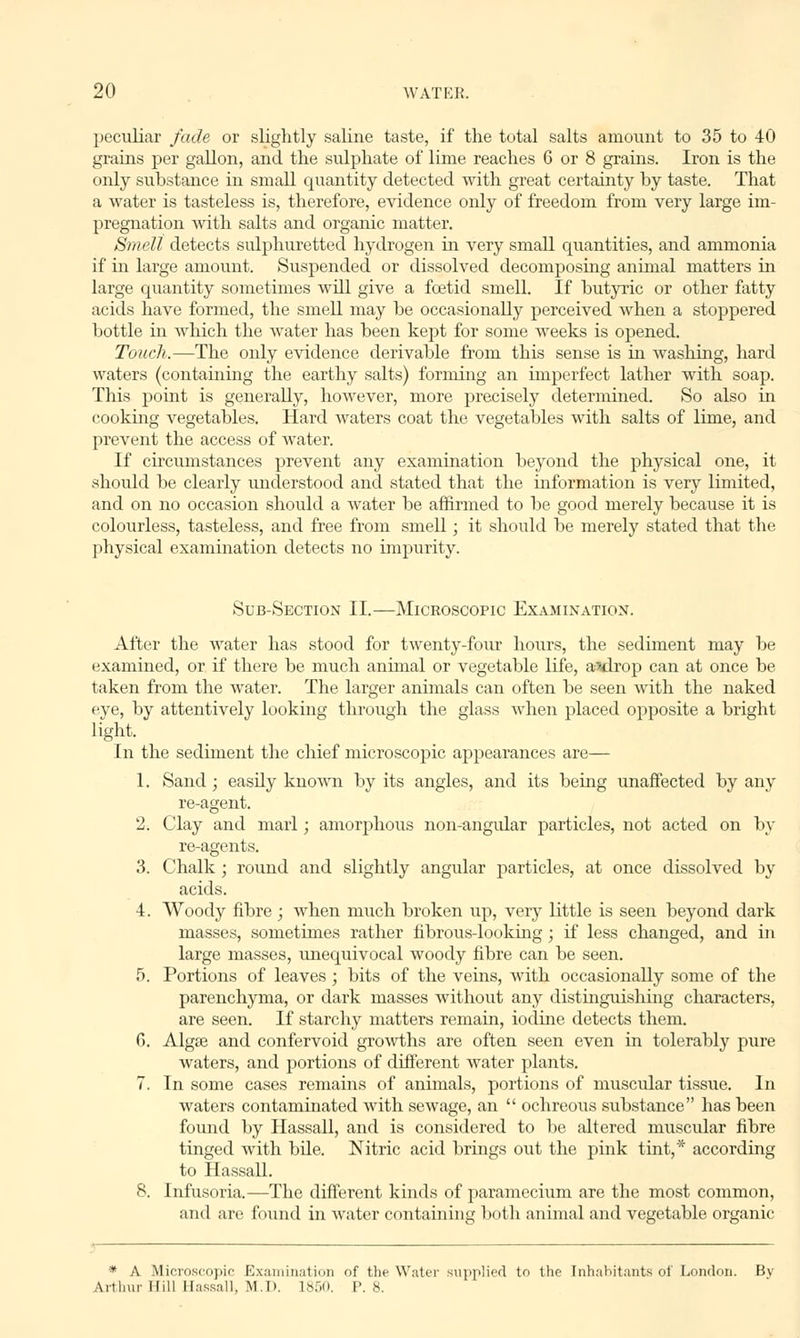 peculiar fade or slightly saline taste, if the total salts amount to 35 to 40 grains per gallon, and the sulphate of lime reaches 6 or 8 grams. Iron is the only substance in small quantity detected with great certainty hy taste. That a water is tasteless is, therefore, evidence only of freedom from very large im- pregnation with salts and organic matter. Smell detects sulphuretted hydrogen in very small quantities, and ammonia if in large amount. Suspended or dissolved decomposing animal matters in large quantity sometimes will give a foetid smell. If hutyric or other fatty acids have formed, the smell may he occasionally perceived when a stoppered bottle in which the water has heen kept for some weeks is opened. Touch.—The only evidence derivahle from this sense is in washing, hard waters (containing the earthy salts) forming an imperfect lather with soap. This point is generally, however, more precisely determined. So also in cooking vegetables. Hard waters coat the vegetables with salts of lime, and prevent the access of water. If circumstances prevent any examination beyond the physical one, it should be clearly understood and stated that the information is very limited, and on no occasion should a water be affirmed to be good merely because it is colourless, tasteless, and free from smell; it should be merely stated that the physical examination detects no impurity. Sub-Section II.—Microscopic Examination. After the water has stood for twenty-four hours, the sediment may be examined, or if there be much animal or vegetable life, a^drop can at once be taken from the water. The larger animals can often be seen with the naked eye, by attentively looking through the glass when placed opposite a bright light. In the sediment the chief microscopic appearances are— 1. Sand; easily known by its angles, and its being unaffected by any re-agent. 2. Clay and marl; amorphous non-angular particles, not acted on by re-agents. 3. Chalk ; round and slightly angular particles, at once dissolved by acids. I. Woody fibre ; when much broken up, very little is seen beyond dark masses, sometimes rather fibrous-looking; if less changed, and in large masses, unequivocal woody fibre can be seen. 5. Portions of leaves; bits of the veins, with occasionally some of the parenchyma, or dark masses without any distinguishing characters, are seen. If starchy matters remain, iodine detects them. G. Algae and confervoid growths are often seen even in tolerably pure waters, and portions of different water plants. 7. In some cases remains of animals, portions of muscular tissue. In waters contaminated with sewage, an ochreous substance has been found by Hassall, and is considered to be altered muscular fibre tinged with bile. Nitric acid brings out the pink tint,* according to Hassall. 8. Infusoria.—The different kinds of paramecium are the most common, and are found in water containing both animal and vegetable organic * A Microscopic Examination of the Water supplied to the Inhabitants of London. Bv Arthur Hill Hassall, M.D. 1850. P. 8.