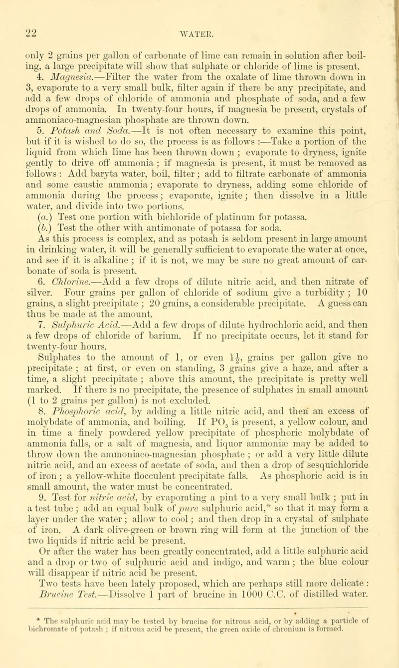 (inly 2 grains per gallon of carbonate of lime can remain in solution after boil- ing, a large precipitate will show that sulphate or chloride of lime is present. 4. Magnesia.—Filter the water from the oxalate of lime thrown down in 3, evaporate to a very small bulk, filter again if there be any precipitate, and add a few drops of chloride of ammonia and phosphate of soda, and a few drops of ammonia. In twenty-four hours, if magnesia be present, crystals of ammoniaco-magnesian phosphate are thrown down. 5. Potash and Soda.—It is not often necessary to examine this point, but if it is wished to do so, the process is as follows :—Take a portion of the liquid from which lime has been thrown down; evaporate to dryness, ignite gently to drive off ammonia ; if magnesia is present, it must be removed as follows : Add baryta water, boil, filter; add to filtrate carbonate of ammonia and some caustic ammonia; evaporate to dryness, adding some chloride of ammonia during the process; evaporate, ignite; then dissolve in a little water, and divide into two portions. (a.) Test one portion with bicldoride of platinum for potassa. (b.) Test the other with antimonate of potassa for soda. As this process is complex, and as potash is seldom present in large amount in drinking water, it will be generally sufficient to evaporate the water at once, and see if it is alkaline ; if it is not, we may be sure no great amount of car- bonate of soda is present. 6. Chlorine.—Add a few drops of dilute nitric acid, and then nitrate of silver. Four grains per gallon of chloride of sodium give a turbidity ; 10 grams, a slight precipitate ; 20 grains, a considerable precipitate. A guess can thus be made at the amount. 7. Sulphuric Acid.—Add a few drops of dilute hydrochloric acid, and then a few drops of chloride of barium. If no precipitate occurs, let it stand for twenty-four hours. Sulphates to the amount of 1, or even 1J, grains per gallon give no precipitate ; at first, or even on standing, 3 grains give a haze, and after a time, a slight precipitate ; above this amount, the precipitate is pretty well marked. If there is no precipitate, the presence of sulphates in small amount (1 to 2 grains per gallon) is not excluded. 8. Phosphoric acid, by adding a little nitric acid, and then an excess of molybdate of ammonia, and boiling. If P05 is present, a yellow colour, and in time a finely powdered yellow precipitate of phosphoric molybdate of ammonia falls, or a salt of magnesia, and liquor ammoniae may be added to throw down the ammoniaco-magnesian phosphate ; or add a very little dilute nitric acid, and an excess of acetate of soda, and then a drop of sesquichloride of iron ; a yellow-white flocculent precipitate falls. As phosphoric acid is in small amount, the water must be concentrated. 9. Test for nitric arid, by evaporating a pint to a very small bulk; put in a test tube; add an equal bulk of pure sulphuric acid,* so that it may form a layer under the water; allow to cool; and then drop in a crystal of sulphate of iron. A dark olive-green or brown ring will form at the junction of the two liquids if nitric acid be present. Or after the water has been greatly concentrated, add a little sulphuric acid and a drop or two of svdphuric acid and indigo, and warm; the blue colour will disappear if nitric acid be present. Two tests have been lately proposed, which are perhaps still more delicate: Br/iri/i'- Trst.—Dissolve 1 part of brucine in 1000 C.C. of distilled water. * The sulphuric arid may be tested by brucine for nitrous acid, or by adding a particle of bichromate oi potash ; if nitrous acid be present, the green oxide of chroniuni is formed.