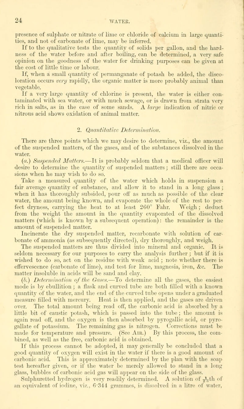 presence of sulphate or nitrate of lime or chloride of calcium in large quanti- ties, and not of carbonate of lime, may be inferred. If to the qualitative tests the quantity of solids per gallon, and the hard- ness of the water before and after boiling, can be determined, a very safe opinion on the goodness of the water for drinking purposes can be given at the cost of little time or labour. If, when a small quantity of permanganate of potash be added, the disco- loration occurs very rapidly, the organic matter is more probably animal than vegetable. If a very large quantity of chlorine is present, the water is either con- taminated with sea water, or with much sewage, or is drawn from strata very rich in salts, as in the case of some sands. A large indication of nitric or nitrous acid shows oxidation of animal matter. 2. Quantitative Determination. There are three points which we may desire to determine, viz., the amount of the suspended matters, of the gases, and of the substances dissolved in the water. (a.) Suspended Matters.-—It is probably seldom that a medical officer will desire to determine the quantity of suspended matters; still there are occa- sions when he may wish to do so. Take a measured quantity of the water which holds in suspension a fair average quantity of substance, and alloAv it to stand in a long glass ; when it has thoroughly subsided, pour off as much as possible of the clear water, the amount being known, and evaporate the whole of the rest to per- fect dryness, carrying the heat to at least 260° Fahr. Weigh; deduct from the weight the amount in the quantity evaporated of the dissolved matters (which is known by a subsequent operation): the remainder is the amount of suspended matter. Incinerate the dry suspended matter, recarbonate with solution of car- bonate of ammonia (as subsequently directed), dry thoroughly, and weigh. The suspended matters are thus divided into mineral and organic. It is seldom necessary for our purposes to carry the analysis further ; but if it is wished to do so, act on the residue with weak acid ; note whether there is effervescence (carbonate of lime), and test for lime, magnesia, iron, &c. The matter insoluble in acids will be sand and clay. (b.) Determination of the Gases.—To determine all the gases, the easiest mode is by ebullition; a flask and curved tube are both filled with a known quantity of the water, and the end of the curved tube opens under a graduated measure filled with mercury. Heat is then applied, and the gases are driven over. The total amount being read off, the carbonic acid is absorbed by a little bit of caustic potash, which is passed into the tube; the amount is again read off, and the oxygen is then absorbed by pyrogallic acid, or pyro- gallate of potassium. The remaining gas is nitrogen. Corrections must be made for temperature and pressure. (See Air.) By this process, the com- bined, as well as the free, carbonic acid is obtained. If this process cannot be adopted, it may generally be concluded that a good quantity of oxygen will exist in the water if there is a good amount of carbonic acid. This is approximately determined by the plan with the soap test hereafter given, or if the water be merely allowed to stand in a long glass, bubbles of carbonic acid gas will appeal on the side of the glass. Sulphuretted hydrogen is very readily determined. A solution of^th of an equivalent of iodine, viz., 6*344 grammes, is dissolved in a litre of water.