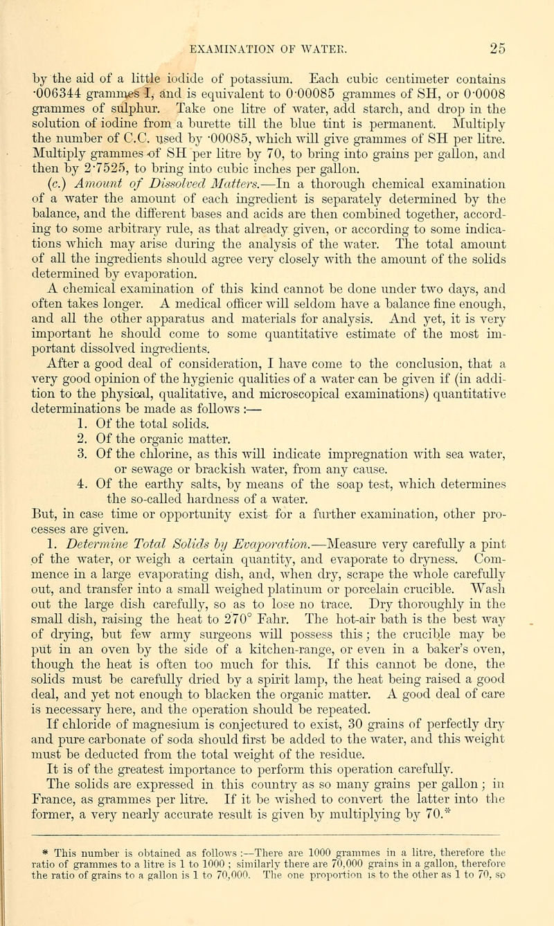 by the aid of a little iodide of potassium. Each, cubic centimeter contains •006344 grammes I, and is equivalent to 0-00085 grammes of SH, or 0-0008 grammes of sulphur. Take one litre of water, add starch, and drop in the solution of iodine from a burette till the blue tint is permanent. Multiply the number of C.C. used by -00085, which will give grammes of SH per litre. Multiply grammes -of SH per litre by 70, to bring into grains per gallon, and then by 2-7525, to bring into cubic inches per gallon. (c.) Amount of Dissolved Matters.—In a thorough chemical examination of a water the amount of each ingredient is separately determined by the balance, and the different bases and acids are then combined together, accord- ing to some arbitrary rule, as that already given, or according to some indica- tions which may arise during the analysis of the water. The total amount of all the ingredients should agree very closely with the amount of the solids determined by evaporation. A chemical examination of this kind cannot be done under two days, and often takes longer. A medical officer will seldom have a balance fine enough, and all the other apparatus and materials for analysis. And yet, it is very important he should come to some quantitative estimate of the most im- portant dissolved ingredients. After a good deal of consideration, I have come to the conclusion, that a very good opinion of the hygienic qualities of a water can be given if (in addi- tion to the physical, qualitative, and microscopical examinations) quantitative determinations be made as follows :— 1. Of the total solids. 2. Of the organic matter. 3. Of the chlorine, as this will indicate impregnation with sea water, or sewage or brackish water, from any cause. 4. Of the earthy salts, by means of the soap test, Avhich determines the so-called hardness of a water. But, in case time or opportunity exist for a further examination, other pro- cesses are given. 1. Determine Total Solids by Evaporation.—Measure very carefully a pint of the water, or weigh a certain quantity, and evaporate to dryness. Com- mence in a large evaporating dish, and, when dry, scrape the whole carefully out, and transfer into a small weighed platinum or porcelain crucible. Wash out the large dish carefully, so as to lose no trace. Dry thoroughly in the small dish, raising the heat to 270° Fahr. The hot-air bath is the best way of drying, but few army surgeons will possess this; the crucible may be put in an oven by the side of a kitchen-range, or even in a baker's oven, though the heat is often too much for this. If this cannot be clone, the solids must be carefully dried by a spirit lamp, the heat being raised a good deal, and yet not enough to blacken the organic matter. A good deal of care is necessary here, and the operation should be repeated. If chloride of magnesium is conjectured to exist, 30 grains of perfectly dry and pure carbonate of soda should first be added to the water, and this weight must be deducted from the total weight of the residue. It is of the greatest importance to perform this operation carefully. The solids are expressed in this country as so many grains per gallon ; in France, as grammes per litre. If it be wished to convert the latter into the former, a very nearly accurate result is given by multiplying by 70.* * This number is obtained as follows :—There are 1000 grammes in a litre, therefore the ratio of grammes to a litre is 1 to 1000 ; similarly there are 70,000 grains in a gallon, therefore the ratio of grains to a gallon is 1 to 70,000. The one proportion is to the other as 1 to 70, so