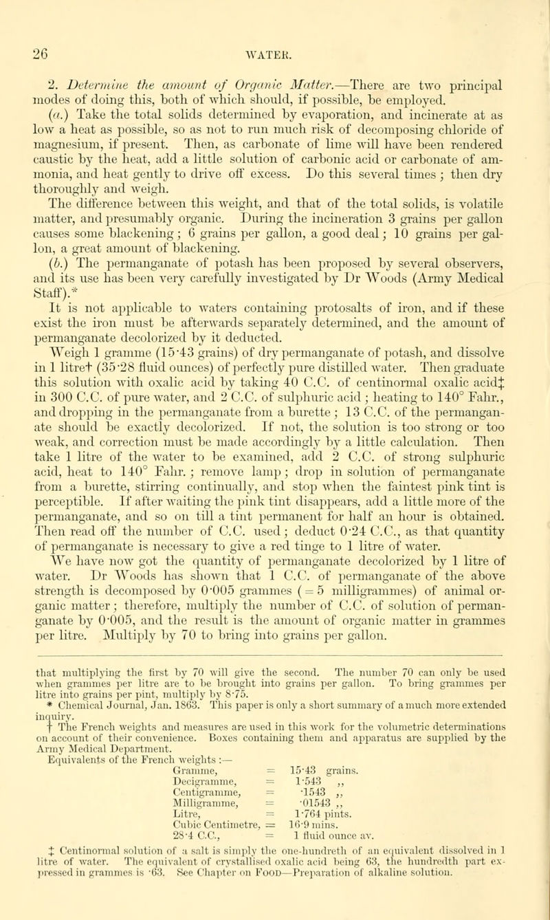 2. Determine the amount of Organic Matter.—There are two principal modes of doing this, both of which should, if possible, be employed. (a.) Take the total solids determined by evaporation, and incinerate at as low a heat as possible, so as not to run much risk of decomposing chloride of magnesium, if present. Then, as carbonate of lime will have been rendered caustic by the heat, add a little solution of carbonic acid or carbonate of am- monia, and heat gently to drive off excess. Do this several times ; then dry thoroughly and weigh. The difference between this weight, and that of the total solids, is volatile matter, and presumably organic. During the incineration 3 grains per gallon causes some blackening ; 6 grains per gallon, a good deal; 10 grains per gal- lon, a great amount of blackening. (b.) The permanganate of potash has been proposed by several observers, and its use has been very carefully investigated by Dr Woods (Army Medical Staff).* It is not applicable to waters containing protosalts of iron, and if these exist the iron must be afterwards separately determined, and the amount of permanganate decolorized by it deducted. Weigh 1 gramme (1543 grams) of dry permanganate of potash, and dissolve in 1 litret (35 28 fluid ounces) of perfectly pure distilled water. Then graduate this solution with oxalic acid by taking 40 C.C. of centinormal oxalic acid| in 300 C.C. of pure water, and 2 C.C. of sulphuric acid ; heating to 140° Fahr., and dropping in the permanganate from a burette ; 13 C.C. of the permangan- ate should be exactly decolorized. If not, the solution is too strong or too weak, and correction must be made accordingly by a little calculation. Then take 1 litre of the water to be examined, add 2 C.C. of strong sulphuric acid, heat to 140° Fahr. ; remove lamp; drop in solution of permanganate from a burette, stirring continually, and stop when the faintest pink tint is perceptible. If after waiting the pink tint disappears, add a little more of the permanganate, and so on till a tint permanent for half an hour is obtained. Then read off the number of C.C. used; deduct 024 C.C, as that quantity of permanganate is necessary to give a red tinge to 1 litre of water. We have now got the quantity of permanganate decolorized by 1 litre of water. Dr Woods has shown that 1 C.C. of permanganate of the above strength is decomposed by 0-005 grammes ( = 5 milligrammes) of animal or- ganic matter; therefore, multiply the number of C.C. of solution of perman- ganate by 0'005, and the result is the amount of organic matter in grammes per litre. Multiply by 70 to bring into grains per gallon. that multiplying the first by 70 will give the second. The number 70 can only be used when grammes per litre are to be brought into grains per gallon. To bring grammes per litre into grains per pint, multiply by 875. * Chemical Journal, Jan. 1863. This paper is only a short summary of a much more extended inquiry. f The French weights and measures are used in this work for the volumetric determinations on account of their convenience. Boxes containing them and apparatus are supplied by the Army Medical Department. Equivalents of the French weights :— Gramme, = 15-43 grains. Decigramme, = 1-543 ,, Centigramme, = T543 ,, Milligramme, = -01543 „ Litre, = 1-764 pints. Cubic Centimetre, = 1(5-9 mins. 28-4 C.C, = 1 fluid ounce av. J Centinormal solution of a salt is simply the one-hundreth of an equivalent dissolved in 1 litre of water. The equivalent of crystallised oxalic acid being 63, the hundredth part ex- pressed in grammes is '63, See Chapter n Food—Preparation of alkaline solution.