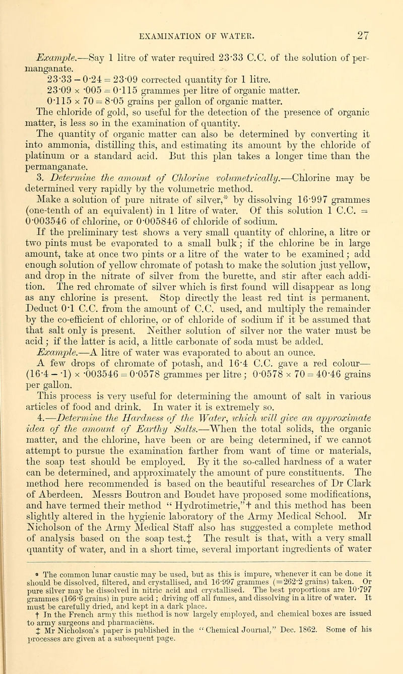 Example.—Say 1 litre of water required 23-33 C.C. of the solution of per- manganate. 23-3 3-0-2 4 = 23-09 corrected quantity for 1 litre. 23 09 x '005 = 0T15 grammes per litre of organic matter. 0T15 x 70 = 8*05 grains per gallon of organic matter. The chloride of gold, so useful for the detection of the presence of organic matter, is less so in the examination of quantity. The quantity of organic matter can also be determined by converting it into ammonia, distilling this, and estimating its amount by the chloride of platinum or a standard acid. But this plan takes a longer time than the permanganate. 3. Determine the amount of Chlorine volumetrically.—Chlorine may be determined very rapidly by the volumetric method. Make a solution of pure nitrate of silver,* by dissolving 16-997 grammes (one-tenth of an equivalent) in 1 litre of water. Of this solution 1 C.C. = 0-003546 of chlorine, or 0-005846 of chloride of sodium. If the preliminary test shows a very small quantity of chlorine, a litre or two pints must be evaporated to a small bulk; if the chlorine be in large amount, take at once two pints or a litre of the water to be examined; add enough solution of yellow chromate of potash to make the solution just yellow, and drop in the nitrate of silver from the burette, and stir after each addi- tion. The red chromate of silver which is first found Avill disappear as long as any chlorine is present. Stop directly the least red tint is permanent. Deduct 0T C.C. from the amount of C.C. used, and multiply the remainder by the co-efficient of chlorine, or of chloride of sodium if it be assumed that that salt only is present. Neither solution of silver nor the water must be acid ; if the latter is acid, a little carbonate of soda must be added. Example.—A litre of water was evaporated to about an ounce. A few drops of chromate of potash, and 16-4 C.C. gave a red colour— (16-4 - -1) x -003546 = 0-0578 grammes per litre; 0-0578 x 70 = 40-46 grains per gallon. This process is very useful for determining the amount of salt in various articles of food and drink. In water it is extremely so. 4.—Determine the Hardness of the Water, which tcill give an approximate idea of the amount of Earthy Salts.—When the total solids, the organic matter, and the chlorine, have been or are being determined, if we cannot attempt to pursue the examination farther from want of time or materials, the soap test should be employed. By it the so-called hardness of a water can be determined, and approximately the amount of pure constituents. The method here recommended is based on the beautiful researches of Dr Clark of Aberdeen. Messrs Boutron and Boudet have proposed some modifications, and have termed their method  Hydrotimetrie,t and this method has been slightly altered in the hygienic laboratory of the Army Medical School. Mr Nicholson of the Army Medical Staff also has suggested a complete method of analysis based on the soap test. % The result is that, with a very small quantity of water, and in a short time, several important ingredients of water * The common lunar caustic may be used, but as this is impure, whenever it can be done it should be dissolved, filtered, and crystallised, and 16-997 grammes ( = 262-2 grains) taken. _Or pure silver may be dissolved in nitric acid and crystallised. The best proportions are 10'797 grammes (166-6 grains) in pure acid ; driving off all fumes, and dissolving in a litre of water. It must be carefully dried, and kept in a dark j>lace. f In the French army this method is now largely employed, and chemical boxes are issued to army surgeons and pharmaciens. J Mr Nicholson's paper is published in the  Chemical Journal, Dec. 1862. Some of his processes are given at a subsequent page.