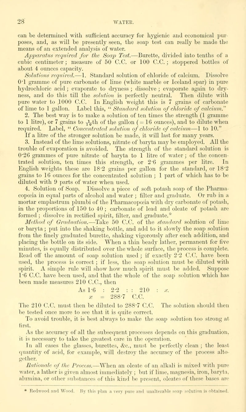 can be determined with sufficient accuracy for hygienic and economical pur- poses, and, as will be presently seen, the soap test can really be made the means of an extended analysis of water. Apparatus required for the Soap Test.—Burette, divided into tenths of a cubic centimeter; measure of 50 C.C. or 100 C.C. ; stoppered bottles of about 4 ounces capacity. Solutions required.—1. Standard solution of chloride of calcium. Dissolve 0*1 gramme of pure carbonate of lime (white marble or Iceland spar) in pure hydrochloric acid; evaporate to dryness ; dissolve ; evaporate again to dry- ness, and do this till the solution is perfectly neutral. Then ddute with pure water to ,1000 C.C. In English weight this is 7 grains of carbonate of lime to 1 gallon. Label this, Standard solution of chloride of calcium. 2. The best way is to make a solution of ten times the strength (1 gramme to 1 litre), or 7 grains to ^th of the gallon ( = 16 ounces), and to dilute when required. Label, Concentrated solution of chloride of calcium—1 to 10. If a litre of the stronger solution be made, it will last for many years. 3. Instead of the lime solutions, nitrate of baryta may be employed. All the trouble of evaporation is avoided. The strength of the standard solution is 026 grammes of pure nitrate of baryta to 1 litre of water; of the concen- trated solution, ten times this strength, or 2*6 grammes per litre. In English weights these are 18-2 grains per gallon for the standard, or 182 grains to 16 ounces for the concentrated solution ; 1 part of which has to be diluted with 9 parts of water when used. 4. Solution of Soap. Dissolve a piece of soft potash soap of the Pharma- copoeia in equal parts of alcohol and water ; filter and graduate. Or rub in a mortar emplastrum plumbi of the Pharmacopoeia with dry carbonate of potash, in the proportions of 150 to 40; carbonate of lead and oleate of potash are formed; dissolve in rectified spirit, filter, and graduate.* Method of Graduation.—Take 50 C.C. of the standard solution of lime or baryta; put into the shaking bottle, and add to it slowly the soap solution from the finely graduated burette, shaking vigorously after each addition, and placing the bottle on its side. When a thin beady lather, permanent for five minutes, is equally distributed over the whole surface, the process is complete. Read off the amount of soap solution used ; if exactly 2-2 C.C. have been used, the process is correct; if less, the soap solution must be diluted with spirit. A simple rule will show how much spirit must be added. Suppose 1*6 C.C. have been used, and that the whole of the soap solution which has been made measures 210 C.C, then As 1-6 : 2-2 : : 210 : x. x = 288-7 C.C. The 210 C.C. must then be diluted to 2887 C.C. The solution should then be tested once more to see that it is quite correct. To avoid trouble, it is best always to make the soap solution too strong at first. As the accuracy of all the subsequent processes depends on this graduation, it is necessary to take the greatest care in the operation. In all cases the glasses, burettes, &c, must be perfectly clean ; the least quantity of acid, for example, will destroy the accuracy of the process alto- gether. Rationale of the Process.—When an oleate of an alkali is mixed with pure water, a lather is given almost immediately ; but if lime, magnesia, iron, baryta. alumina, or other substances of this kind be present, oleates of these bases are * Redwood and Wood, Bj this plan a very pure and unalterable soap solution is obtained,