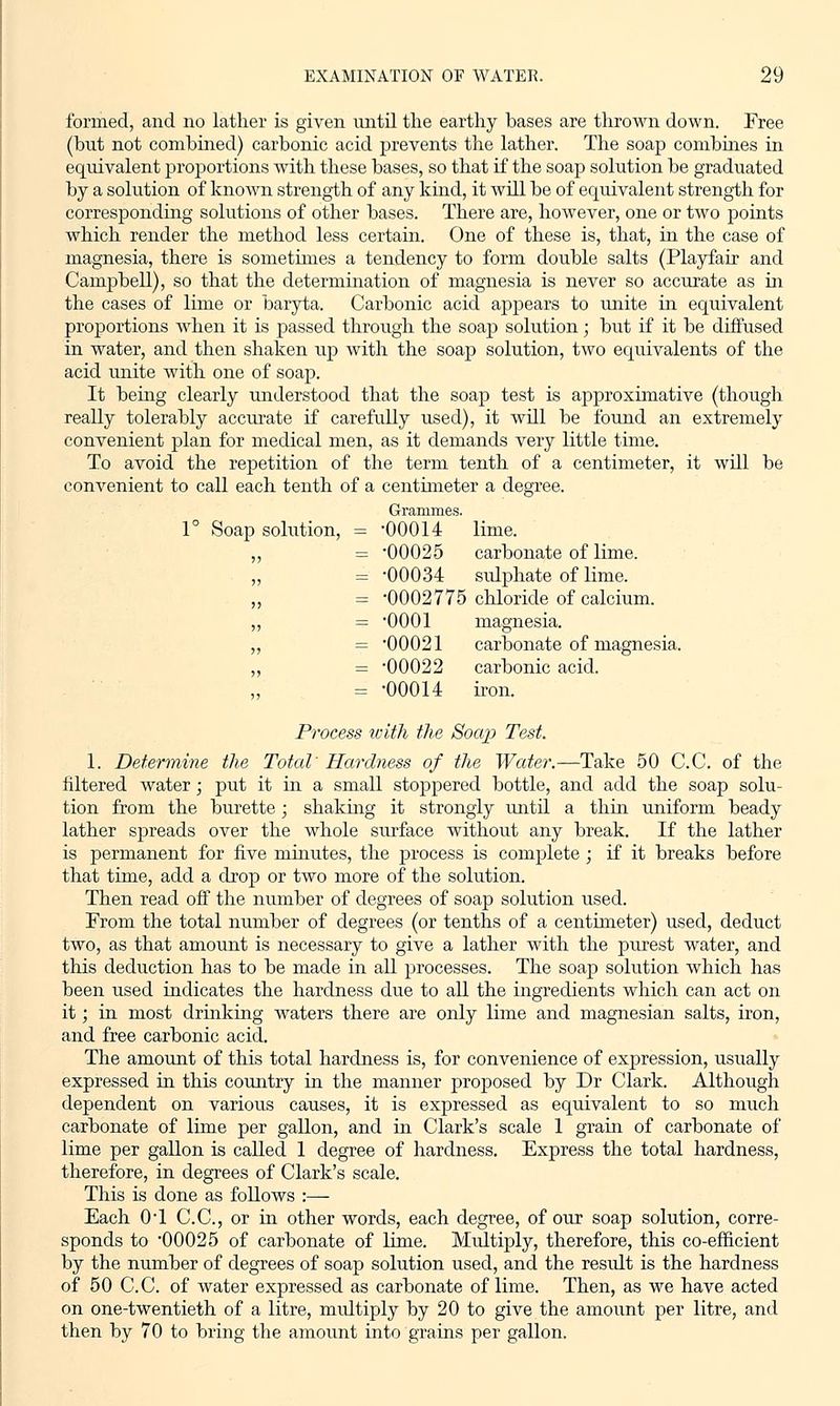 formed, and no lather is given until the earthy bases are thrown down. Free (but not combined) carbonic acid prevents the lather. The soap combines in equivalent proportions with these bases, so that if the soap solution be graduated by a solution of known strength of any kind, it will be of equivalent strength for corresponding solutions of other bases. There are, however, one or two points which render the method less certain. One of these is, that, in the case of magnesia, there is sometimes a tendency to form double salts (Playfair and Campbell), so that the determination of magnesia is never so accurate as in the cases of lime or baryta. Carbonic acid appears to unite in equivalent proportions when it is passed through the soap solution; but if it be diffused in water, and then shaken up with the soap solution, two equivalents of the acid unite with one of soap. It being clearly understood that the soap test is approximative (though really tolerably accurate if carefully used), it will be found an extremely convenient plan for medical men, as it demands very little time. To avoid the repetition of the term tenth of a centimeter, it will be convenient to call each tenth of a centimeter a degree. Grammes. 1° Soap solution, = 00014 lime. ,, = 00025 carbonate of lime. ,, = 00034 sulphate of lime. „ = 0002775 chloride of calcium. ,, = 0001 magnesia. ,, = '00021 carbonate of magnesia. ,, = 00022 carbonic acid. = 00014 iron. Process with the Soap Test. 1. Determine the Total' Hardness of the Water.—Take 50 C.C. of the filtered water; put it in a small stoppered bottle, and add the soap solu- tion from the burette; shaking it strongly until a thin uniform beady lather spreads over the whole surface without any break. If the lather is permanent for five minutes, the process is complete ; if it breaks before that time, add a drop or two more of the solution. Then read off the number of degrees of soap solution used. From the total number of degrees (or tenths of a centimeter) used, deduct two, as that amount is necessary to give a lather with the purest water, and this deduction has to be made in all processes. The soap solution which has been used indicates the hardness due to all the ingredients which can act on it; in most drinking waters there are only lime and magnesian salts, iron, and free carbonic acid. The amount of this total hardness is, for convenience of expression, usually expressed in this country in the manner proposed by Dr Clark. Although dependent on various causes, it is expressed as equivalent to so much carbonate of lime per gallon, and in Clark's scale 1 gram of carbonate of lime per gallon is called 1 degree of hardness. Express the total hardness, therefore, in degrees of Clark's scale. This is done as follows :— Each 0T C.C, or in other words, each degree, of our soap solution, corre- sponds to 00025 of carbonate of lime. Multiply, therefore, this co-efficient by the number of degrees of soap solution used, and the residt is the hardness of 50 C.C. of water expressed as carbonate of lime. Then, as we have acted on one-twentieth of a litre, multiply by 20 to give the amount per litre, and then by 70 to bring the amount into grains per gallon.