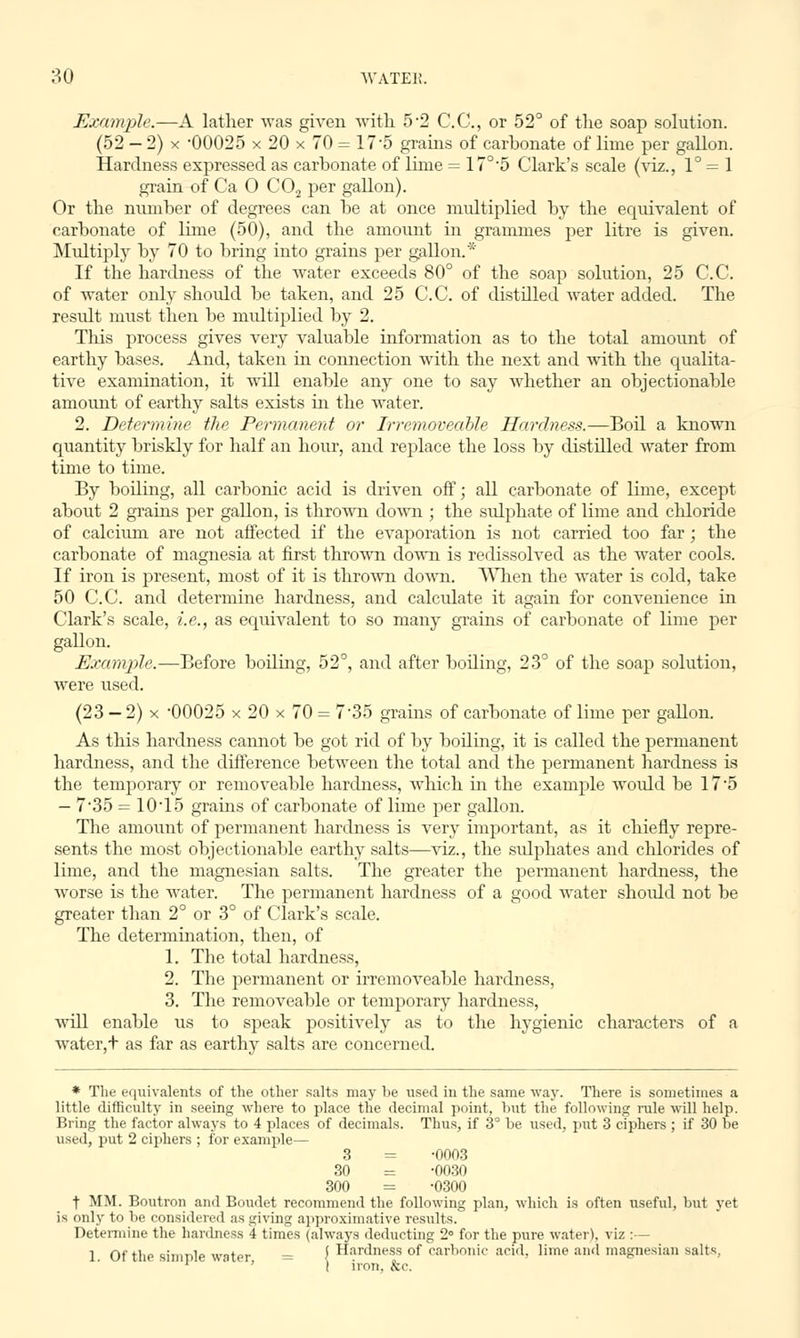 Example.—A lather was given with 5-2 CO., or 52° of the soap solution. (52 - 2) x -00025 x 20 x 70 = 17*5 grains of carbonate of lime per gallon. Hardness expressed as carbonate of lime = 17°5 Clark's scale (viz., 1° = 1 grain of Ca O C0.2 per gallon). Or the number of degrees can be at once multiplied by the equivalent of carbonate of lime (50), and the amount in grammes per litre is given. Multiply by 70 to bring into grains per gallon.* If the hardness of the water exceeds 80° of the soap solution, 25 C.C. of water only should be taken, and 25 C.C. of distilled water added. The result must then be multiplied by 2. This process gives very valuable information as to the total amount of earthy bases. And, taken in connection with the next and with the qualita- tive examination, it will enable any one to say whether an objectionable amount of earthy salts exists hi the water. 2. Determine the Permanent or IrremoveabJe Hardness.—Boil a known quantity briskly for half an hour, and replace the loss by distilled water from time to time. By boiling, all carbonic acid is driven off; all carbonate of lime, except about 2 grains per gallon, is thrown down ; the sulphate of lime and chloride of calcium are not affected if the evaporation is not carried too far; the carbonate of magnesia at first thrown down is redissolved as the water cools. If iron is present, most of it is thrown down. When the water is cold, take 50 C.C. and determine hardness, and calculate it again for convenience in Clark's scale, i.e., as equivalent to so many grains of carbonate of lime per gallon. Example.—Before boiling, 52°, and after boiling, 23° of the soap solution, were used. (23 — 2) x 00025 x 20 x 70 = 7'35 grains of carbonate of lime per gallon. As this hardness cannot be got rid of by boiling, it is called the permanent hardness, and the difference between the total and the permanent hardness is the temporary or removeable hardness, which in the example woidd be 17'5 — 7'35 = 10T5 grams of carbonate of lime per gallon. The amount of permanent hardness is very important, as it chiefly repre- sents the most objectionable earthy salts—viz., the sulphates and chlorides of lime, and the magnesian salts. The greater the permanent hardness, the worse is the water. The permanent hardness of a good water should not be greater than 2° or 3° of Clark's scale. The determination, then, of 1. The total hardness, 2. The permanent or irremoveable hardness, 3. The removeable or temporary hardness, will enable us to speak positively as to the hygienic characters of a water,+ as far as earthy salts are concerned. * The equivalents of the other salts may be used iu the same way. There is sometimes a little difficulty in seeing where to place the decimal point, hut the following rule will help. Bring the factor always to 4 places of decimals. Thus, if 3° be used, put 3 ciphers ; if 30 be used, put 2 ciphers ; for example— 3 = -0003 30 = -0030 300 = -0300 t MM. Boutron and Boudet recommend the following plan, which is often useful, but yet is only to be considered as giving approximative results. Determine the hardness 4 times (always deducting 2° for the pure water), viz :— 1 Of the simple water = ' Hardness of carbonic acid, lime and magnesian salts, ' t iron, &c.