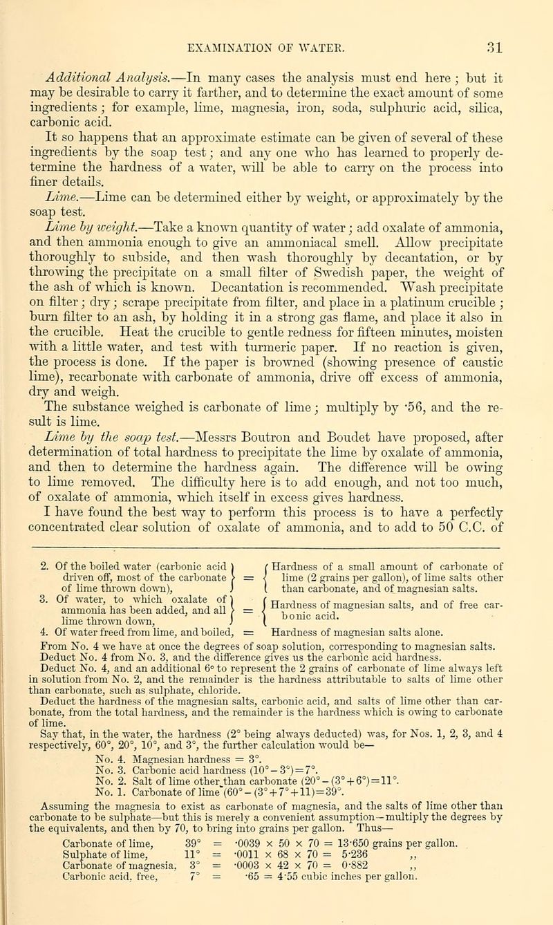 Additional Analysis.—In many cases the analysis must end here ; but it may be desirable to carry it farther, and to determine the exact amount of some ingredients ; for example, lime, magnesia, iron, soda, sulphuric acid, silica, carbonic acid. It so happens that an approximate estimate can be given of several of these ingredients by the soap test; and any one who has learned to properly de- termine the hardness of a water, will be able to carry on the process into finer details. Lime.—Lime can be determined either by weight, or approximately by the soap test. Lime by weight.—Take a known quantity of water; add oxalate of ammonia, and then ammonia enough to give an ammoniacal smell. Allow precipitate thoroughly to subside, and then wash thoroughly by decantation, or by throwing the precipitate on a small filter of Swedish paper, the weight of the ash of which is known. Decantation is recommended. Wash precipitate on filter; dry; scrape precipitate from filter, and place in a platinum crucible ; burn filter to an ash, by holding it in a strong gas flame, and place it also in the crucible. Heat the crucible to gentle redness for fifteen minutes, moisten with a little water, and test with turmeric paper. If no reaction is given, the process is done. If the paper is browned (showing presence of caustic lime), recarbonate with carbonate of ammonia, drive off excess of ammonia, dry and weigh. The substance weighed is carbonate of lime; multiply by *56, and the re- sult is lime. Lime by tlie soap test.—Messrs Boutron and Boudet have proposed, after determination of total hardness to precipitate the lime by oxalate of ammonia, and then to determine the hardness again. The difference will be owing to lime removed. The difficulty here is to add enough, and not too much, of oxalate of ammonia, which itself in excess gives hardness. I have found the best way to perform this process is to have a perfectly concentrated clear solution of oxalate of ammonia, and to add to 50 C.C. of 2. Of the boiled water (carbonic acid ) ( Hardness of a small amount of carbonate of driven off, most of the carbonate > = I lime (2 grains per gallon), of lime salts other of lime thrown down), J [ than carbonate, and of magnesian salts. 3. Of water, to which oxalate of} Cttj c ■ u j t r ammonia has been added, and all \ = J Ha'-dness of magnesian salts, and of free car- lime thrown down, J \ ^mc acid. 4. Of water freed from lime, and boiled, = Hardness of magnesian salts alone. From No. 4 we have at once the degrees of soap solution, corresponding to magnesian salts. Deduct No. 4 from No. 3, and the difference gives us the carbonic acid hardness. Deduct No. 4, and an additional 6 to represent the 2 grains of carbonate of lime always left in solution from No. 2, and the remainder is the hardness attributable to salts of lime other than carbonate, such as sulphate, chloride. Deduct the hardness of the magnesian salts, carbonic acid, and salts of lime other than car- bonate, from the total hardness, and the remainder is the hardness which is owing to carbonate of lime. Say that, in the water, the hardness (2° being always deducted) was, for Nos. 1, 2, 3, and 4 respectively, 60°, 20°, 10°, and 3°, the further calculation woidd be- No. 4. Magnesian hardness = 3°. No. 3. Carbonic acid hardness (10° — 3°) — 7°. No. 2. Salt of lime other than carbonate (20° -(3° + 6°) = 11°. No. 1. Carbonate of lime*(60°-(3° + 7° + ll)=39°. Assuming the magnesia to exist as carbonate of magnesia, and the salts of lime other than carbonate to be sulphate—but this is merely a convenient assumption—multiply the degrees by the equivalents, and then by 70, to bring into grains per gallon. Thus— Carbonate of lime, 39° = -0039 x 50 x 70 = 13-650 grains per gallon. Sulphate of lime, 11° = -0011x68x70= 5-236 Carbonate of magnesia, 3° = -0003 x 42 x 70 = 0-882 Carbonic acid, free, 7° = 65 = 455 cubic inches per gallon.