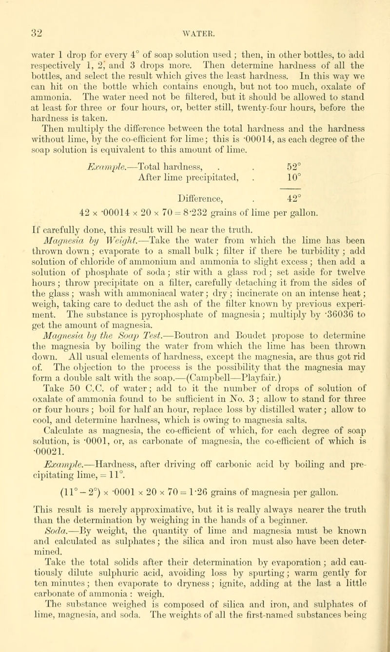 water 1 drop for every 4° of soap solution used; then, in other bottles, to add respectively 1, 2j and 3 drops more. Then determine hardness of all the bottles, and select the result which gives the least hardness. In this way we can hit on' the bottle which contains enough, but not too much, oxalate of ammonia. The water need not be filtered, but it should be allowed to stand at least for three or four hours, or, better still, twenty-four hours, before the hardness is taken. Then multiply the difference between the total hardness and the hardness without lime, by the co-efficient for lime; this is 00014, as each degree of the soap solution is equivalent to this amount of lime. Example.—Total hardness, . . 52° After lime precipitated, . 10° Difference, . 42° 42 x -00014 x 20 x 70 = 8'232 grams of lime per gallon. If carefully done, this result will be near the truth. Magnesia by Weight.—Take the water from which the lime has been thrown down; evaporate to a small bulk; filter if there be turbidity ; add solution of chloride of ammonium and ammonia to slight excess ; then add a solution of phosphate of soda; stir with a glass rod; set aside for twelve hours; throw precipitate on a filter, carefully detaching it from the sides of the glass ; wash with ammoniacal water; dry ; incinerate on an intense heat; weigh, taking care to deduct the ash of the filter known by previous experi- ment. The substance is pyrophosphate of magnesia; multiply by 36036 to get the amount of magnesia. Magnesia by the Soap Test.—Boutron and Boudet propose to determine the magnesia by boiling the water from which the lime has been thrown down. All usual elements of hardness, except the magnesia, are thus got rid of. The objection to the process is the possibility that the magnesia may form a double salt with the soap.—(Campbell—Playfair.) Take 50 C.C. of water; add to it the number of drops of solution of oxalate of ammonia found to be sufficient in No. 3; allow to stand for three or four hours ; boil for half an hour, replace loss by distilled water; allow to cool, and determine hardness, which is owing to magnesia salts. Calculate as magnesia, the co-efficient of which, for each degree of soap solution, is 0001, or, as carbonate of magnesia, the co-efficient of which is •00021. Example.—Hardness, after driving off carbonic acid by boiling and pre- cipitating lime, = 11°. (11° - 2°) x -0001 x 20 x 70 = 1 26 grains of magnesia per gallon. This result is merely approximative, but it is really always nearer the truth than the determination by weighing in the hands of a beginner. Soda.—By weight, the quantity of lime and magnesia must be known and calculated as sulphates; the silica and iron must also have been deter- mined. Take the total solids after their determination by evaporation; add cau- tiously dilute sulphuric acid, avoiding loss by spurting; warm gently for ten minutes; then evaporate to dryness ; ignite, adding at the last a little carbonate of ammonia : weigh. The substance weighed is composed of silica and iron, and sulphates of lime, magnesia, and soda. The weights of all the first-named substances being