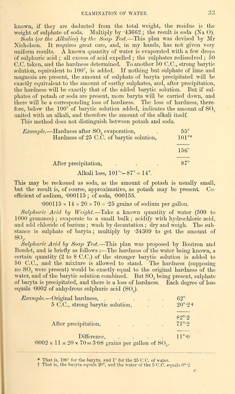 known, if they are deducted from the total weight, the residue is the weight of sulphate of soda. Multiply by -43662 ; the result is soda (ISTa 0). Soda (or the Alkalies) by the Soap Test.—This plan was devised by Mr Nicholson. It requires great care, and, in my hands, has not given very uniform results. A known quantity of water is evaporated with a few drops of sulphuric acid ; all excess of acid expelled ; the sulphates redissolved; 50 C.C. taken, and the hardness determined. To another 50 C.C., strong barytic solution, equivalent to 100°, is added. If nothing but sulphate of lime and magnesia are present, the amount of sulphate of baryta precipitated will be exactly equivalent to the amount of earthy sulphates, and, after precipitation, the hardness will be exactly that of the added barytic solution. But if sul- phates of potash or soda are present, more baryta will be carried down, and there will be a corresponding loss of hardness. The loss of hardness, there- fore, below the 100° of barytic solution added, indicates the amount of S03 united with an alkali, and therefore the amount of the alkali itself. This method does not distinguish between potash and soda. Example.—Hardness after S03 evaporation, . 55° Hardness of 25 C.C. of barytic solution, 101°* 156° After precipitation, . . . 87° Alkali loss, 101°--87° =14°. This may be reckoned as soda, as the amount of potash is usually small, but the result is, of course, approximative, as potash may be present. Co- efficient of sodium, '000115; of soda, 000155. '000115 x 14 x 20 x 70 = '25 grains of sodium per gallon. Sulphuric Acid by Weight.—Take a known quantity of water (500 to 1000 grammes); evaporate to a small bulk; acidify with hydrochloric acid, and add chloride of barium; wash by decantation; dry and weigh. The sub- stance is sulphate of baryta; multiply by 34309 to get the amount of so3. Sulphuric Acid by Soap Test.—This plan was proposed by Boutron and Boudet, and is briefly as follows :—The hardness of the water being known, a certain quantity (2 to 8 C.C.) of the stronger barytic solution is added to 50 C.C, and the mixture is allowed to stand. The hardness (supposing no S03 were present) would be exactly equal to the original hardness of the water, and of the barytic solution combined. But S03 being present, sulphate of baryta is precipitated, and there is a loss of hardness. Each degree of loss equals 0002 of anhydrous sulphuric acid (S03). Example.—Original hardness, ..... 62° 5 C.C, strong barytic solution, . . 20°-2 + 82°-2 After precipitation, . . . . 71°2 Difference, . . . . 11°'0 •0002 x 11 x 20 x 70 = 3-08 grains per gallon of SQ3. * That is, 100° for the baryta, and 1° for the 25 C.C. of water. t That is, the baryta equals 20°, and the water of the 5 C.C. equals 0°'2. O