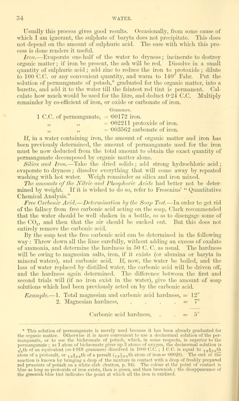 Usually this process gives good results. Occasionally, from some cause of which I am ignorant, the sulphate of baryta does not precipitate. This does not depend on the amount of sulphuric acid. The ease with which this pro- cess is done renders it useful. Iron.—Evaporate one-half of the water to dryness; incinerate to destroy organic matter; if iron be present, the ash will be red. Dissolve in a small quantity of sulphuric acid ; add zinc to reduce the iron to protoxide ; dilute to 100 C.C. or any convenient quantity, and warm to 140° Fahr. Put the solution of permanganate of potash,* graduated for the organic matter, into a burette, and add it to the water till the faintest red tint is permanent. Cal- culate how much would be used for the litre, and deduct 024 C.C. Multiply remainder by co-efficient of iron, or oxide or carbonate of iron. Grammes. 1 C.C. of permanganate, = 00172 iron. „ „ = 002211 protoxide of iron. „ „ = 003562 carbonate of iron. If, in a water containing iron, the amount of organic matter and iron has been previously determined, the amount of permanganate used for the iron must be now deducted from the total amount to obtain the exact quantity of permanganate decomposed by organic matter alone. Silica and Iron.—Take the dried solids; add strong hydrochloric acid; evaporate to dryness; dissolve everything that will come away by repeated washing with hot water. Weigh remainder as silica and iron mixed. The amounts of the Nitric and Phosphoric Acids had better not be deter- mined by weight. If it is wished to do so, refer to Fresenius' Quantitative Chemical Analysis. Free Carbonic Acid.—Determination by the Soap Test.—In order to get rid of the fallacy from free carbonic acid acting on the soap, Clark recommended that the water shoidd be well shaken in a bottle, so as to disengage some of the C02, and then that the air should be sucked out. But this does not entirely remove the carbonic acid. By the soap test the free carbonic acid can be determined in the following way : Throw down all the lime carefully, without adding an excess of oxalate of ammonia, and determine the hardness hi 50 C. C. as usual. The hardness will be owing to magnesian salts, iron, if it exists (or alumina or baryta in mineral waters), and carbonic acid. If, now, the water be boiled, and the loss of water replaced by distilled water, the carbonic acid will be driven off, and the hardness again determined. The difference between the first and second trials will (if no iron exist in the water), give the amount of soap solutions which had been previously acted on by the carbonic acid. Example.—1. Total magnesian and carbonic acid hardness, = 12° 2. Magnesian hardness, . . . = 7° Carbonic acid hardness, . = 5° * This solution of permanganate is merely used because it has been already graduated for the organic matter. Otherwise it is more convenient to use a decinormal solution of the per- manganate, or to use the bichromate of potash, which, in some respects, is superior to the. permanganate; as 1 atom of bichromate gives up '■' atoms of oxygen, the decinormal solution is s\jth of an equivalent (=4919 grammes) dissolved in 1000 C.C. ; 1 C.C. is equal to T7Ji-__th atom of a protosalt, or i^^th of a persalt (TT3nrTth atom of iron =■ -00028). The end of the reaction is known by bringing a drop of the mixture in contact with a drop of freshly prepared red prussiate of potash on a white slah (Sutton, p. 04). The colour at the point of contact is blue as long as protoxide of iron exists, then is green, and then brownish : the disappearance oi the greenish blue tint indicates the poinl a1 which all the iron is oxidized.