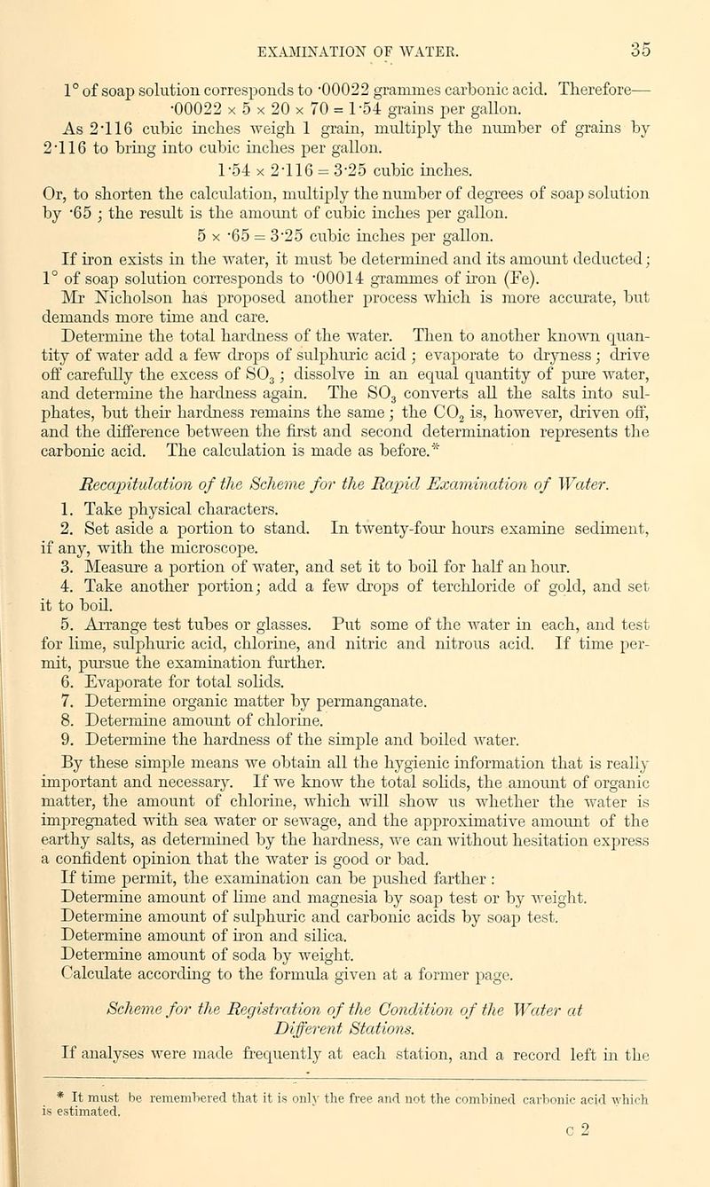 1° of soap solution corresponds to 00022 grammes carbonic acid. Therefore— •00022 x 5 x 20 x 70 = 1-54 grains per gallon. As 2T16 cubic inches weigh 1 grain, multiply the number of grains by 2 116 to bring into cubic inches per gallon. 1-54 x 2-116 = 3-25 cubic inches. Or, to shorten the calculation, multiply the number of degrees of soap solution by 65 ; the result is the amount of cubic inches per gallon. 5 x -65 = 3-25 cubic inches per gallon. If iron exists in the water, it must be determined and its amount deducted; 1° of soap solution corresponds to 00014 grammes of iron (Fe). Mr Nicholson has proposed another process which is more accurate, but demands more time and care. Determine the total hardness of the water. Then to another known quan- tity of water add a few drops of sulphuric acid ; evaporate to dryness ; drive off carefully the excess of S03; dissolve in an equal quantity of pure water, and determine the hardness again. The S03 converts all the salts into sul- phates, but then hardness remains the same; the C02 is, however, driven off, and the difference between the first and second determination represents the carbonic acid. The calculation is made as before.* Recapitulation of the Scheme for the Rapid Examination of Water. 1. Take physical characters. 2. Set aside a portion to stand. In twenty-four hours examine sediment, if any, with the microscope. 3. Measure a portion of water, and set it to boil for half an hour. 4. Take another portion; add a few drops of terchloride of gold, and set it to boil. 5. Arrange test tubes or glasses. Put some of the water in each, and test for lime, sulphuric acid, chlorine, and nitric and nitrous acid. If time per- mit, pursue the examination further. 6. Evaporate for total solids. 7. Determine organic matter by permanganate. 8. Determine amount of chlorine. 9. Determine the hardness of the simple and boiled water. By these simple means we obtain all the hygienic information that is really important and necessary. If we know the total solids, the amount of organic matter, the amount of chlorine, which will show us whether the water is impregnated with sea water or sewage, and the approximative amount of the earthy salts, as determined by the hardness, we can without hesitation express a confident opinion that the water is good or bad. If time permit, the examination can be pushed farther : Determine amount of lime and magnesia by soap test or by weight. Determine amount of sulphuric and carbonic acids by soap test. Determine amount of iron and silica. Determine amount of soda by weight. Calculate according to the formula given at a former page. Scheme for the Registration of the Condition of the Water at Different Stations. If analyses were made frequently at each station, and a record left in the * It must be remembered that it is only the free and not the combined carbonic acid which is estimated. G 2