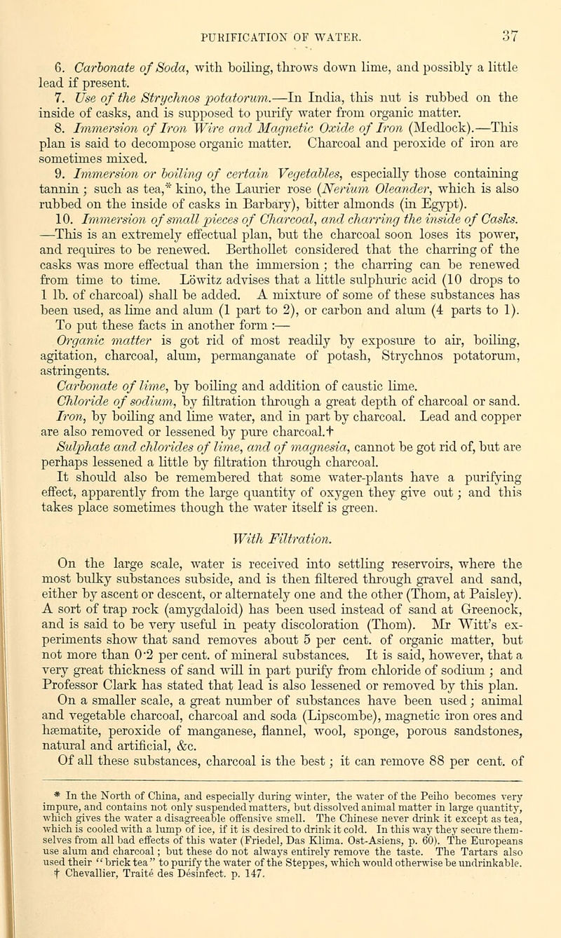 6. Carbonate of Soda, with boiling, throws down lime, and possibly a little lead if present. 7. Use of the Strychnos potatorum.—In India, this nut is rubbed on the inside of casks, and is supposed to purify water from organic matter. 8. Immersion of Iron Wire and Magnetic Oxide of Iron (Medlock).—Tins plan is said to decompose organic matter. Charcoal and peroxide of iron are sometimes mixed. 9. Immersion or boiling of certain Vegetables, especially those containing tannin ; such as tea,* kino, the Laurier rose (Nerium Oleander, which is also rubbed on the inside of casks in Barbary), bitter almonds (in Egypt). 10. Immersion of small pieces of Charcoal, and charring the inside of Casks. —This is an extremely effectual plan, but the charcoal soon loses its power, and requires to be renewed. Berthollet considered that the charring of the casks was more effectual than the immersion ; the charring can be renewed from time to time, Lowitz advises that a little sulphuric acid (10 drops to 1 lb. of charcoal) shall be added. A mixture of some of these substances has been used, as lime and alum (1 part to 2), or carbon and alum (4 parts to 1). To put these facts in another form :— Organic matter is got rid of most readily by exposure to air, boiling, agitation, charcoal, alum, permanganate of potash, Strychnos potatorum, astringents. Carbonate of lime, by boiling and addition of caustic lime. Chloride of sodium, by filtration through a great depth of charcoal or sand. Iron, by boiling and lime water, and in part by charcoal. Lead and copper are also removed or lessened by pure charcoal. + Sulphate and chlorides of lime, and of magnesia, cannot be got rid of, but are perhaps lessened a little by filtration through charcoal. It should also be remembered that some water-plants have a purifying effect, apparently from the large quantity of oxygen they give out; and this takes place sometimes though the water itself is green. With Filtration. On the large scale, water is received into settling reservoirs, where the most bulky substances subside, and is then filtered through gravel and sand, either by ascent or descent, or alternately one and the other (Thorn, at Paisley). A sort of trap rock (amygdaloid) has been used instead of sand at Greenock, and is said to be very useful in peaty discoloration (Thorn). Mr Witt's ex- periments show that sand removes about 5 per cent, of organic matter, but not more than 0-2 per cent, of mineral substances. It is said, however, that a very great thickness of sand will in part purify from chloride of sodium ; and Professor Clark has stated that lead is also lessened or removed by this plan. On a smaller scale, a great number of substances have been used; animal and vegetable charcoal, charcoal and soda (Lipscombe), magnetic iron ores and haematite, peroxide of manganese, flannel, wool, sponge, porous sandstones, natural and artificial, &c. Of all these substances, charcoal is the best; it can remove 88 per cent, of * In the North of China, and especially during winter, the water of the Peiho becomes very impure, and contains not only suspended matters, but dissolved animal matter in large quantity, which gives the water a disagreeable offensive smell. The Chinese never drink it except as tea, which is cooled with a lump of ice, if it is desired to drink it cold. In this way they secure them- selves from all bad effects of this water (Friedel, Das Klima. Ost-Asiens, p. 60). The Europeans use alum and charcoal; but these do not always entirely remove the taste. The Tartars also used their brick tea  to purify the water of the Steppes, which would otherwise be undrinkable. t Chevallier, Traite des Desinfect. p. 147.