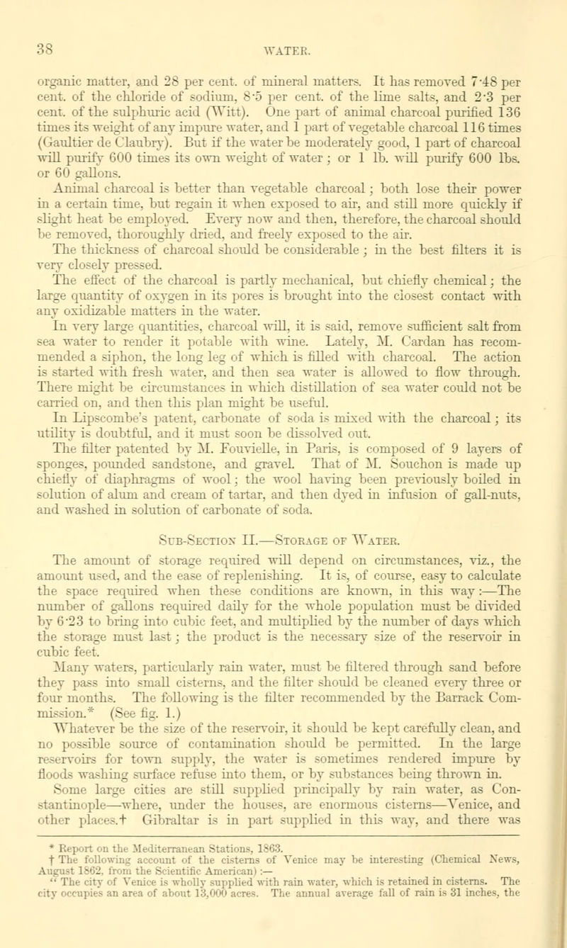 organic matter, and 28 per cent, of mineral matters. It has removed 7*48 per cent, of the chloride of sodium, 8-5 per cent, of the lime salts, and 2*3 per cent, of the sulphuric acid (Witt). One part of animal charcoal purified 136 times its weight of any impure water, and 1 part of vegetahle charcoal 116 times (Gaultier de Claubry). But if the water be moderately good, 1 part of charcoal will purify 600 times its own weight of water; or 1 lb. will purify 600 lbs. or 60 gallons. Animal charcoal is better than vegetable charcoal; both lose their power in a certain time, but regain it when exposed to air, and still more quickly if slight heat be employed. Every now and then, therefore, the charcoal should be removed, thoroughly dried, and freely exposed to the air. The thickness of charcoal shoidd be considerable; in the best niters it is very closely pressed. The effect of the charcoal is partly mechanical, but chiefly chemical; the large quantity of oxygen in its pores is brought into the closest contact with any oxidizable matters in the water. In very large quantities, charcoal will, it is said, remove sufficient salt from sea water to render it potable with wine. Lately, M. Cardan has recom- mended a siphon, the long leg of which is filled Avith charcoal. The action is started with fresh water, and then sea water is allowed to flow through. There might be circumstances in which distillation of sea water could not be carried on. and then this plan might be useful. In Lipscombe's patent, carbonate of soda is mixed with the charcoal ; it- utility is doubtful, and it must soon be dissolved out. The filter patented by M. Fouvielle, in Paris, is composed of 9 layers of sponges, pounded sandstone, and gravel. That of M. Souchon is made up chiefly of diaphragms of wool; the wool having been previously boiled in solution of alum and cream of tartar, and then dyed in infusion of gall-nuts, and washed in solution of carbonate of soda. Sub-Section II.—Storage of Water. The amount of storage required will depend on circumstances, viz., the amount used, and the ease of replenishing. It is, of course, easy to calculate the space required when these conditions are known, in this way:—The number of gallons required daily for the whole population must be divided by 6'23 to bring into cubic feet, and multiplied by the number of days which the storage must last; the product is the necessary size of the reservoir in cubic feet. Many waters, particularly rain water, must be filtered through sand before they pass into small cisterns, and the filter should be cleaned every three or four months. The following is the filter recommended by the Barrack Com- loil* (See fig. 1.) Whatever be the size of the reservoir, it should be kept carefully clean, and no possible source of contamination shoidd be permitted. In the large .nil's for town supply, the water is sometimes rendered impure by floods washing surface refuse into them, or by substances being thrown in. S me large cities are still supplied principally by ram water, as Con- stantinople—where, under the houses, are enormous cisterns—Venice, and other places. + Gibraltar is in part supplied in this way, and there was * Report on the Mediterranean Stations, 1863. f The following account of the cisterns of Venice may he interesting (Chemical News, August 1862. from the Scientific American I :—  The city of Venice is wholly supplied with rain water, which is retained in cisterns. The city or-cupies an area of about 13,000 acres. The annual average fall of rain is 31 inches, the