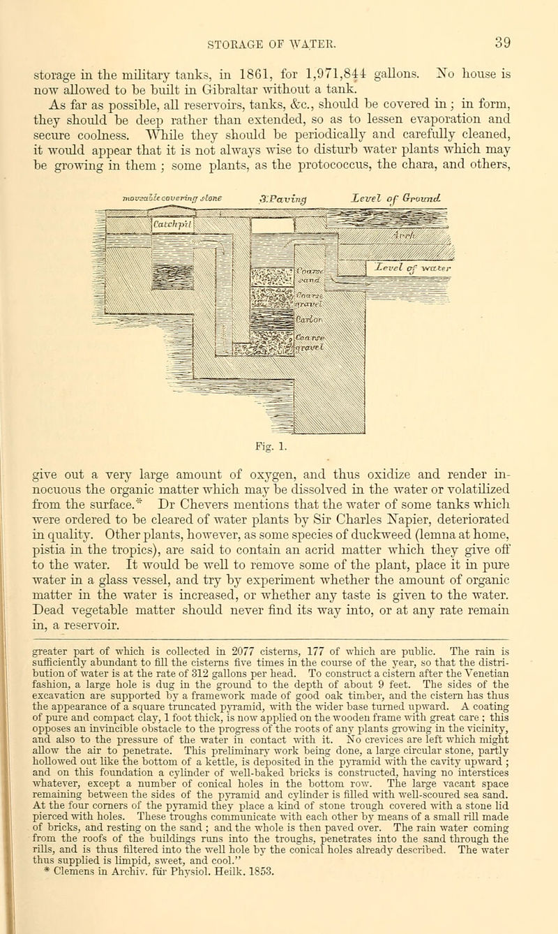 storage in the military tanks, in 1861, for 1,971,844 gallons. No house is now allowed to be built in Gibraltar without a tank. As far as possible, all reservoirs, tanks, &c, should be covered in; in form, they should be deep rather than extended, so as to lessen evaporation and secure coolness. While they shordd be periodically and carefully cleaned, it would appear that it is not always wise to disturb water plants which may be growing in them ; some plants, as the protococcus, the chara, and others, movzaaie c-overintf slone Ji.Paving Xevel of Ground. ' ~7=S Fig. 1. give out a very large amount of oxygen, and thus oxidize and render in- nocuous the organic matter which may be dissolved in the water or volatilized from the surface.* Dr Chevers mentions that the water of some tanks which were ordered to be cleared of water plants by Sir Charles Xapier, deteriorated in quality. Other plants, however, as some species of duckweed (lemna at home, pistia in the tropics), are said to contain an acrid matter which they give off to the water. It would be well to remove some of the plant, place it in pure water in a glass vessel, and try by experiment whether the amount of organic matter in the water is increased, or whether any taste is given to the water. Dead vegetable matter should never find its way into, or at any rate remain in, a reservoir. greater part of which is coUected in 2077 cisterns, 177 of which are public. The rain is sufficiently abundant to fill the cisterns five times in the course of the year, so that the distri- bution of water is at the rate of 312 gallons per head. To construct a cistern after the Venetian fashion, a large hole is dug in the ground to the depth of about 9 feet. The sides of the excavation are supported by a framework made of good oak timber, and the cistern has thus the appearance of a square truncated pyramid, with the wider base turned upward. A coating of pure and compact clay, 1 foot thick, is now applied on the wooden frame with great care ; this opposes an invincible obstacle to the progress of the roots of any plants growing in the vicinity, and also to the pressure of the water in contact with it. No crevices are left which might aUow the air to penetrate. This preliminary work being done, a large circular stone, partly hollowed out like the bottom of a kettle, is deposited in the pyramid with the cavity upward ; and on this foundation a cylinder of well-baked bricks is constructed, having no interstices whatever, except a number of conical holes in the bottom row. The large vacant space remaining between the sides of the pyramid and cylinder is filled with well-scoured sea sand. At the four corners of the pyramid they place a kind of stone trough covered with a stone lid pierced with holes. These troughs communicate with each other by means of a small rill made of bricks, and resting on the sand ; and the whole is then paved over. The rain water coming from the roofs of the buildings runs into the troughs, penetrates into the sand through the rills, and is thus filtered into the well hole by the conical holes already described. The water thus supplied is limpid, sweet, and cool. * Clemens in Arehiv. fiir Physiol. Heilk. 1853.