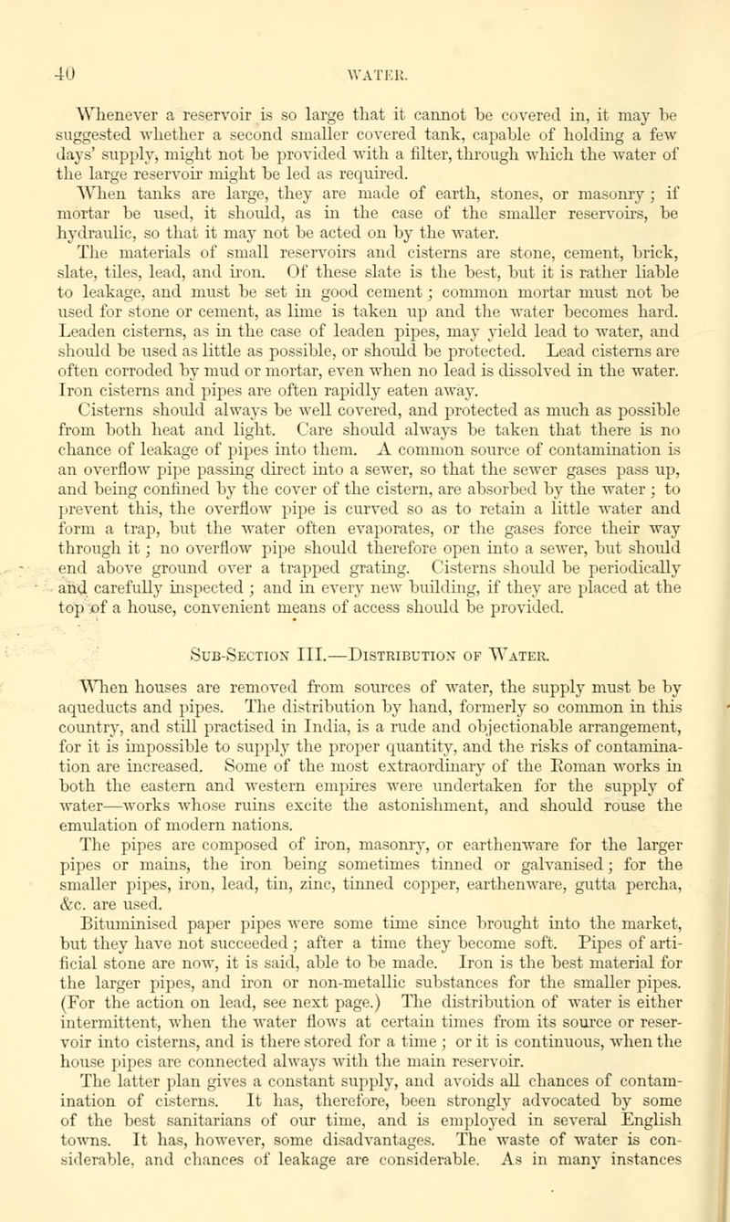 Whenever a reservoir is so large that it cannot be covered in, it may be suggested whether a second smaller covered tank, capable of holding a few days' supply* might not be provided with a filter, through which the water of the large reservoir might be led as required. When tanks are large, they are made of earth, stones, or masonry; if mortar be used, it should, as in the case of the smaller reservoirs, be hydraulic, so that it may not be acted on by the water. The materials of small reservoirs and cisterns are stone, cement, brick, slate, tiles, lead, and iron. Of these slate is the best, but it is rather liable to leakage, and must be set in good cement; common mortar must not be used for stone or cement, as lime is taken up and the water becomes hard. Leaden cisterns, as hi the case of leaden pipes, may yield lead to water, and should be used as little as possible, or should be protected. Lead cisterns are often corroded by mud or mortar, even when no lead is dissolved in the water. Iron cisterns and pipes are often rapidly eaten away. Cisterns shoidd always be well covered, and protected as much as possible from both heat and light. Care should always be taken that there is no chance of leakage of pipes into them. A common source of contamination is an overflow pipe passing direct into a sewer, so that the sewer gases pass up, and being confined by the cover of the cistern, are absorbed by the water ; to prevent this, the overflow pipe is curved so as to retain a little water and form a trap, but the water often evaporates, or the gases force their way through it; no overflow pipe .should therefore open into a sewer, but should end above ground over a trapped grating. Cisterns shoidd be periodically and carefully inspected ; and in every new building, if they are placed at the top of a house, convenient means of access shoidd be provided. Sub-Sectiox III.—Distribution of Water. When houses are removed from sources of water, the supply must be by aqueducts and pipes. The distribution by hand, formerly so common in this country, and stdl practised in India, is a rude and objectionable arrangement, for it is impossible to supply the proper quantity, and the risks of contamina- tion are increased. Some of the most extraordinary of the Eoman works in both the eastern and western empires were undertaken for the supply of water—works whose ruins excite the astonishment, and should rouse the emulation of modern nations. The pipes are composed of iron, masonry, or earthenware for the larger pipes or mains, the iron being sometimes tinned or galvanised; for the smaller pipes, iron, lead, tin, zinc, tinned copper, earthenware, gutta percha, &c. are used. Bituminised paper pipes were some time since brought into the market, but they have not succeeded ; after a time they become soft. Pipes of arti- ficial stone are now, it is said, able to be made. Iron is the best material for the larger pipes, and iron or non-metallic substances for the smaller pipes. (For the action on lead, see next page.) The distribution of water is either intermittent, when the water flows at certain times from its source or reser- voir into cisterns, and is there stored for a time ; or it is continuous, when the house pipes are connected always with the main reservoir. The latter plan gives a constant supply, and avoids all chances of contam- ination of cisterns. It has, therefore, been strongly advocated by some of the best sanitarians of our time, and is employed in several English towns. It has, however, some disadvantages. The waste of water is con- siderable, and chances of leakage are considerable. As in manv instances