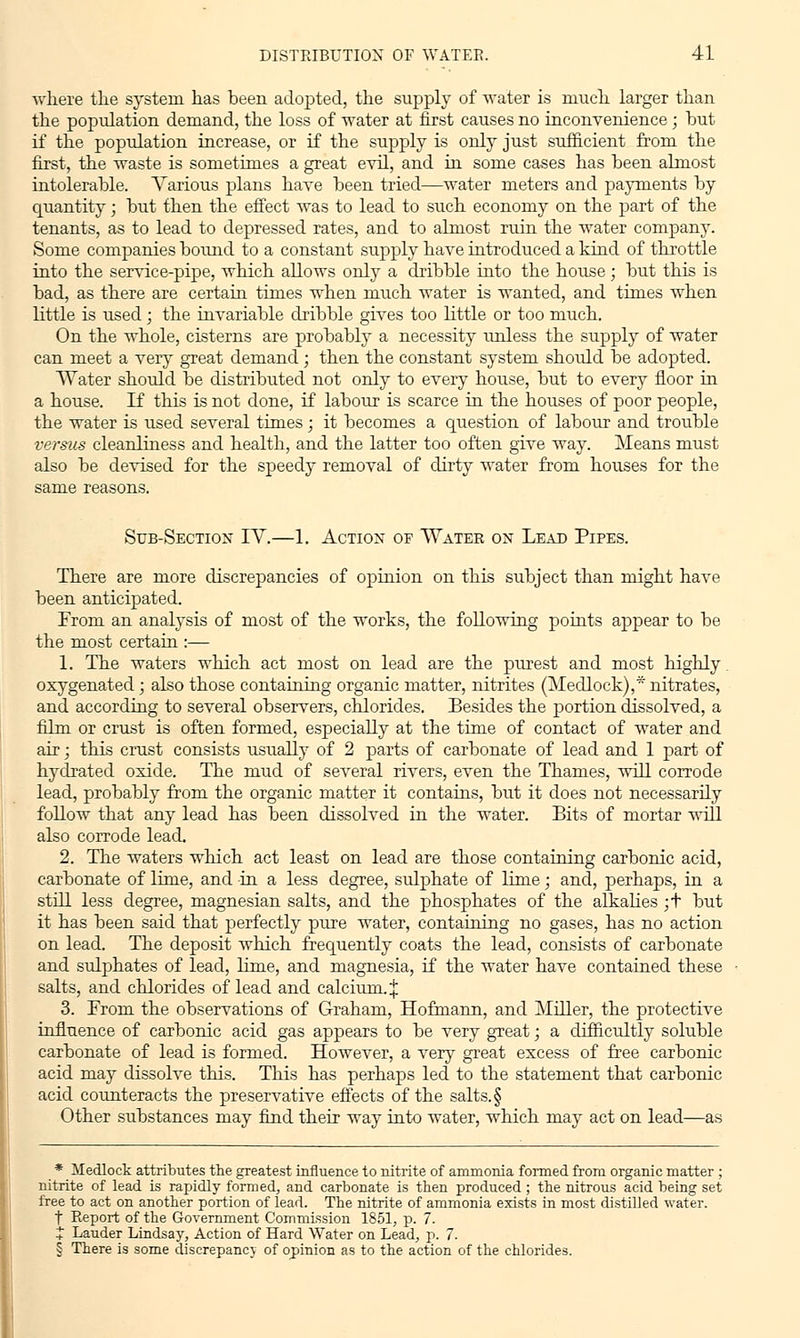 where the system, has been adopted, the supply of water is much larger than the population demand, the loss of water at first causes no inconvenience; hut if the population increase, or if the supply is only just sufficient from the first, the waste is sometimes a great evil, and in some cases has been almost intolerable. Various plans have been tried—water meters and payments by quantity; but then the effect was to lead to such economy on the part of the tenants, as to lead to depressed rates, and to almost ruin the water company. Some companies bound to a constant supply have introduced a kind of throttle into the service-pipe, which allows only a dribble into the house; but this is bad, as there are certain times when much water is wanted, and times when little is used; the invariable dribble gives too little or too much. On the whole, cisterns are probably a necessity unless the supply of water can meet a very great demand; then the constant system should be adopted. Water should be distributed not only to every house, but to every floor in a house. If this is not done, if labour is scarce in the houses of poor people, the water is used several times; it becomes a question of labour and trouble versus cleanliness and health, and the latter too often give way. Means must also be devised for the speedy removal of dirty water from houses for the same reasons. Sub-Section IV,—1. Action or Water on Lead Pipes. There are more discrepancies of opinion on this subject than might have been anticipated. From an analysis of most of the works, the following points appear to be the most certain :— 1. The waters which act most on lead are the purest and most highly oxygenated; also those containing organic matter, nitrites (Medlock),* nitrates, and according to several observers, chlorides. Besides the portion dissolved, a film or crust is often formed, especially at the time of contact of water and air; this crust consists usually of 2 parts of carbonate of lead and 1 part of hydrated oxide. The mud of several rivers, even the Thames, will corrode lead, probably from the organic matter it contains, but it does not necessarily follow that any lead has been dissolved in the water. Bits of mortar will also corrode lead, 2. The waters which act least on lead are those containing carbonic acid, carbonate of lime, and in a less degree, sulphate of lime; and, perhaps, in a still less degree, magnesian salts, and the phosphates of the alkalies ;t but it has been said that perfectly pure water, containing no gases, has no action on lead. The deposit which frequently coats the lead, consists of carbonate and sulphates of lead, lime, and magnesia, if the water have contained these salts, and chlorides of lead and calcium. J 3. From the observations of Graham, Hofmann, and Miller, the protective influence of carbonic acid gas appears to be very great; a difficultly soluble carbonate of lead is formed. However, a very great excess of free carbonic acid may dissolve this. This has perhaps led to the statement that carbonic acid counteracts the preservative effects of the salts. § Other substances may find their way into water, which may act on lead—as * Medlock attributes the greatest influence to nitrite of ammonia formed from organic matter ; nitrite of lead is rapidly formed, and carbonate is then produced ; the nitrous acid being set free to act on another portion of lead. The nitrite of ammonia exists in most distilled water. t Report of the Government Commission 1851, p. 7. + Lauder Lindsay, Action of Hard Water on Lead, p. 7. § There is some discrepancy of opinion as to the action of the chlorides.