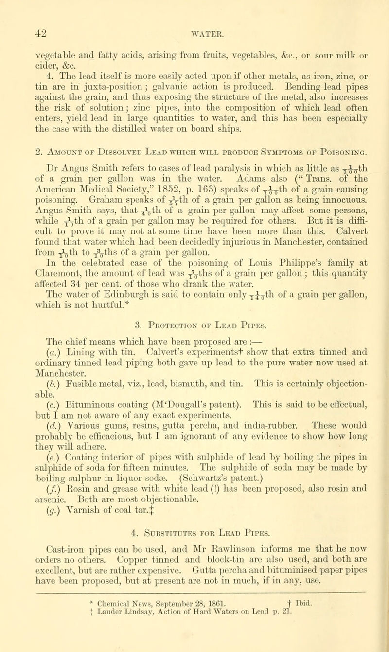 vegetable and fatty acids, arising from fruits, vegetables, &c, or sour milk or cider, &c. 4. The lead itself is more easily acted upon if other metals, as iron, zinc, or tin are in' juxta-position; galvanic action is produced. Bending lead pipes against the gram, and thus exposing the structure of the metal, also increases the risk of solution; zinc pipes, into the composition of which lead often enters, yield lead in large quantities to water, and this has been especially the case with the distilled water on board ships. 2. Amount of Dissolved Lead which will produce Symptoms of Poisoning. Dr Angus Smith refers to cases of lead paralysis in which as little as T^oth of a grain per gallon was in the water. Adams also ( Trans, of the American Medical Society, 1852, p. 163) speaks of Ti¥th of a grain causing poisoning. Graham speaks of ^yth of a grain per gallon as being innocuous. Angus Smith says, that ^-th of a grain per gallon may affect some persons, while xVtb. of a grain per gallon may be required for others. But it is diffi- cult to prove it may not at some time have been more than this. Calvert found that water which had been decidedly injurious in Manchester, contained from i^th to i3oths of a grain per gallon. In the celebrated case of the poisoning of Louis Philippe's family at Claremont, the amount of lead was T7oths °f a gram Per gallon ; this quantity affected 34 per cent, of those who drank the water. The water of Edinburgh is said to contain only Tjo-th of a grain per gallon, which is not hurtful.* 3. Protection of Lead Pipes. The chief means which have been proposed are :— (a.) Lining with tin. Calvert's experimentst show that extra tinned and ordinary tinned lead piping both gave up lead to the pure water now used at Manchester. (b.) Fusible metal, viz., lead, bismuth, and tin. This is certainly objection- able. (c.) Bituminous coating (M'Dougall's patent). This is said to be effectual, but I am not aware of any exact experiments. (d.) Various gums, resins, gutta percha, and india-rubber. These would probably be efficacious, but I am ignorant of any evidence to show how long they will adhere. (e.) Coating interior of pipes with sulphide of lead by boiling the pipes in sulphide of soda for fifteen minutes. The sulphide of soda may be made by boiling sulphur in liquor sodre. (Schwartz's patent.) (/.) Rosin and grease with white lead (!) has been proposed, also rosin and arsenic. Both are most objectionable. ((j.) Varnish of coal tar. j 4. Substitutes for Lead Pipes. Cast-iron pipes can be used, and Mr Rawlinson informs me that he now orders no others. Copper tinned and block-tin are also used, and both are excellent, but are rather expensive. Gutta percha and bituminised paper pipes have been proposed, but at present are not in much, if in any, use. * Chemical News, September 28, 1861. t Ibid. | Lauder Lindsay, Action of Hard Waters on Lead p. 21.