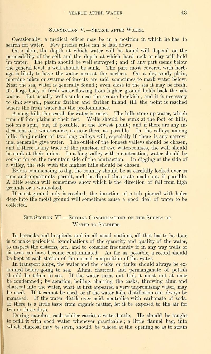 Sub-Section V.—Search after Water. Occasionally, a medical officer may be in a position in which he has to search for water. Few precise rules can be laid down. On a plain, the depth at which water will be found will depend on the permeability of the soil, and the depth at which hard rock or clay will hold up water. The plain should be well surveyed; and if any part seems below the general level, a well should be sunk. The part most covered with herb- age is likely to have the water nearest the surface. On a dry sandy plain, morning mists or swarms of insects are said sometimes to mark water below. Near the sea, water is generally found; even close to the sea it may be fresh, if a large body of fresh water flowing from higher ground holds back the salt water. But usually wells sunk near the sea are brackish; and it is necessary to sink several, passing farther and farther inland, till the point is reached where the fresh water has the predominance. Among hills the search for water is easier. The hills store up water, which runs off into plains at their feet. Wells should be sunk at the foot of hills, not on a spur, but, if possible, at the lowest point; and if there are any in- dications of a water-course, as near there as possible. In the valleys among hills, the junction of two long valleys will, especially if there is any narrow- ing, generally give water. The outlet of the longest valleys should be chosen, and if there is any trace of the junction of two water-courses, the well should be sunk at then union. In a long valley with a contraction, water should be sought for on the mountain side of the contraction. In digging at the side of a valley, the side with the highest hills should be chosen. Before commencing to dig, the country should be as carefully looked over as time and opportunity permit, and the dip of the strata made out, if possible. A little search will sometimes show which is the direction of fall from high grounds or a water-shed. If moist ground only is reached, the insertion of a tub pierced with holes deep into the moist ground will sometimes cause a good deal of water to be collected. Sub-Section VI.—Special Considerations on the Supply of Water to Soldiers. In barracks and hospitals, and in all usual stations, all that has to be done is to make periodical examinations of the quantity and quality of the water, to inspect the cisterns, &c, and to consider frequently if in any way wells or cisterns can have become contaminated. As far as possible, a record should be kept at each station of the normal composition of the water. In transport ships, the water and the casks or tanks should always be ex- amined before going to sea. Alum, charcoal, and permanganate of potash should be taken to sea. If the water turns out bad, it must not at once be condemned; by aeration, boiling, charring the casks, throwing alum and charcoal into the water, what at first appeared a very unpromising water, may be used. If it cannot be used, or if the water fails, distillation can always be managed. If the water distils over acid, neutralise with carbonate of soda. If there is a little taste from organic matter, let it be exposed to the air for two or three days. During marches, each soldier carries a water-bottle. He should be taught to refill it with good water whenever practicable; a little flannel bag, into which charcoal may be sewn, should be placed at the opening so as to strain