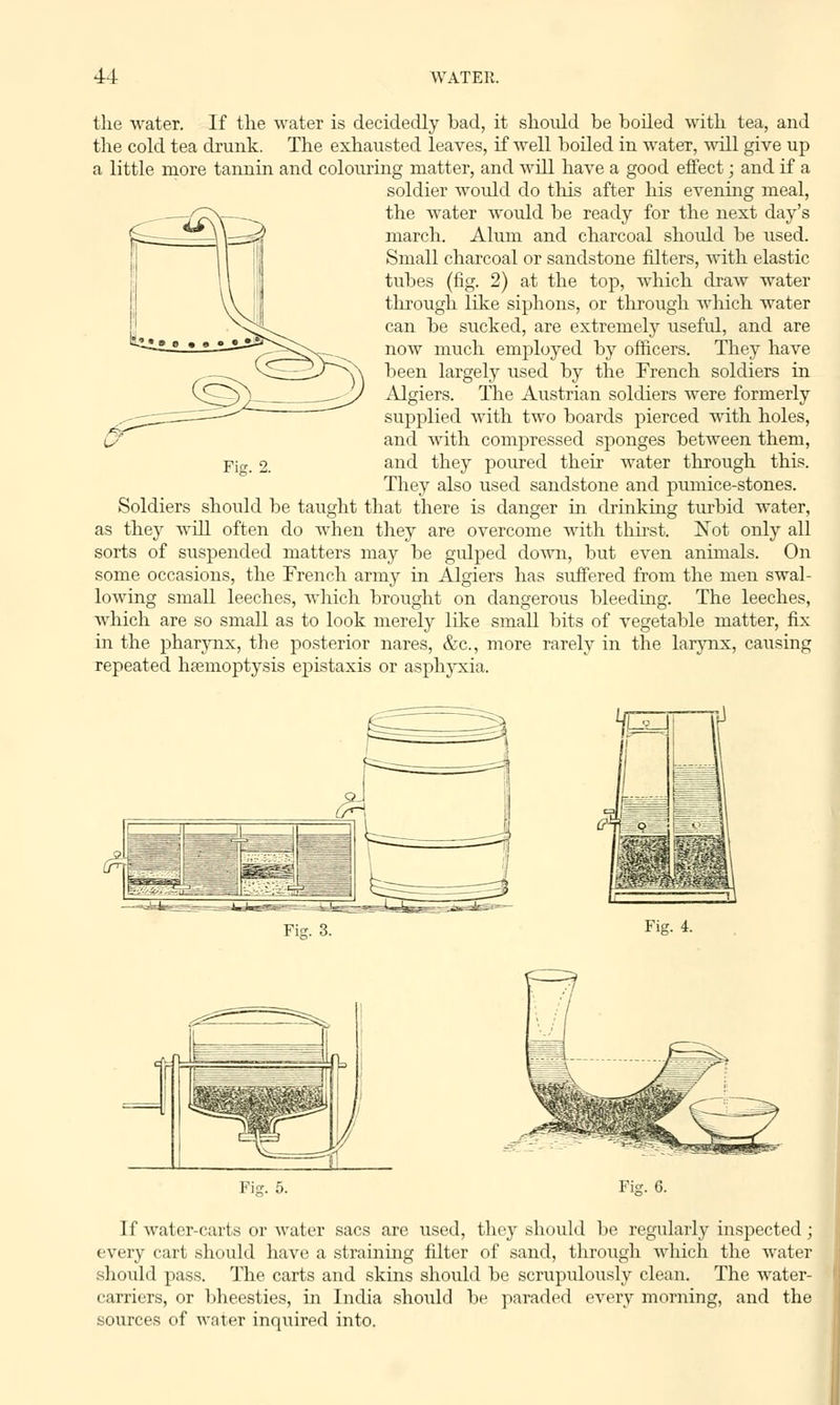 the water. If the water is decidedly bad, it shoidd be boiled with tea, and the cold tea drunk. The exhausted leaves, if well boiled in water, will give up a little more tannin and colouring matter, and will have a good effect; and if a soldier would do this after his evening meal, the water Avould be ready for the next day's march. Alum and charcoal should be used. Small charcoal or sandstone filters, with elastic tubes (fig. 2) at the top, which draw water through like siphons, or through which water can be sucked, are extremely usefid, and are now much employed by officers. They have been largely used by the French soldiers in Algiers. The Austrian soldiers were formerly supplied with two boards pierced with holes, and with compressed sponges between them, and they poured their water through this. They also used sandstone and pumice-stones. Soldiers should be taught that there is danger in drinking turbid water, as they will often do when they are overcome with thirst. Not only all sorts of suspended matters may be gulped down, but even animals. On some occasions, the French army in Algiers has suffered from the men swal- lowing small leeches, which brought on dangerous bleeding. The leeches, which are so small as to look merely like small bits of vegetable matter, fix in the pharynx, tbe posterior nares, &c, more rarely in the larynx, causing repeated haemoptysis epistaxis or asphyxia. Fig. 2. Fig. 3. Fig. 4. f=3 Fig. 6. If water-carts or water sacs are used, they should be regularly inspected; every cart should have a straining filter of sand, through which the water should pass. The carts and skins should be scrupulously clean. The water- carriers, or bheesties, in India shoidd be paraded every morning, and the sources of water inquired into.
