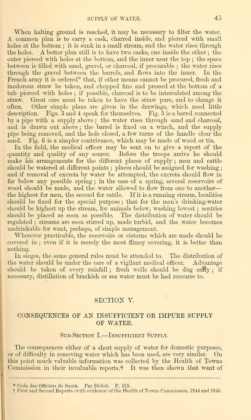 When halting ground is reached, it may be necessary to niter the water. A common plan is to carry a cask, charred inside, and pierced with small holes at the bottom ; it is sunk in a small stream, and the water rises through the holes. A better plan still is to have two casks, one inside the other; the outer pierced with holes at the bottom, and the inner near the top ; the space between is filled with sand, gravel, or charcoal, if procurable ; the water rises through the gravel between the barrels, and flows into the inner. In the French army it is ordered* that, if other means cannot be procured, fresh and inodorous straw be taken, and chopped fine and pressed at the bottom of a tub pierced with holes ; if possible, charcoal is to be intercalated among the straw. Great care must be taken to have the straw pure, and to change it often. Other simple plans are given in the drawings, which need little description. Figs. 3 and 4 speak for themselves. Fig. 5 is a barrel connected by a pipe with a supply above; the water rises through sand and charcoal, and is drawn out above; the barrel is fixed on a winch, and the supply pipe being removed, and the hole closed, a few turns of the handle clear the sand. Fig. 6 is a simpler contrivance, which may be made of wood or tin. In the field, the medical officer may be sent on to give a report of the quantity and quality of any source. Before the troops arrive he should make his arrangements for the different places of supply; men and cattle should be watered at different points ; places should be assigned for washing ; and if removal of excreta by water be attempted, the excreta should flow in far below any possible spring; in the case of a spring, several reservoirs of wood should be made, and the water allowed to flow from one to another— the highest for men, the second for cattle. If it is a running stream, localities should be fixed for the special purpose; that for the men's drinking-water should be highest up the stream, for animals below, washing lowest; sentries should be placed as soon as possible. The distribution of water should be regulated ; streams are soon stirred up, made turbid, and the water becomes undrinkable for want, perhaps, of simple management. Wherever practicable, the reservoirs or cisterns which are made should be covered in; even if it is merely the most flimsy covering, it is better than nothing. In sieges, the same general rules must be attended to. The distribution of the water should be under the care of a vigilant medical officer. Advantage should be taken of every rainfall; fresh wells should be dug eafly; if necessary, distillation of brackish or sea water must be had recourse to. SECTION V. CONSEQUENCES OF AN INSUFFICIENT OK IMPURE SUPPLY OF WATER. Sub-Section I.—Insufficient Supply. The consequences either of a short supply of water for domestic purposes, or of difficulty in removing water which has been used, are very similar. On this point much valuable information was collected by the Health of Towns Commission in their invaluable reports.t It was then shown that want of * Code des Officiers de Sante. Par Didiot. P. 515. t First and Second Reports (with evidence) of the Health of Towns Commission, 1844 and 1845.