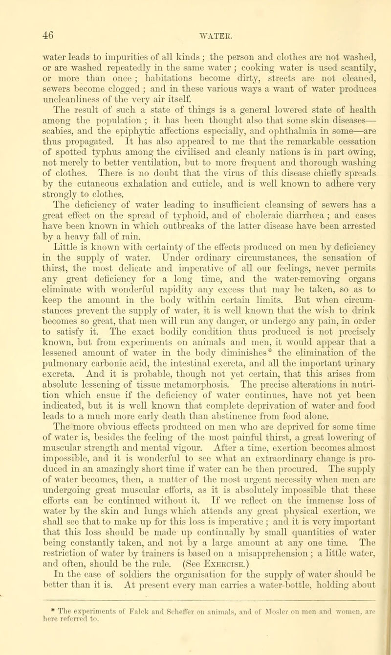 water leads to impurities of all kinds ; the person and clothes are not washed, or are washed repeatedly in the same water; cooking water is used scantily, or more than once; habitations become dirty, streets are not cleaned, sewers become clogged ; and in these various ways a want of water produces uncleanliness of the very air itself. The result of such a state of things is a general lowered state of health among the population ; it has been thought also that some skin diseases— scabies, and the epiphytic affections especially, and ophthalmia in some—are thus propagated. It has also appeared to me that the remarkable cessation of spotted typhus among the civilised and cleanly nations is in part owing, not merely to better ventilation, but to more frequent and thorough washing of clothes. There is no doubt that the virus of this disease chiefly spreads by the cutaneous exhalation and cuticle, and is well known to adhere very strongly to clothes. The deficiency of water leading to insiifficient cleansing of sewers has a great effect on the spread of typhoid, and of choleraic diarrhoea; and cases have been known in which outbreaks of the latter disease have been arrested by a heavy fall of ram. Little is known with certainty of the effects produced on men by deficiency in the supply of water. Under ordinary circumstances, the sensation of thirst, the most delicate and imperative of all our feelings, never permits any great deficiency for a long time, and the water-removing organs eliminate with wonderful rapidity any excess that may be taken, so as to keep the amount in the body within certain limits. But when circum- stances prevent the supply of water, it is well known that the wish to drink becomes so great, that men will run any danger, or undergo any pain, in order to satisfy it. The exact bodily condition thus produced is not precisely known, but from experiments on annuals and men, it would appear that a lessened amount of water in the body diminishes* the elimination of the pulmonary carbonic acid, the intestinal excreta, and all the important urinary excreta. And it is probable, though not yet certain, that this arises from absolute lessening of tissue metamorphosis. The precise alterations in nutri- tion which ensue if the deficiency of water continues, have not yet been indicated, but it is well known that complete deprivation of water and food leads to a much more early death than abstinence from food alone. The more obvious effects produced on men who are deprived for some time of water is, besides the feeling of the most painful thirst, a great lowering of muscular strength and mental vigour. After a time, exertion becomes almost impossible, and it is wonderful to see what an extraordinary change is pro- duced in an amazingly short time if water can be then procured. The supply of water becomes, then, a matter of the most urgent necessity when men are undergoing great muscular efforts, as it is absolutely impossible that these efforts can be continued without it. If we reflect on the immense loss of water by the skin and lungs which attends any great physical exertion, we shall see that to make up for this loss is imperative; and it is very important that this loss should be made up continually by small quantities of water being constantly taken, and not by a large amount at any one time. The restriction of water by trainers is based on a misapprehension ; a little water, and often, should be the rule. (See Exercise.) In the case of soldiers the organisation for the supply of Avater shoidd be better than it is. At present every man carries a water-bottle, holding about * The experiments oi Falcli and Si heffer on animals, and of Mosler on men and women, are here referred to.