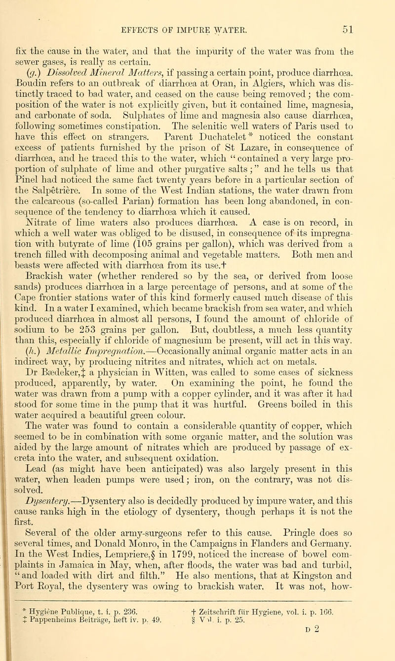 fix the cause in the water, and that the impurity of the water was from the sewer gases, is really as certain. (ff.) Dissolved Mineral Matters, if passing a certain point, produce diarrhoea. Boudin refers to an outbreak of diarrhoea at Oran, in Algiers, which was dis- tinctly traced to bad water, and ceased on the cause being removed; the com- position of the water is not explicitly given, but it contained lime, magnesia, and carbonate of soda. Sulphates of lime and magnesia also cause diarrhoea, following sometimes constipation. The selenitic well waters of Paris used to have this effect on strangers. Parent Duchatelet* noticed the constant excess of patients furnished by the prison of St Lazare, in consequence of diarrhoea, and he traced this to the water, which  contained a very large pro- portion of sulphate of lime and other purgative salts ;  and he tells us that Pinel bad noticed the same fact twenty years before in a particular section of the Salpetriere. In some of the West Indian stations, the water drawn from the calcareous (so-called Parian) formation has been long abandoned, in con- sequence of the tendency to diarrhoea which it caused. Nitrate of lime waters also produces diarrhoea. A case is on record, in which a well water was obliged to be disused, in consequence of its impregna- tion with butyrate of lime (105 grams per gallon), which was derived from a trench filled with decomposing animal and vegetable matters. Both men and beasts were affected with diarrhoea from its use.t Brackish water (whether rendered so by the sea, or derived from loose sands) produces diarrhoea ha a large percentage of persons, and at some of the Cape frontier stations water of this kind formerly caused much disease of this kind. In a water I examined, which became brackish from sea water, and which produced diarrhoea in almost all persons, I found the amount of chloride of sodium to be 253 grains per gallon. But, doubtless, a much less quantity than this, especially if chloride of magnesium be present, will act in this way. (h.) Metallic Impregnation.—Occasionally animal organic matter acts in an indirect way, by producing nitrites and nitrates, which act on metals. Dr Baedeker,:}: a physician in Witten, was called to some cases of sickness produced, apparently, by water. On examining the point, he found the water was drawn from a pump with a copper cylinder, and it was after it had stood for some time in the pump that it was hurtful. Greens boiled in this water acquired a beautiful green colour. The water was found to contain a considerable quantity of copper, which seemed to be in combination with some organic matter, and the solution was aided by the large amount of nitrates which are produced by passage of ex- creta into the water, and subsequent oxidation. Lead (as might have been anticipated) was also largely present hi this water, when leaden pumps were used; iron, on the contrary, was not dis- solved. Dysentery.—Dysentery also is decidedly produced by impure water, and this cause ranks high in the etiology of dysentery, though perhaps it is not the first. Several of the older army-surgeons refer to this cause. Pringle does so several times, and Donald Monro, in the Campaigns hi Flanders and Germany. In the West Indies, Lempriere,§ in 1799, noticed the increase of bowel com- plaints in Jamaica in May, when, after floods, the water was bad and turbid, and loaded with dirt and filth. He also mentions, that at Kingston and Port Royal, the dysentery was owing to brackish water. It was not, how- * Hygiene Publique, t. i. p. 236. + Zeitschrift fiir Hygiene, vol. i. p. 166. t Pappenheims Beitrage, heft iv. p. 49. S Vil, i. p. 25. D 2