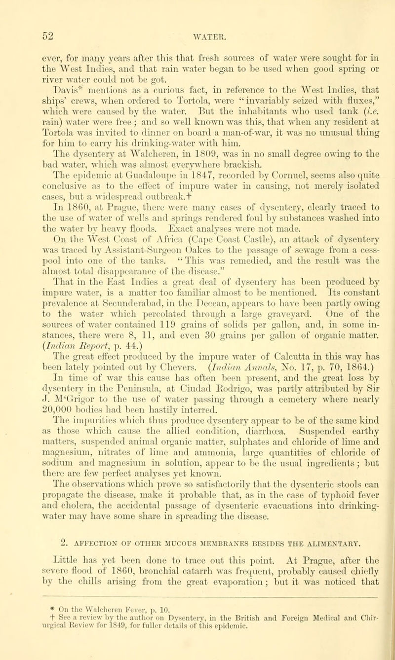 ever, for many years after this that fresh sources of water were sought for in the West Indies, and that rain water hegan to he used when good spring or river water could not he got. Davis* mentions as a curious fact, in reference to the West Indies, that ships' crews, when ordered to Tortola, were  invariably seized with fluxes, which were caused hy the water. But the inhabitants who used tank (i.e. rain) water were free; and so well known was this, that when any resident at Tortola was invited to dinner on board a man-of-war, it was no unusual thing for him to carry his drinking-water with him. The dysentery at Walcheren, in 1809, was in no small degree owing to the bad water, which was almost everywhere brackish. The epidemic at Guadaloupe in 1847, recorded by Cornuel, seems also quite conclusive as to the effect of impure water in causing, not merely isolated cases, but a widespread outbreak.t In 1860, at Prague, there were many cases of dysentery, clearly traced to the use of water of wells and springs rendered foul by substances washed into the water by heavy floods. Exact analyses were not made. On the West Coast of Africa (Cape Coast Castle), an attack of dysentery was traced by Assistant-Surgeon Oakes to the passage of sewage from a cess- pool into one of the tanks.  This was remedied, and the residt was the almost total disappearance of the disease. That in the East Indies a great deal of dysentery has been produced by impure water, is a matter too familiar almost to be mentioned. Its constant prevalence at Secunderabad, in the Deccan, appears to have been partly owing to the water which percolated through a large graveyard. One of the sources of water contained 119 grains of solids per gallon, and, in some in- stances, there were 8, 11, and even 30 grains per gallon of organic matter. [Indian Report, p. 44.) The great effect produced by the impure water of Calcutta in this way has been lately pointed out by Chevers. (Indian Annals, No. 17, p. 70, 1864.) In time of war this cause has often been present, and the great loss by dysentery in the Peninsula, at Ciudad Eodrigo, was partly attributed by Sir J. M'Grigor to the use of water passing through a cemetery where nearly 20,000 bodies had been hastily interred. The impurities which thus produce dysentery appear to be of the same kind as those which cause the allied condition, diarrhoea. Suspended earthy matters, suspended animal organic matter, sulphates and chloride of lime and magnesium, nitrates of lime and ammonia, large quantities of chloride of sodium and magnesium in solution, appear to be the usual ingredients; but there are few perfect analyses yet known. The observations which prove so satisfactorily that the dysenteric stools can propagate the disease, make it probable that, as in the case of typhoid fever and cholera, the accidental passage of dysenteric evacuations into drinking- water may have some share in spreading the disease. 2. AFFECTION OF OTHER MUCOUS MEMBRANES BESIDES THE ALIMENTARY. Little has yet been done to trace out this point. At Prague, after the severe Hood of I860, bronchial catarrh was frequent, probably caused chiefly by the (bills arising from the greal evaporation; but it was noticed that * On tin; Walcheren Fever, p. 10. t See a review by the author on Dysentery, in the British and Foreign Medical and Chir- urgical Review for 1849, for fuller details of this epidemic.