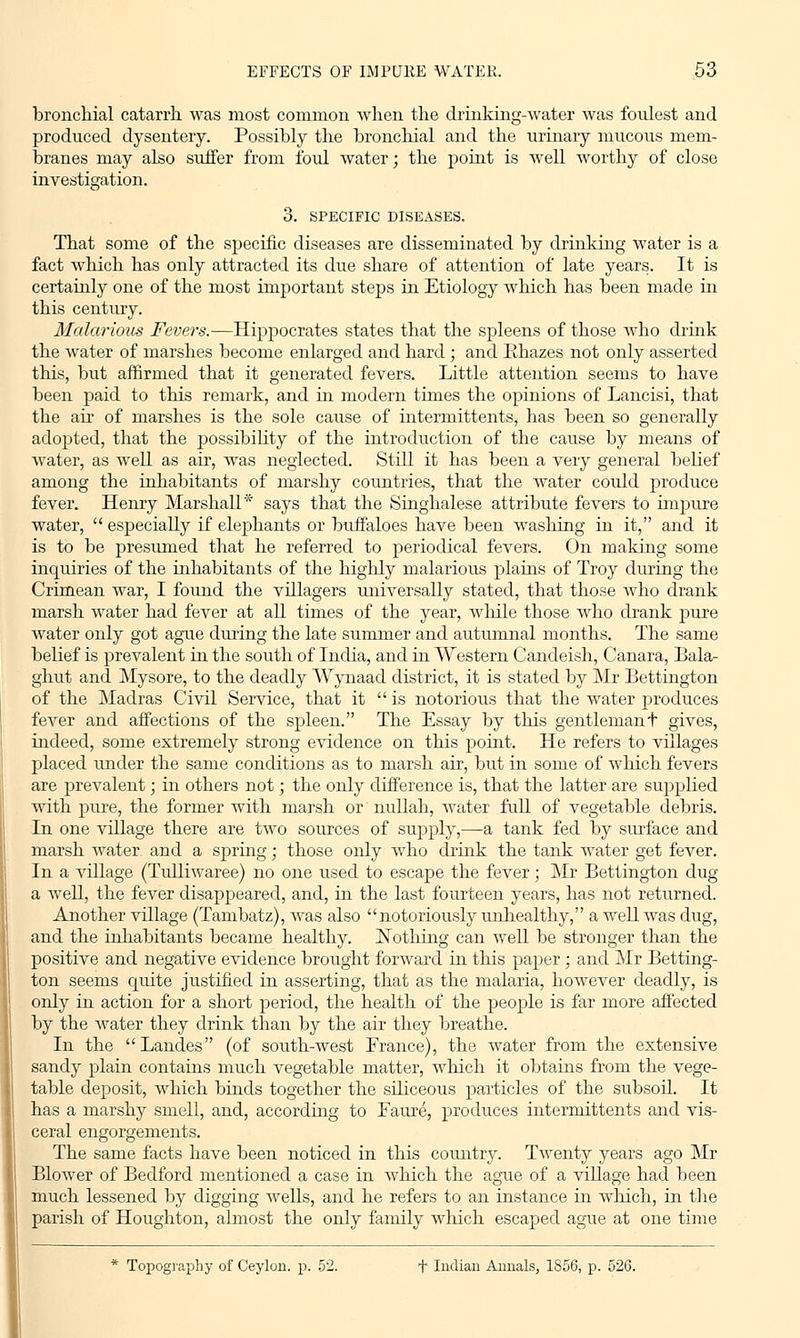 bronchial catarrh was most common when the drinking-water was foulest and produced dysentery. Possibly the bronchial and the urinary mucous mem- branes may also suffer from foul water; the point is well worthy of close investigation. 3. SPECIFIC DISEASES. That some of the specific diseases are disseminated by drinking water is a fact which has only attracted its due share of attention of late years. It is certainly one of the most important steps in Etiology which has been made in this century. Malarious Fevers.—Hippocrates states that the spleens of those who drink the water of marshes become enlarged and hard ; and Ehazes not only asserted this, but affirmed that it generated fevers. Little attention seems to have been paid to this remark, and in modern times the opinions of Lancisi, that the air of marshes is the sole cause of hitermittents, has been so generally adopted, that the possibility of the introduction of the cause by means of water, as well as air, was neglected. Still it has been a very general belief among the inhabitants of marshy countries, that the water could produce fever. Henry Marshall* says that the Singhalese attribute fevers to impure water,  especially if elephants or buffaloes have been washing in it, and it is to be presumed that he referred to periodical fevers. On making some inquiries of the inhabitants of the highly malarious plains of Troy during the Crimean war, I found the villagers universally stated, that those who drank marsh water had fever at all times of the year, while those who drank pure water only got ague during the late summer and autumnal months. The same belief is prevalent in the south of India, and in Western Candeish, Canara, Bala- ghut and Mysore, to the deadly Wynaad district, it is stated by Mr Bettington of the Madras Civil Service, that it is notorious that the water produces fever and affections of the spleen. The Essay by this gentlemant gives, indeed, some extremely strong evidence on this point. He refers to villages placed under the same conditions as to marsh air, but in some of which fevers are prevalent; in others not; the only difference is, that the latter are supplied with pure, the former with marsh or nullah, water full of vegetable debris. In one village there are two sources of supply,—a tank fed by surface and marsh water and a spring; those only who drink the tank water get fever. In a village (Tulliwaree) no one used to escape the fever; Mr Bettington dug a well, the fever disappeared, and, in the last fourteen years, has not returned. Another village (Tambatz), was also notoriously unhealthy, a well was dug, and the inhabitants became healthy. Nothing can well be stronger than the positive and negative evidence brought forward in this paper ; and Mr Betting- ton seems quite justified in asserting, that as the malaria, however deadly, is only in action for a short period, the health of the people is far more affected by the water they drink than by the air they breathe. In the Landes (of south-west France), the water from the extensive sandy plain contains much vegetable matter, which it obtains from the vege- table deposit, which binds together the siliceous particles of the subsoil. It has a marshy smell, and, according to Faure, produces intermittents and vis- ceral engorgements. The same facts have been noticed in this country. Twenty years ago Mr Blower of Bedford mentioned a case in which the ague of a village had been much lessened by digging Avells, and he refers to an instance in which, in the parish of Houghton, almost the only family which escaped ague at one time * Topography of Ceylon, p. 52. T Indian Annals, 1856, p. 526.