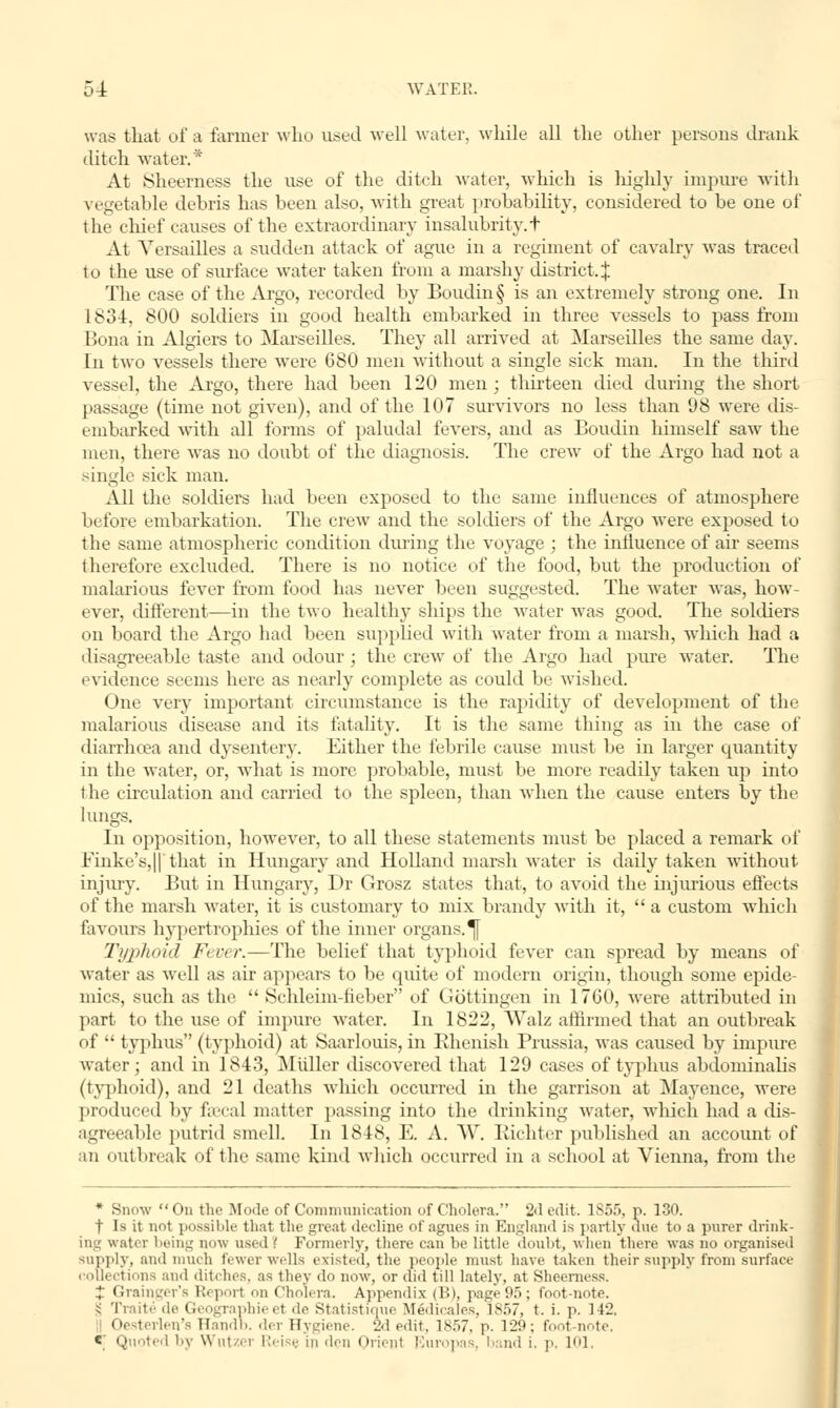 was that of a tanner who used well water, while all the other persons drank ditch water.* At Sheerness the use of the ditch water, which is highly impure with vegetable debris has been also, with great probability, considered to be one of the chief causes of the extraordinary insalubrity.t At Versailles a sudden attack of ague in a regiment of cavalry was traced to the use of surface water taken from a marshy district.^ The case of the Argo, recorded by Boudin§ is an extremely strong one. In 1834, 800 soldiers in good health embarked in three vessels to pass from Bona in Algiers to Marseilles. They all arrived at Marseilles the same day. In two vessels there were 680 men without a single sick man. In the third vessel, the Argo, there had been 120 men ; thirteen died during the short passage (time not given), and of the 107 survivors no less than 98 were dis- embarked with all forms of paludal fevers, and as Boudin himself saw the men, there was no doubt of the diagnosis. The crew of the Argo had not a single sick man. All the soldiers had been exposed to the same influences of atmosphere before embarkation. The crew and the soldiers of the Argo were exposed to the same atmospheric condition during the voyage ; the influence of air seems therefore excluded. There is no notice of the food, but the production of malarious fever from food has never been suggested. The water was, how- ever, different—in the two healthy ships the water was good. The soldiers on board the Argo had been supplied with water from a marsh, which had a disagreeable taste and odour; the crew of the Argo had pure water. The evidence seems here as nearly complete as could be wished. One very important circumstance is the rapidity of development of the malarious disease and its fatality. It is the same thing as in the case of diarrhoea and dysentery. Either the febrile cause must be in larger quantity in the water, or, what is more probable, must be more readily taken up into t he circulation and carried to the spleen, than when the cause enters by the lungs. In opposition, however, to all these statements must be placed a remark of Finke's,|| that in Hungary and Holland marsh water is daily taken without injury. But in Hungary, Dr Grosz states that, to avoid the injurious effects of the marsh water, it is customary to mix brandy with it, a custom which favours hypertrophies of the inner organs. ^[ Typhoid Fever.—The belief that typhoid fever can spread by means of water as well as air appears to be quite of modern origin, though some epide- mics, such as the  Schleim-tieber of Gottingen in 1760, were attributed in part to the use of inquire water. In 1822, \Valz affirmed that an outbreak of  typhus (typhoid) at Saarlouis, in Rhenish Prussia, was caused by impure water; and in 1843, M tiller discovered that 129 cases of typhus abdominalis (typhoid), and 21 deaths which occurred in the garrison at Mayence, were produced by faecal matter passing into the drinking water, which had a dis- agreeable putrid smell In 1848, E. A. W. Richter published an account of an outbreak of the same kind which occurred in a school at Vienna, from the * Snow i in the Mode of Communication of Cholera. 2d edit. 1S55, p. 130. f Is it not possible that the great decline of agues in England is partly due to a purer drink- ing water being now used .' Formerly, there can he little doubt, when there was no organised supply, ami much fewer wells existed, the people must have taken their supply from surface . oUections and ditches, as they do now, or did till lately, at Sheerness. J Grainger's Report ii Cholera. Appendix (B), page 95; foot-note. i Traite de Geographieet de statist:.me Medieales, 1857, t. i. p. 112. Oe i' il'u' Handb. der Hygiene. 2d edit, 1857, p. 129; foot-note, * Quoted by Wntzei Reisi in den Orient Europas, band i, p. 101