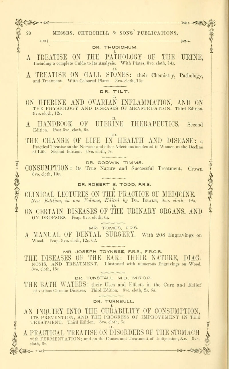 j£0*e—« ~^^#>^ & 23 MESSRS. CHURCHILL & SONS PUBLICATIONS. 3d \ —s>* *e— ^ DR. THUDICHUM. | A TREATISE OX THE PATHOLOGY OF THE URINE, Including a complete Guide to its Analysis. With Plates, 8vo. cloth, 14s. A TREATISE ON GALL STONES: their Chemistry, Pathology, and Treatment. With Coloured Plates. 8vo. cloth, 10s. D R. TILT. ON UTERINE AND OVARIAN INFLAMMATION, AND ON THE PHYSIOLOGY AND DISEASES OF MENSTRUATION. Third Edition. 8vo. cloth, 12s. A HANDBOOK OF UTERINE THERAPEUTICS. Second Edition. Post 8vo. cloth, Gs. III. THE CHANGE OF LIFE IN HEALTH AND DISEASE: a Practical Treatise on the Nervous and other Affections incidental to Women at the Decline of Life. Second Edition. 8vo. cloth, 6s. DR. GODWIN TIMMS. CONSUMPTION: its True Nature and Successful Treatment. Crown 8vo. cloth, 10s. DR. ROBERT B. TODD, F.R.S. CLINICAL LECTURES ON THE PRACTICE OF MEDICINE. New Edition, in one Volume, Edited by Da. Beale, 8vo. cloth, IBs. ON CERTAIN DISEASES OF THE URINARY ORGANS, AND ON DROPSIES. Fcap. 8vo. cloth, 6s. MR. TOMES, F.R.S. A MANUAL OF DENTAL SURGERY. With 208 Engravings on Wood. Fcap. 8vo. cloth, 12s. (id. MR. JOSEPH TOYNBEE, F.R.S., F R.C.S. THE DISEASES OF THE EAR: THEIR NATURE, DIAG- NOSIS, AND TREATMENT. Illustrated with numerous Engravings on Wood. 8vo. cloth, 15s. DR. TUNSTALL, M D., M.R.C P. THE BATH WATERS: their Uses and Effects in the Cure and Relief of various Chronic Diseases. Third Edition, ovo. cloth, 2s. 6d. DR. TURNBULL. AN INQUIRY INTO THE CURABILITY OF CONSUMPTION, ITS PREVENTION, AND THE PROGRESS OF IMPROVEMENT IN THE TREATMENT. Third Edition. 8vo. cloth, 6s. A PRACTICAL TREATISE ON DISORDERS OF THE STOMACH I X with FERMENTATION; and on the Causes and Treatment of Indigestion, &c. 8vo. a£ £*>■ cloth, 6s. ^