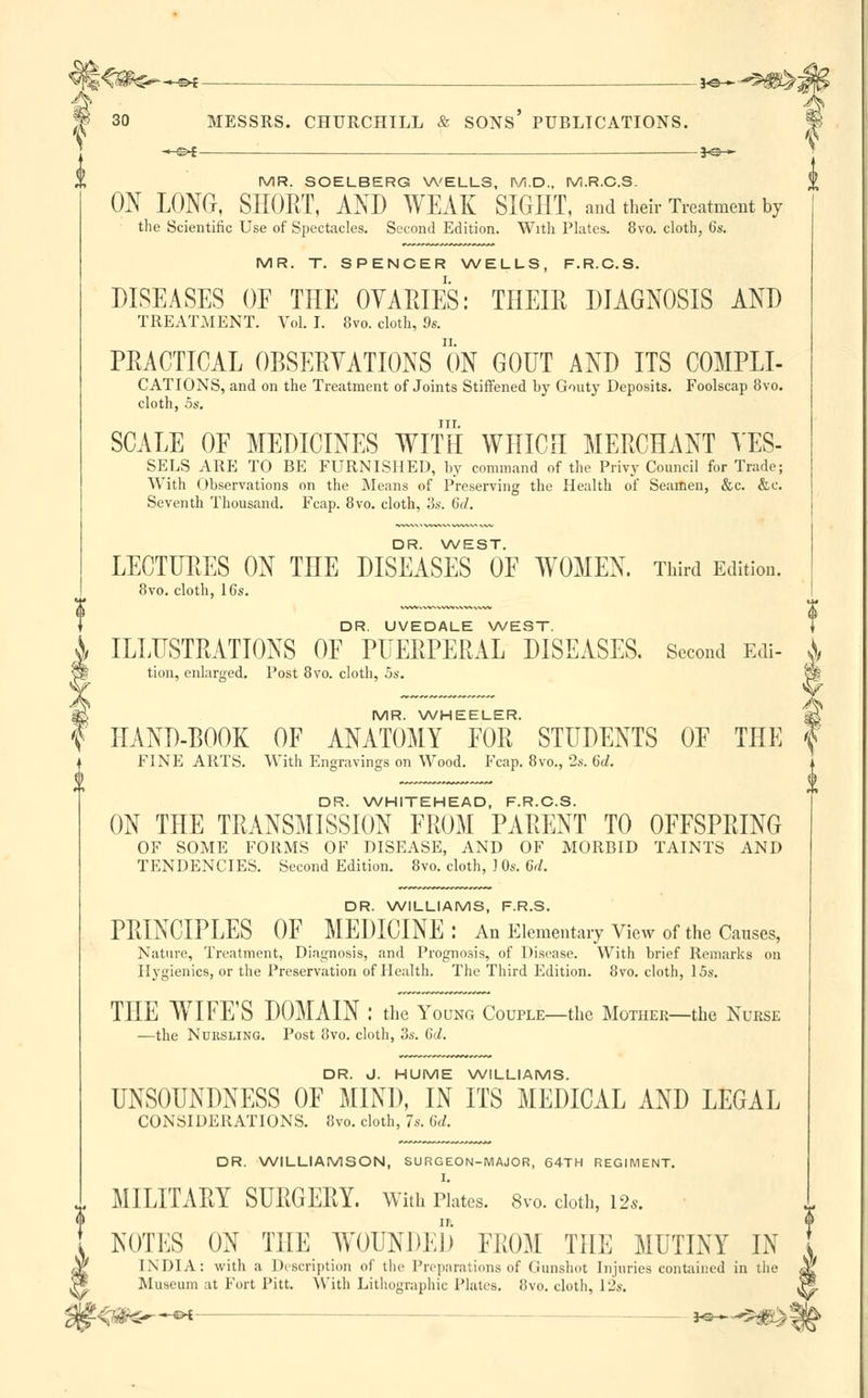 ■*-=>* _ . _je— 30 MESSRS. CHURCHILL & SONS' PUBLICATIONS. -—©* —j«— MR. SOELBERG WELLS, M.D., M.R.C.S. ON LONG, SHORT, AND WEAK SIGHT, and their Treatment by the Scientific Use of Spectacles. Second Edition. With Plates. 8vo. cloth, 6s. MR. T. SPENCER WELLS, F.R.C.S. DISEASES OF THE OVARIES: THEIR DIAGNOSIS AND TREATMENT. Vol. I. 8vo. cloth, 9s. PRACTICAL OBSERVATIONS ON GOUT AND ITS C0MPLI- CATIONS, and on the Treatment of Joints Stiffened by Gouty Deposits. Foolscap 8vo. cloth, 5s, in. SCALE OF MEDICINES WITH WHICH MERCHANT VES- SELS ARE TO BE FURNISHED, by command of the Privy Council for Trade; With Observations on the Means of Preserving the Health of Seamen, &c. &c. Seventh Thousand. Fcap. 8vo. cloth, 3s. 6(/. DR. WEST. LECTURES ON THE DISEASES OF WOMEN. Third Edition. 8vo. cloth, 16s. DR. UVEDALE WEST. J ILLUSTRATIONS OF PUERPERAL DISEASES. Second Edi- ^ tion, enlarged. Post 8vo. cloth, 5s. fe# MR. WHEELER. f HAND-BOOK OF ANATOMY FOR STUDENTS OF THE '| FINE ARTS. With Engravings on Wood. Fcap. 8vo., 2s. 6d. DR. WHITEHEAD, F.R.C.S. ON THE TRANSMISSION FROM PARENT TO OFFSPRING OF SOME FORMS OF DISEASE, AND OF MORBID TAINTS AND TENDENCIES. Second Edition. 8vo. cloth, J 0s. 6rf. DR. WILLIAMS, F.R.S. PRINCIPLES OF MEDICINE: An Elementary View of the Causes, Nature, Treatment, Diagnosis, and Prognosis, of Disease. With brief Remarks on Hygienics, or the Preservation of Health. The Third Edition. 8vo. cloth, 15s. THE WIFE'S DOMAIN : the Young Couple—the Mother—the Nurse —the Nursling. Post 8vo. cloth, 3s. 6d. DR. J. HUME WILLIAMS. UNSOUNDNESS OF MINI), IN ITS MEDICAL AND LEGAL CONSIDERATIONS. 8vo. cloth, 7s. 6d. DR. WILLIAMSON, SURGEON-MAJOR, 64TH REGIMENT. MILITARY SURGERY. With Plates. 8vo. cloth, 12*. NOTES ON THE WOUNDED FROM TILE MUTINY IN INDIA: with a Description of the Preparations of Gunshot Injuries contained in the Museum at Fort Pitt. With Lithographic Plates. 8vo. cloth, lis. ^