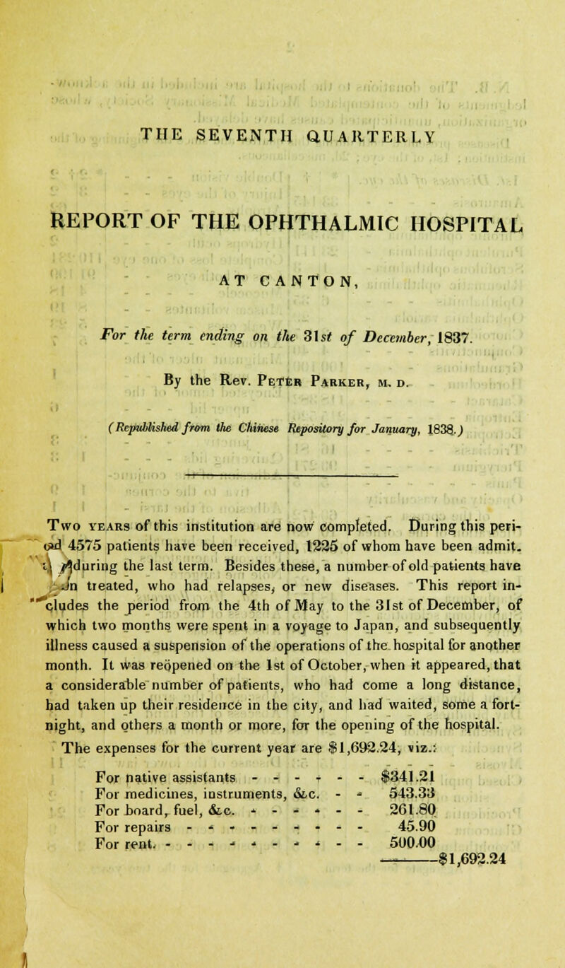 - THE SEVENTH QUARTERLY REPORT OF THE OPHTHALMIC HOSPITAL AT CANTON, - For the term ending on the 3\st of December, 1837. By the Rev. Peter Parker, m. d. C Republished from the Chinese Repository for January, 1838 J - - - Two years of this institution are now completed. During this peri- <j»d 4575 patients have been received, 1225 of whom have been admit. i\ ^during the last term. Besides these, a number of old patients have ;'-Jn treated, who had relapses, or new diseases. This report in- cludes the period from the 4th of May to the 31st of December, of which two months were spent in a voyage to Japan, and subsequently illness caused a suspension of the operations of the hospital for another month. It was reopened on the 1st of October, when it appeared, that a considerable number of patients, who had come a long distance, had taken up their residence in the city, and had waited, some a fort- night, and others a month or more, for the opening of the hospital. The expenses for the current year are $1,692.24, viz.; For native assistants --- + -- $341.21 For medicines, instruments, &.C. - * 543.33 For-board, fuel, &.c. - 261.80 For repairs -*.- 45.90 For rent - - * ■> - - 500.00 $1,692.24