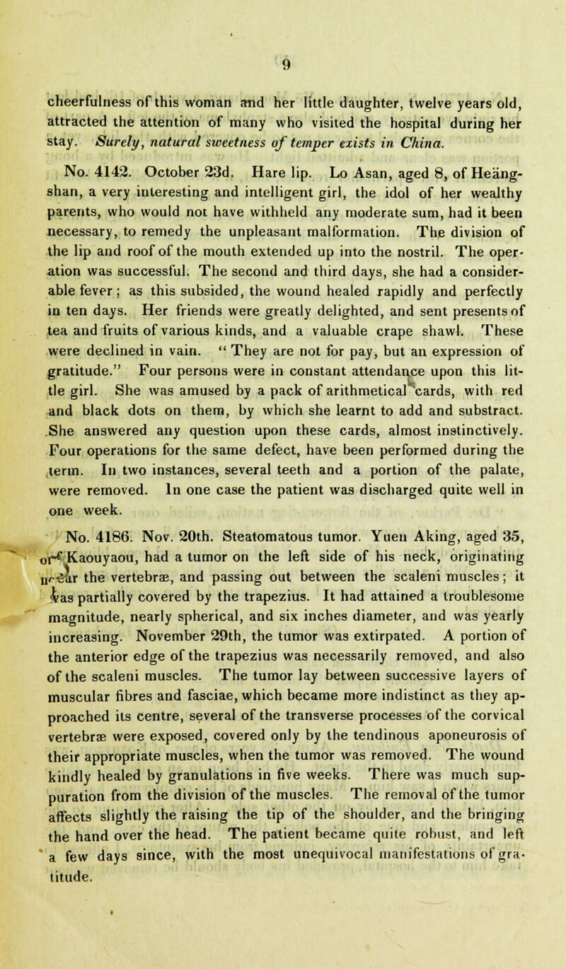 cheerfulness of this woman and her little daughter, twelve years old, attracted the attention of many who visited the hospital during her stay. Surely, natural sweetness of temper exists in China. No. 4142. October 23d. Harelip. Lo Asan, aged 8, of Heang- shan, a very interesting and intelligent girl, the idol of her wealthy parents, who would not have withheld any moderate sum, had it been necessary, to remedy the unpleasant malformation. The division of the lip and roof of the mouth extended up into the nostril. The oper- ation was successful. The second and third days, she had a consider- able fever ; as this subsided, the wound healed rapidly and perfectly in ten days. Her friends were greatly delighted, and sent presents of tea and fruits of various kinds, and a valuable crape shawl. These were declined in vain.  They are not for pay, but an expression of gratitude. Four persons were in constant attendance upon this lit- tle girl. She was amused by a pack of arithmetical 'cards, with red and black dots on them, by which she learnt to add and substract. She answered any question upon these cards, almost instinctively. Four operations for the same defect, have been performed during the term. In two instances, several teeth and a portion of the palate, were removed. In one case the patient was discharged quite well in one week. No. 4186. Nov. 20th. Steatomatous tumor. Yuen Aking, aged 35, oH Kaouyaou, had a tumor on the left side of his neck, originating nr-Sar the vertebra, and passing out between the scaleni muscles; it &as partially covered by the trapezius. It had attained a troublesome magnitude, nearly spherical, and six inches diameter, and was yearly increasing. November 29th, the tumor was extirpated. A portion of the anterior edge of the trapezius was necessarily removed, and also of the scaleni muscles. The tumor lay between successive layers of muscular fibres and fasciae, which became more indistinct as they ap- proached its centre, several of the transverse processes of the corvical vertebrae were exposed, covered only by the tendinous aponeurosis of their appropriate muscles, when the tumor was removed. The wound kindly healed by granulations in five weeks. There was much sup- puration from the division of the muscles. The removal of the tumor affects slightly the raising the tip of the shoulder, and the bringing the hand over the head. The patient became quite robust, and left a few days since, with the most unequivocal manifestations of gra- titude.