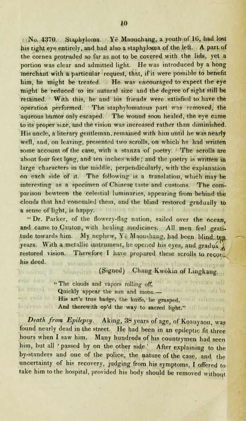 No. 4370. Staphyloma. Ye Maouchang, a youth of 10, had lost .his right eye entirely, and had also a staphyloma of the left. A part of the cornea protruded so far as not to be covered with the lids, yet a portion was clear and admitted light. He was introduced by a hong merchant with a particular request, that, if it were possible to benefit him, he might be treated. He was encouraged to expect the eye might be reduced to its natural size and the degree of sight still be retained. With this, he and his friends were satisfied to have the operation performed. The staphylomatous part was removed, the aqueous humor only escaped. The wound soon healed, the eye came to its proper size, arid the vision was increased rather than diminished. His uncle, a literary gentleman, remained with him until he was nearly well, and, on leaving, presented two scrolls, on which he had written some account of the case, with a stanza of poetry. The scrolls are about four feet long, and ten inches wide; and the poetry is written in large characters in the middle, perpendicularly, with the explanation on each side of it. The following is a translation, which may be interesting as a specimen of Chinese taste and customs. The com- parison bevvteen the celestial luminaries, appearing from behind the clouds that had concealed them, and the blind restored gradually to a sense of light, is happy.  Dr. Parker, of the flowery-flag nation, sailed over the ocean, and came to Canton, with healing medicines. All men feel grati- tude towards him. My nephew, Yu Maoushang, had been blind tea. years. With a metallic instrument, he opened his eyes, and gradua i restored vision. Therefore I have prepared these scrolls to recoil his deed. (S'gned) Chang Kwokin of Lingkang.  The clouds and vapors rolling off, Quickly appear the sun and moon.— His art's true badge, the knife, he grasped, And therewith op'd the way to sacred light. Death from Epilepsy. Aking, 38 years of age, of Koauyaou, was found nearly dead in the street. He had been in an epileptic fit three hours when I saw him. Many hundreds of his countrymen had seen him, but all 'passed by on the other side.' After explaining to the by-standers and one of the police, the nature of the case, and the uncertainty of his recovery, judging from his symptoms, I offered to take him to the hospital, provided his body should be removed without